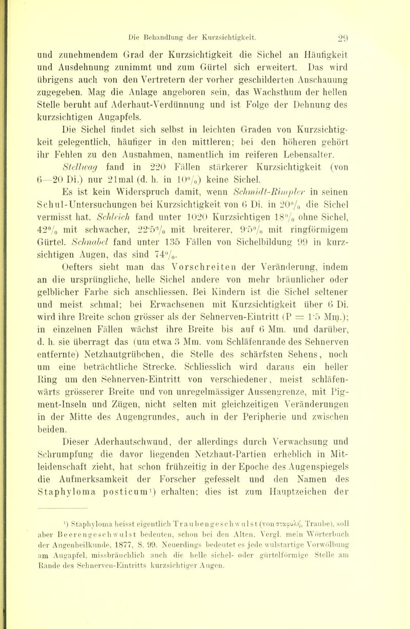 und zunehmendem Grad der Kurzsichtigkeit die Sichel an Häutigkeit und Ausdehnung zunimmt und zum Gürtel sich erweitert. Das wird übrigens auch von den Vertretern der vorher geschilderten Anschauung zugegeben. Mag die Anlage angeboren sein, das Wachsthum der hellen Stelle beruht auf Aderhaut-Verdünnung und ist Folge der Dehnung des kurzsichtigen Augapfels. Die Sichel findet sich selbst in leichten Graden von Kurzsichtig- keit gelegentlich, häufiger in den mittleren; bei den höheren gehört ihr Fehlen zu den Ausnahmen, namentlich im reiferen Lebensalter. Stellwag fand in 220 Fällen stärkerer Kurzsichtigkeit (von 6—20 Di.) nur 21mal(d. h. in 10%) keine Sichel. Es ist kein Widerspruch damit, wenn Schmidt-Rimpler in seinen Schul-Untersuchungen bei Kurzsichtigkeit von 6 Di. in 20% die Sichel vermisst hat. Schleich fand unter 1020 Kurzsichtigen 18% ohne Sichel, 42% mit schwacher, 22'5% mit breiterer, 9*5% mit ringförmigem Gürtel. Schnabel fand unter 135 Fällen von Sichelbildung 99 in kurz- sichtigen Augen, das sind 74%. Oefters sieht man das Vorschreiten der Veränderung, indem an die ursprüngliche, helle Sichel andere von mehr bräunlicher oder gelblicher Farbe sich anschliessen. Bei Kindern ist die Sichel seltener und meist schmal; bei Erwachsenen mit Kurzsichtigkeit über 6 Di. wird ihre Breite schon grösser als der Sehnerven-Eintritt (P = 1*5 Min.); in einzelnen Fällen wächst ihre Breite bis auf 6 Mm. und darüber, d. h. sie überragt das (um etwa 3 Mm. vom Schläfenrande des Sehnerven entfernte) Netzhautgrübchen, die Stelle des schärfsten Sehens, noch um eine beträchtliche Strecke. Schliesslich wird daraus ein heller Ring um den Sehnerven-Eintritt von verschiedener, meist schläfen- wärts grösserer Breite und von unregelmässiger Aussengrenze, mit Pig- ment-Inseln und Zügen, nicht selten mit gleichzeitigen Veränderungen in der Mitte des Augengrundes, auch in der Peripherie und zwischen beiden. Dieser Aderhautschwund, der allerdings durch Verwachsung und Schrumpfung die davor liegenden Netzhaut-Partien erheblich in Mit- leidenschaft zieht, hat schon frühzeitig in der Epoche des Augenspiegels die Aufmerksamkeit der Forscher gefesselt und den Namen des Staphyloma posticum1) erhalten; dies ist zum Hauptzeichen der ') Staphyloma heisst eigentlich Traubengeschwulst (vonaTatpuXrJ, Traube), soll aber Beerengeschwulst bedeuten, schon bei den Alten. Vergl. mein Wörterbuch der Augenheilkunde. 1877, S. 99. Neuerdings bedeutet es jede wulstartige Vorwölbung am Augapfel, missbräucblich auch die helle sichel- oder gürtelförmige Stelle am Rande des Sehnerven-Eintritts kurzsichtiger Augen.