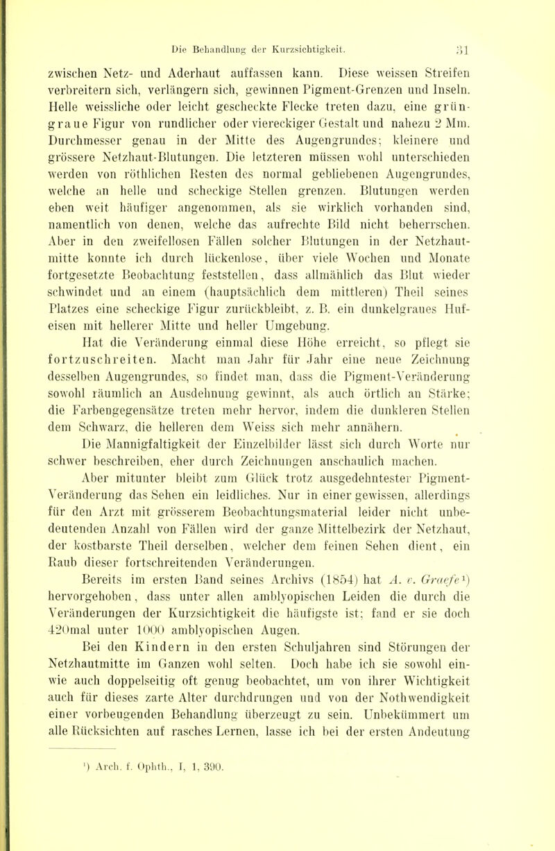 zwischen Netz- und Aderhaut auffassen kann. Diese weissen Streifen verbreitern sich, verlängern sich, gewinnen Pigment-Grenzen und Inseln. Helle weissliche oder leicht gescheckte Flecke treten dazu, eine grün- graue Figur von rundlicher oder viereckiger Gestalt und nahezu 2 Mm. Durchmesser genau in der Mitte des Augengrundes; kleinere und grössere Netzhaut-Blutungen. Die letzteren müssen wohl unterschieden werden von röthlichen Resten des normal gebliebenen Augengrundes, welche an helle und scheckige Stellen grenzen. Blutungen werden eben weit häufiger angenommen, als sie wirklich vorhanden sind, namentlich von denen, welche das aufrechte Bild nicht beherrschen. Aber in den zweifellosen Fällen solcher Blutungen in der Netzhaut- mitte konnte ich durch lückenlose, über viele Wochen und Monate- fortgesetzte Beobachtung feststellen, dass allmählich das Blut wieder schwindet und an einem (hauptsächlich dem mittleren) Theil seines Platzes eine scheckige Figur zurückbleibt, z. B. ein dunkelgraues Huf- eisen mit hellerer Mitte und heller Umgebung. Hat die Veränderung einmal diese Höhe erreicht, so pflegt sie fortzuschreiten. Macht man Jahr für Jahr eine neue Zeichnung desselben Augengrundes, so findet man, dass die Pigment-Veränderung sowohl räumlich an Ausdehnung gewinnt, als auch örtlich an Stärke; die Farbengegensätze treten mehr hervor, indem die dunkleren Stellen dem Schwarz, die helleren dem Weiss sich mehr annähern. Die Mannigfaltigkeit der Einzelbilder lässt sich durch Worte nur schwer beschreiben, eher durch Zeichnungen anschaulich machen. Aber mitunter bleibt zum Glück trotz ausgedehntester Pigment- Veränderung das Sehen ein leidliches. Nur in einer gewissen, allerdings für den Arzt mit grösserem Beobachtungsmaterial leider nicht unbe- deutenden Anzahl von Fällen wird der ganze Mittelbezirk der Netzhaut, der kostbarste Theil derselben, welcher dem feinen Sehen dient, ein Raub dieser fortschreitenden Veränderungen. Bereits im ersten Band seines Archivs (1854) hat A. v. Graefe1) hervorgehoben, dass unter allen amblyopischen Leiden die durch die Veränderungen der Kurzsichtigkeit die häufigste ist; fand er sie doch 420mal unter 1000 amblyopischen Augen. Bei den Kindern in den ersten Schuljahren sind Störungen der Netzhautmitte im Ganzen wohl selten. Doch habe ich sie sowohl ein- wie auch doppelseitig oft genug beobachtet, um von ihrer Wichtigkeit auch für dieses zarte Alter durchdrungen und von der Notwendigkeit einer vorbeugenden Behandlung überzeugt zu sein. Unbekümmert um alle Rücksichten auf rasches Lernen, lasse ich bei der ersten Andeutung ) Arch. f. Ophth., I, 1, 390.