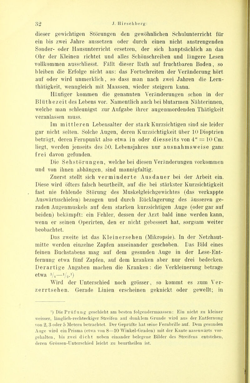 dieser gewichtigen Störungen den gewöhnlichen Schulunterricht für ein bis zwei Jahre aussetzen oder durch einen nicht anstrengenden Sonder- oder Hausunterricht ersetzen, der sich hauptsächlich an das Ohr der Kleinen richtet und alles Schönschreiben und längere Lesen vollkommen ausschliesst. Fällt dieser Rath auf fruchtbaren Boden, so bleiben die Erfolge nicht aus: das Fortschreiten der Veränderung hört auf oder wird unmerklich, so dass man nach zwei Jahren die Lern- thätigkeit, wenngleich mit Maassen, wieder steigern kann. Häutiger kommen die genannten Veränderungen schon in der Blüthezeit des Lebens vor. Namentlich auch bei blutarmen Nähterinnen, welche man schleunigst zur Aufgabe ihrer au gen morden den Thätigkeit veranlassen muss. Im mittleren Lebensalter der stark Kurzsichtigen sind sie leider gar nicht selten. Solche Augen, deren Kurzsichtigkeit über 10 Dioptrien beträgt, deren Fernpunkt also etwa in oder diesseits von 4 = 10 Cm. liegt, werden jenseits des 50. Lebensjahres nur ausnahmsweise ganz frei davon gefunden. Die Sehstörungen, welche bei diesen Veränderungen vorkommen und von ihnen abhängen, sind mannigfaltig. Zuerst stellt sich verminderte Ausdauer bei der Arbeit ein. Diese wird öfters falsch beurtheilt, auf die bei stärkster Kurzsichtigkeit fast nie fehlende Störung des Muskelgleichgewichtes (das verkappte Auswärtsschielen) bezogen und durch Rücklagerung des äusseren ge- raden Augenmuskels auf dem starken kurzsichtigen Auge (oder gar auf beiden) bekämpft: ein Fehler, dessen der Arzt bald inne werden kann, wenn er seinen Operirten, den er nicht gebessert hat, sorgsam weiter beobachtet. Das zweite ist das Kleinersehen (Mikropsie). In der Netzhaut- mitte werden einzelne Zapfen auseinander geschoben. Das Bild eines feinen Buchstabens mag auf dem gesunden Auge in der Lese-Ent- fernung etwa fünf Zapfen, auf dem kranken aber nur drei bedecken. Derartige Angaben machen die Kranken: die Verkleinerung betrage etwa 3/4—Va-'1) Wird der Unterschied noch grösser, so kommt es zum Ver- zerrtsehen. Gerade Linien erscheinen geknickt oder gewellt; in L) Die Prüfung geschieht am besten folgendermaassen: Ein nicht zu kleiner weisser, länglich-rechteckiger Streifen auf dunklem Grunde wird aus der Entfernung von 2, 3 oder 5 Metern betrachtet. Der Geprüfte hat seine Fernbrille auf. Dem gesunden Auge wird ein Prisma (etwa von 8—10 Winkel-Graden) mit der Kante nasenwärts vor- gehalten, bis zwei dicht neben einander belegene Bilder des Streifens entstehen, deren Grössen-Unterschied leicht zu beurtheilen ist.