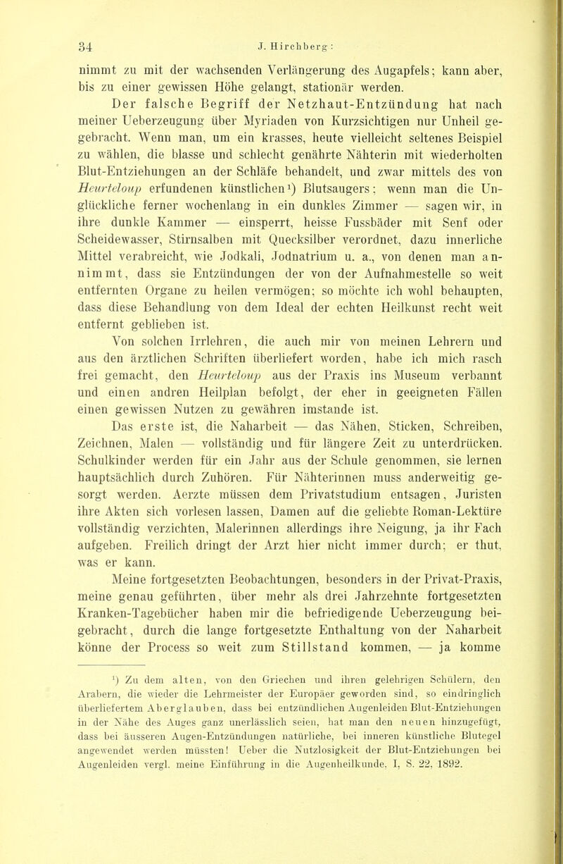 nimmt zu mit der wachsenden Verlängerung des Augapfels; kann aber, bis zu einer gewissen Höhe gelangt, stationär werden. Der falsche Begriff der Netzhaut-Entzündung hat nach meiner Ueberzeugung über Myriaden von Kurzsichtigen nur Unheil ge- gebracht. Wenn man, um ein krasses, heute vielleicht seltenes Beispiel zu wählen, die blasse und schlecht genährte Nähterin mit wiederholten Blut-Entziehungen an der Schläfe behandelt, und zwar mittels des von Heurteloup erfundenen künstlichen1) Blutsaugers; wenn man die Un- glückliche ferner wochenlang in ein dunkles Zimmer — sagen wir, in ihre dunkle Kammer — einsperrt, heisse Fussbäder mit Senf oder Scheidewasser, Stirnsalben mit Quecksilber verordnet, dazu innerliche Mittel verabreicht, wie Jodkali, Jodnatrium u. a., von denen man an- nimmt, dass sie Entzündungen der von der Aufnahmestelle so weit entfernten Organe zu heilen vermögen; so möchte ich wohl behaupten, dass diese Behandlung von dem Ideal der echten Heilkunst recht weit entfernt geblieben ist. Von solchen Irrlehren, die auch mir von meinen Lehrern und aus den ärztlichen Schriften überliefert worden, habe ich mich rasch frei gemacht, den Heurteloup aus der Praxis ins Museum verbannt und einen andren Heilplan befolgt, der eher in geeigneten Fällen einen gewissen Nutzen zu gewähren imstande ist. Das erste ist, die Naharbeit — das Nähen, Sticken, Schreiben, Zeichnen, Malen — vollständig und für längere Zeit zu unterdrücken. Schulkinder werden für ein Jahr aus der Schule genommen, sie lernen hauptsächlich durch Zuhören. Für Nähterinnen muss anderweitig ge- sorgt werden. Aerzte müssen dem Privatstudium entsagen, Juristen ihre Akten sich vorlesen lassen, Damen auf die geliebte Roman-Lektüre vollständig verzichten, Malerinnen allerdings ihre Neigung, ja ihr Fach aufgeben. Freilich dringt der Arzt hier nicht immer durch; er thut, was er kann. Meine fortgesetzten Beobachtungen, besonders in der Privat-Praxis, meine genau geführten, über mehr als drei Jahrzehnte fortgesetzten Kranken-Tagebücher haben mir die befriedigende Ueberzeugung bei- gebracht, durch die lange fortgesetzte Enthaltung von der Naharbeit könne der Process so weit zum Stillstand kommen, — ja komme *) Zu dem alten, von den Griechen und ihren gelehrigen Schülern, den Arabern, die wieder die Lehrmeister der Europäer geworden sind, so eindringlich überliefertem Aberglauben, dass bei entzündlichen Augenleiden Blut-Entziehungen in der Nähe des Auges ganz unerlässlich seien, hat man den neuen hinzugefügt, dass bei äusseren Augen-Entzündungen natürliche, bei inneren künstliche Blutegel angewendet werden müssten! Ueber die Nutzlosigkeit der Blut-Entziehungen bei Augenleiden vergl. meine Einführung in die Augenheilkunde. I, S. 22, 1892.