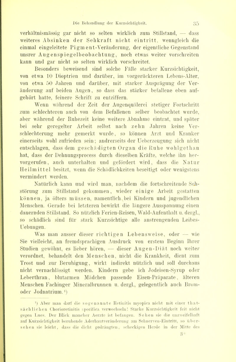 verhältnismässig gar nicht so selten wirklieh zum Stillstand, - - dass weiteres Absinken der Sehkraft nicht eintritt, wenngleich die einmal eingeleitete Pigment-Veränderung, der eigentliche Gegenstand unsrer Augenspiegelbeobachtung, noch etwas weiter vorschreiten kann und gar nicht so selten wirklich vorschreitet, Besonders beweisend sind solche Fälle starker Kurzsichtigkeit, von etwa 10 Dioptrien und darüber, im vorgerückteren Lebens-Alter, von etwa 50 Jahren und darüber, mit starker Ausprägung der Ver- änderung auf beiden Augen, so dass das stärker befallene eben auf- gehört hatte, feinere Schrift zu entziffern. Wenn während der Zeit der Augenquälerei stetiger Fortschritt zum schlechteren auch von dem Befallenen selber beobachtet wurde, aber während der Ruhezeit keine weitere Abnahme eintrat, und später bei sehr geregelter Arbeit selbst nach zehn Jahren keine Ver- schlechterung mehr gemerkt wurde, so können Arzt und Kranker einerseits wohl zufrieden sein; andrerseits der Ueberzeugung sich nicht entschlagen, dass dem geschädigten Organ die Ruhe wohlgethan hat, dass der Dehnungsprocess durch dieselben Kräfte, welche ihn her- vorgerufen, auch unterhalten und gefördert wird, dass die Natur Heilmittel besitzt, wenn die Schädlichkeiten beseitigt oder wenigstens vermindert werden. Natürlich kann und wird man, nachdem die fortschreitende Seh- störung zum Stillstand gekommen, wieder einige Arbeit gestatten können, ja öfters müssen, namentlich, bei Kindern und jugendlichen Menschen. Gerade bei letzteren bewirkt die längere Ausspannung einen dauernden Stillstand. So nützlich Ferien-Reisen, Wald-Aufenthalt u. dergl., so schädlich sind für stark Kurzsichtige alle anstrengenden Leibes- Uebungen. Was man ausser dieser richtigen Lebensweise, oder — wie Sie vielleicht, an fremdsprachigen Ausdruck von erstem Beginn Ihrer Studien gewöhnt, es lieber hören, — dieser Au gen-Diät noch weiter verordnet, behandelt den Menschen, nicht die Krankheit, dient zum Trost und zur Beruhigung, wirkt indirekt nützlich und soll durchaus nicht vernachlässigt werden. Kindern gebe ich Jodeisen-Syrup oder Leberthran, blutarmen Mädchen passende Eisen-Präparate, älteren Menschen Fachinger Mineralbrunnen u. dergl., gelegentlich auch Brom- oder Jodnatrium.l) ') Aber man darf die sogenannte Retinitis myopica nicht mit einer tkat- säch liehen Chorioretinitis sipeeifica verwechseln! Starke Kurzsichtigkeit feit nicht gegen Lues. Der Blick mancher Aerzte ist befangen. Sehen sie die anzweifelhaft auf Kurzsichtigkeit beruhende Aderhautveränderung am Sehnerven-Eintritt, so über- sehen sie leicht, dass die dicht gedrängten, scheckigen Herde in der Mitte des 3*