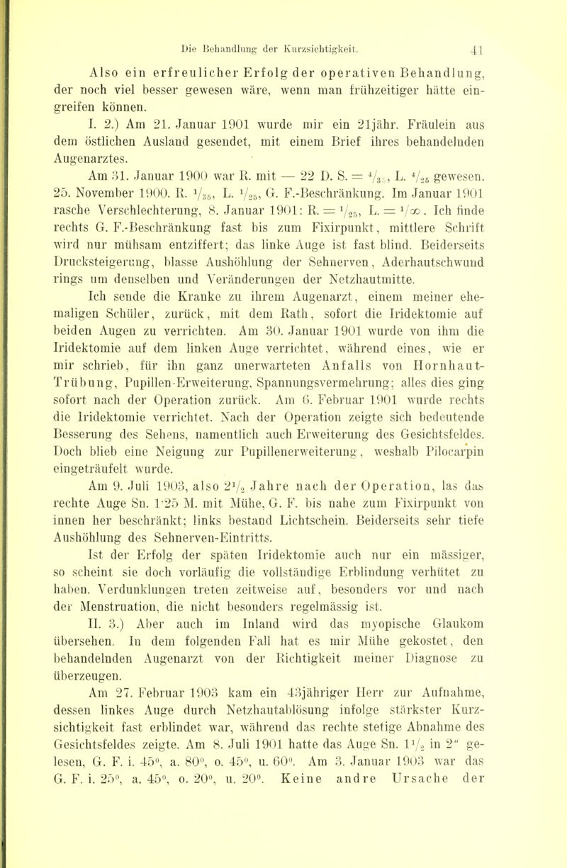 Also ein erfreulicher Erfolg der operativen Behandlung, der noch viel besser gewesen wäre, wenn man frühzeitiger hätte ein- greifen können. I. 2.) Am 21. Januar 1901 wurde mir ein 21jähr. Fräulein aus dem östlichen Ausland gesendet, mit einem Brief ihres behandelnden Augenarztes. Am 31. Januar 1900 war R. mit — 22 D. S. = Vss, L. iU& gewesen. 25. November 1900. R. y3ß, L. »/„, G. F.-Beschränkung. Im Januar 1901 rasche Verschlechterung, 8. Januar 1901: R. = L. = V00- Ich finde rechts G. F.-Beschränkung fast bis zum Fixirpunkt, mittlere Schrift wird nur mühsam entziffert; das linke Auge ist fast blind. Beiderseits Drucksteigerung, blasse Aushöhlung der Sehnerven, Aderhautschwund rings um denselben und Veränderungen der Netzhautmitte. Ich sende die Kranke zu ihrem Augenarzt, einem meiner ehe- maligen Schüler, zurück, mit dem Rath, sofort die Iridektomie auf beiden Augen zu verrichten. Am 30. Januar 1901 wurde von ihm die Iridektomie auf dem linken Auge verrichtet, während eines, wie er mir schrieb, für ihn ganz unerwarteten Anfalls von Hornhaut- Trübung, Pupillen-Erweiterung, Spannungsvermehrung; alles dies ging sofort nach der Operation zurück. Am 6. Februar 1901 wurde rechts die Iridektomie verrichtet. Nach der Operation zeigte sich bedeutende Besserung des Sehens, namentlich auch Erweiterung des Gesichtsfeldes. Doch blieb eine Neigung zur Pupillenerweiterung, weshalb Pilocarpin eingeträufelt wurde. Am 9. Juli 1903, also 2J/a Jahre nach der Operation, las das rechte Auge Sn. 125 M. mit Mühe, G. F. bis nahe zum Fixirpunkt von innen her beschränkt; links bestand Lichtschein. Beiderseits sehr tiefe Aushöhlung des Sehnerven-Eintritts. Ist der Erfolg der späten Iridektomie auch nur ein massiger, so scheint sie doch vorläufig die vollständige Erblindung verhütet zu halien. Verdunklungen treten zeitweise auf, besonders vor und nach der Menstruation, die nicht besonders regelmässig ist. II. 3.) Aber auch im Inland wird das myopische Glaukom übersehen. In dem folgenden Fall hat es mir Mühe gekostet , den behandelnden Augenarzt von der Richtigkeit meiner Diagnose zu überzeugen. Am 27. Februar 1903 kam ein 43j ähriger Herr zur Aufnahme, dessen linkes Auge durch Netzhautablösung infolge stärkster Kurz- sichtigkeit fast erblindet war, während das rechte stetige Abnahme des Gesichtsfeldes zeigte. Am 8. Juli 1901 hatte das Auge Sn. I1/., in 2 ge- lesen, G. F. i. 45°, a. 80°, 0. 45, u. 60°. Am 3. Januar 1903 war das G. F. i. 25°, a. 45°, o.20°, u. 20°. Keine andre Ursache der