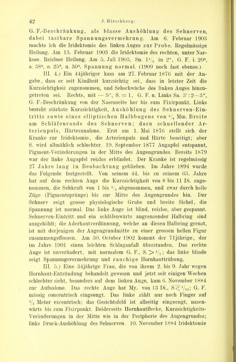 G. F.-Besehränkung, als blasse Aushöhlung des Sehnerven, dabei tastbare Spann ungsvermehrun g. Am 6. Februar 1903 machte ich die Iridektomie des linken Auges zur Probe. Regelmässige Heilung. Am 13. Februar 1903 die Iridektomie des rechten, unter Nar- kose. Reizlose Heilung. Am 5. Juli 1903, Sn. H/, in 2, G. F. i. 20°, a. 38°, o. 25°, u. 30°. Spannung normal. (1909 noch fast ebenso.) III. 4.) Ein 44jähriger kam am 27. Februar 1876 mit der An- gabe, dass er seit Kindheit kurzsichtig sei, dass in letzter Zeit die Kurzsichtigkeit zugenommen, und Sehschwäche des linken Auges hinzu- getreten sei. Rechts, mit — 5, S. — 1, G. F. n. Links Sn. 3': 2—3, G. F.-Beschränkung von der Nasenseite her bis zum Fixirpunkt. Links besteht stärkste Kurzsichtigkeit, Aushöhlung des Sehnerven-Ein- tritts sowie eines elliptischen Halbbogens von 3/i Mm. Breite am Schläfenrande des Sehnerven; dazu schnellender Ar- terienpuls, Härtezunahme. Erst am 1. Mai 1876 stellt sich der Kranke zur Iridektomie, die Arterienpuls und Härte beseitigt; aber S. wird allmählich schlechter. 19. September 1877 Augapfel entspannt, Pigment-Veränderungen in der Mitte des Augengrundes. Bereits 1879 war der linke Augapfel reizlos erblindet. Der Kranke ist regelmässig 27 Jahre lang in Beobachtung geblieben. Im Jahre 1894 wurde das Folgende festgestellt. Von seinem 44. bis zu seinem 63. Jahre hat auf dem rechten Auge die Kurzsichtigkeit von 8 bis 11 Di. zuge- nommen, die Sehkraft von 1 bis 1/2 abgenommen, und zwar durch helle Züge (Pigmentsprünge) bis zur Mitte des Augengrundes hin. Der Sehnerv zeigt grosse physiologische Grube und breite Sichel, die Spannung ist normal. Das linke Auge ist blind, reizlos, aber gespannt. Sehnerven-Eintritt und ein schläfenwärts angrenzender Halbring sind ausgehöhlt; die Aderhaut Verdünnung, welche an diesen Halbring grenzt, ist mit derjenigen der Augengrundmitte zu einer grossen hellen Figur zusammengeflossen. Am 30. October 1902 kommt der 71 jährige, der im Jahre 1901 einen leichten Schlaganfall überstanden. Das rechte Auge ist unverändert, mit normalem G. F., S. >Vaj das linke blinde zeigt Spannungsvermehrung und rauchige Hornhauttrübung. III. 5.) Eine 34jährige Frau, die von ihrem 2. bis 9. Jahr wegen Hornhaut-Entzündung behandelt gewesen und jetzt seit einigen Wochen schlechtersieht, besonders auf dem linken Auge, kam 6. November 1884 zur Aufnahme. Das rechte Auge hat My. von 13 Di., S<yi2; G. F. mässig concentrisch eingeengt. Das linke zählt nur noch Finger auf 2/3 Meter excentrisch; das Gesichtsfeld ist allseitig eingeengt, nasen- wärts bis zum Fixirpunkt. Beiderseits Hornhautflecke, Kurzsichtigkeits- Veränderungen in der Mitte wie in der Peripherie des Augengrundes; links Druck-Aushöhlung des Sehnerven. 10. November 1884 Iridektomie