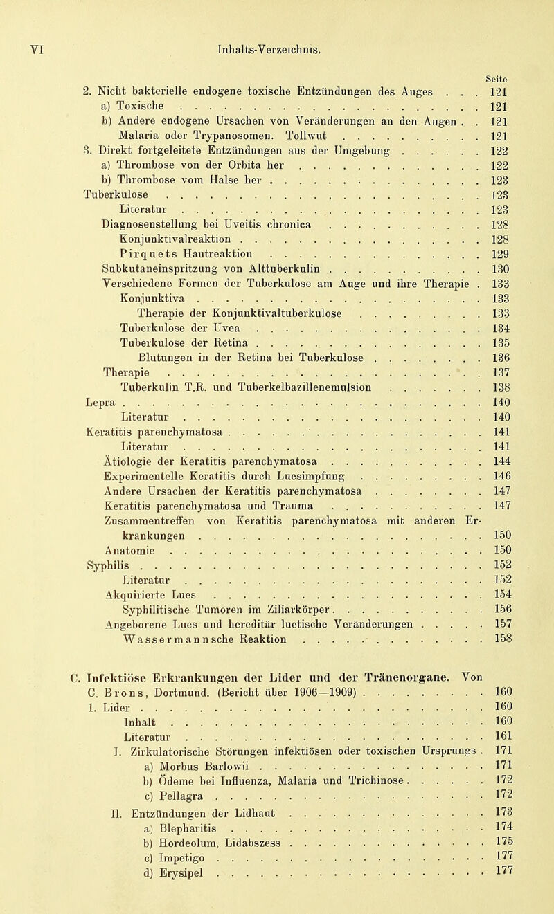 Seite 2. Niclit bakterielle endogene toxische Entzündungen des Auges . . . 121 a) Toxische 121 b) Andere endogene Ursachen von Veränderungen an den Augen . . 121 Malaria oder Trypanosomen. Tollwut. 121 3. Direkt fortgeleitete Entzündungen aus der Cmgebung ...... 122 a) Thrombose von der Orbita her .122 b) Thrombose vom Halse her 123 Tuberkulose , 123 Literatur 123 Diagnosenstellung bei Uveitis chronica 128 Konjunktivaireaktion 128 Pirquets Hautreaktion , . . 129 Subkutaneinspritzung von Alttuberkulin 130 Verschiedene Formen der Tuberkulose am Auge und ihre Therapie . 133 Konjunktiva 133 Therapie der Konjunktivaltuberkulose 133 Tuberkulose der Uvea 134 Tuberkulose der Retina 135 Blutungen in der Retina bei Tuberkulose ........ 136 Therapie 137 Tuberkulin T.R. und Tuberkelbazillenemulsion 138 Lepra 140 Literatur 140 Keratitis parenchymatosa ' 141 Literatur 141 Ätiologie der Keratitis parenchymatosa 144 Experimentelle Keratitis durch Luesimpfung 146 Andere Ursachen der Keratitis parenchymatosa 147 Keratitis parenchymatosa und Trauma . 147 Zusammentreffen von Keratitis parenchymatosa mit anderen Er- krankungen 150 Anatomie 150 Syphilis 152 Literatur 152 Akquirierte Lues 154 Syphilitische Tumoren im Ziliarkörper 156 Angeborene Lues und hereditär luetische Veränderungen ..... 157 Wassermann sehe Reaktion • 158 C. Infektiöse Erkrankungen der Lider und der Tränenorgane. Von C. Brons, Dortmund. (Bericht über 1906—1909) 160 1. Lider 160 Inhalt 160 Literatur 161 I. Zirkulatorische Störungen infektiösen oder toxischen Ursprungs . 171 a) Morbus Barlowii 171 b) Ödeme bei Influenza, Malaria und Trichinose 172 c) Pellagra 172 II. Entzündungen der Lidhaut 173 a) Blepharitis 174 b) Hordeolum, Lidabszess 175 c) Impetigo 177 d) Erysipel 177