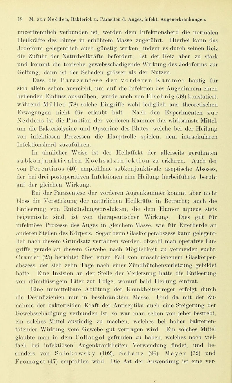 unzertrennlich verbunden ist, werden dem Infektionsherd die normalen Heilkräfte des Blutes in erhöhtem Masse zugeführt. Hierbei kann das Jodoform gelegentlich auch günstig wirken, indem es durch seinen Reiz die Zufuhr der Naturheilkräfte befördert. Ist der Reiz aber zu stark und kommt die toxische gewebsschädigende Wirkung des Jodoforms zur Geltung, dann ist der Schaden grösser als der Nutzen. Dass die Parazentese der vorderen Kammer häufig für sich allein schon ausreicht, um auf die Infektion des Augeninnern einen heilenden Einfluss auszuüben, wurde auch von Elschnig (39) konstatiert, während Müller (78) solche Eingriffe wohl lediglich aus theoretischen Erwägungen nicht für erlaubt hält. Nach den Experimenten zur Neddens ist die Punktion der vorderen Kammer das wirksamste Mittel, um die Bakteriolysine und Opsonine des Blutes, welche bei der Heilung von infektiösen Prozessen die Hauptrolle spielen, dem intraokularen Infektionsherd zuzuführen. In ähnlicher Weise ist der Heilaffekt der allerseits gerühmten subkonjunktivalen Kochsalzinjektion zu erklären. Auch der von Ferentinos (40) empfohlene subkonjunktivale aseptische Abszess, der bei drei postoperativen Infektionen eine Heilung herbeiführte, beruht auf der gleichen Wirkung. Bei der Parazentese der vorderen Augenkammer kommt aber nicht bloss die Verstärkung der natürlichen Heilkräfte in Betracht; auch die Entleerung von Entzündungsprodukten, die dem Humor aqueus stets beigemischt sind, ist von therapeutischer Wirkung. Dies gilt für infektiöse Prozesse des Auges in gleichem Masse, wie für Eiterherde an anderen Stellen des Körpers. Sogar beim Glaskörperabszess kann gelegent- lich nach diesem Grundsatz verfahren werden, obwohl man operative Ein- griffe gerade an diesem Gewebe nach Möglichkeit zu vermeiden sucht. Cramer (25) berichtet über einen Fall von umschriebenem Glaskörper- abszess, der sich zehn Tage nach einer Zündhütchenverletzung gebildet hatte. Eine Inzision an der Stelle der Verletzung hatte die Entleerung von dünnflüssigem Eiter zur Folge, worauf bald Heilung eintrat. Eine unmittelbare Abtötung der Krankheitserreger erfolgt durch die Desinfizienien nur in beschränktem Masse. Und da mit der Zu- nahme der bakteriziden Kraft der Antiseptika auch eine Steigerung der Gewebsschädigung verbunden ist, so war man schon von jeher bestrebt, ein solches Mittel ausfindig zu machen, welches bei hoher bakterien- tötender Wirkung vom Gewebe gut vertragen wird. Ein solches Mittel glaubte man in dem Collargol gefunden zu haben, welches noch viel- fach bei infektiösen Augenkrankheiten Verwendung findet, und be- sonders von Solokowsky (102), Schanz (96), Mayer (72) und Fromaget (47) empfohlen wird. Die Art der Anwendung ist eine ver-