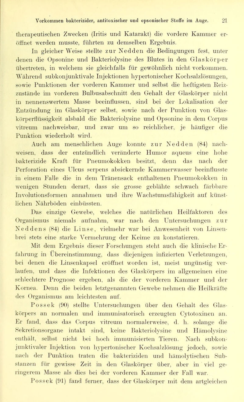 therapeutischen Zwecken (Iritis und Katarakt) die vordere Kammer er- öffnet werden musste, führten zu demselben Ergebnis. In gleicher Weise stellte zur Nedden die Bedingungen fest, unter denen die Opsonine und Bakteriolysine des Blutes in den Glaskörper übertreten, in welchem sie gleichfalls für gewöhnlich nicht vorkommen. Während subkonjunktivale Injektionen hypertonischer Kochsalzlösungen, sowie Punktionen der vorderen Kammer und selbst die heftigsten Reiz- zustände im vorderen Bulbusabschnitt den Gehalt der Glaskörper nicht in nennenswertem Masse beeinflussen, sind bei der Lokalisation der Entzündung im Glaskörper selbst, sowie nach der Punktion von Glas- körperflüssigkeit alsbald die Bakteriolysine und Opsonine in dem Corpus vitreum nachweisbar, und zwar um so reichlicher, je häufiger die Punktion wiederholt wird. Auch am menschlichen Auge konnte zur Nedden (84) nach- weisen, dass der entzündlich veränderte Humor aqueus eine hohe bakterizide Kraft für Pneumokokken besitzt, denn das nach der Perforation eines Ulcus serpens absickernde Kammerwasser beeinflusste in einem Falle die in dem Tränensack enthaltenen Pneumokokken in wenigen Stunden derart, dass sie grosse geblähte schwach färbbare Involutionsfonnen annahmen und ihre Wachstumsfähigkeit auf künst- lichen Nährböden einbüssten. Das einzige Gewebe, welches die natürlichen Heilfaktoren des Organismus niemals aufnahm, war nach den Untersuchungen zur N e d d e n s (84) die Linse, vielmehr war bei Anwesenheit von Linsen- brei stets eine starke Vermehrung der Keime zu konstatieren. Mit dem Ergebnis dieser Forschungen steht auch die klinische Er- fahrung in Ubereinstimmung, dass diejenigen infizierten Verletzungen, bei denen die Linsenkapsel eröffnet worden ist, meist ungünstig ver- laufen, und dass die Infektionen des Glaskörpers im allgemeinen eine schlechtere Prognose ergeben, als die der vorderen Kammer und der Kornea. Denn die beiden letztgenannten Gewebe nehmen die Heilkräfte des Organismus am leichtesten auf. Possek (90) stellte Untersuchungen über den Gehalt des Glas- körpers an normalen und immunisatorisch erzeugten Cytotoxinen an. Er fand, dass das Corpus vitreum normalerweise, d. h. solange die Sekretionsorgane intakt sind, keine Bakteriolysine und Hämolysine enthält, selbst nicht bei hoch immunisierten Tieren. Nach subkon- junktivaler Injektion von hypertonischer Kochsalzlösung jedoch, sowie nach der Punktion traten die bakteriziden und hämolytischen Sub- stanzen für gewisse Zeit in den Glaskörper über, aber in viel ge- ringerem Masse als dies bei der vorderen Kammer der Fall war. Possek (91) fand ferner, dass der Glaskörper mit dem artgleichen