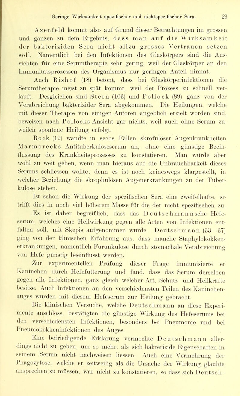 Axenfeld kommt also auf Grund dieser Betrachtungen im grossen und ganzen zu dem Ergebnis, dass man auf die Wirksamkeit der bakteriziden Sera nicht allzu grosses Vertrauen setzen soll. Namentlich bei den Infektionen des Glaskörpers sind die Aus- sichten für eine Serumtherapie sehr gering, weil der Glaskörper an den Immunitätsprozessen des Organismus nur geringen Anteil nimmt. Auch Bishof (18) betont, dass bei Glaskörperinfektionen die Serumtherapie meist zu spät kommt, weil der Prozess zu schnell ver- läuft. Desgleichen sind Stern (103) und Pollock (89) ganz von der Verabreichung bakterizider Sera abgekommen. Die Heilungen, welche mit dieser Therapie von einigen Autoren angeblich erzielt worden sind, beweisen nach Pollocks Ansicht gar nichts, weil auch ohne Serum zu- weilen spontene Heilung erfolgt. Bock (19) wandte in sechs Fällen skrofulöser Augenkrankheiten Marmorecks Antituberkuloseserum an, ohne eine günstige Beein- flussung des Krankheitsprozesses zu konstatieren. Man würde aber wohl zu weit gehen, wenn man hieraus auf die Unbrauchbarkeit dieses Serams schliessen wollte; denn es ist noch keineswegs klargestellt, in welcher Beziehung die skrophulösen Augenerkrankungen zu der Tuber- kulose stehen. Ist schon die Wirkung der spezifischen Sera eine zweifelhafte, so trifft dies in noch viel höherem Masse für die der nicht spezifischen zu. Es ist daher begreiflich, dass das Deutschmann sehe Hefe- serum, welches eine Heilwirkung gegen alle Arten von Infektionen ent- falten soll, mit Skepis aufgenommen wurde. Deutschmann (33—37) ging von der klinischen Erfahrung aus, dass manche Staphylokokken- erkrankungen, namentlich Furunkulose durch stomachale Verabreichung von Hefe günstig beeinfiusst werden. Zur experimentellen Prüfung dieser Frage immunisierte er Kaninchen durch Hefefütterung und fand, dass das Serum derselben gegen alle Infektionen, ganz gleich welcher Art, Schutz- und Heilkräfte besitze. Auch Infektionen an den verschiedensten Teilen des Kaninchen- auges wurden mit diesem Hefeserum zur Heilung gebracht, Die klinischen Versuche, welche Deutschmann an diese Experi- mente anschloss, bestätigten die günstige Wirkung des Hefeserums bei den verschiedensten Infektionen, besonders bei Pneumonie und bei Pneumokokkeninfektionen des Auges. Eine befriedigende Erklärung vermochte Deutschmann aller- dings nicht zu geben, um so mehr, als sich bakterizide Eigenschaften in seinem Serum nicht nachweisen Hessen. Auch eine Vermehrung der Phagozytose, welche er zeitweilig als die Ursache der Wirkung glaubte ansprechen zu müssen, war nicht zu konstatieren, so dass sich Deutsch-