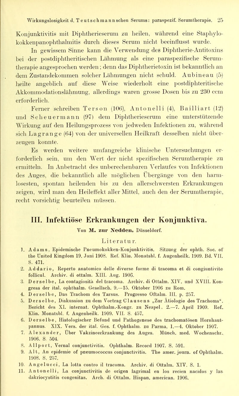 Wirkungslosigkeit d. T eutschmannschen Serums: paraspezif. Serumtherapie. 25- Konjunktivitis mit Diphtherieserum zu heilen, während eine Staphylo- kokkenpanophthalmitis durch dieses Serum nicht beeinflusst wurde. In gewissem Sinne kann die Verwendung des Diphtherie-Antitoxins bei der postdiphtheritisehen Lähmung als eine paraspezifische Serum- therapie angesprochen werden; denn das Diphtherietoxin ist bekanntlich an dem Zustandekommen solcher Lähmungen nicht schuld. Au b ine au (5) heilte angeblich auf diese Weise wiederholt eine postdiphteritische Akkommodationslähmung, allerdings waren grosse Dosen bis zu 230 ccm erforderlich. Ferner schreiben Terson (106), Antonelli (4), Bailliart (12) und Scheuermann (97) dem Diphtherieserum eine unterstützende Wirkung auf den Heilungsprozess von jedweden Infektionen zu, während sich Lagrange (64) von der universellen Heilkraft desselben nicht über- zeugen konnte. Es werden weitere umfangreiche klinische Untersuchungen er- forderlich sein, um den Wert der nicht spezifischen Serumtherapie zu ermitteln. In Anbetracht des unberechenbaren Verlaufes von Infektionen des Auges, die bekanntlich alle möglichen Ubergänge von den harm- losesten, spontan heilenden bis zu den allerschwersten Erkrankungen zeigen, wird man den Heileffekt aller Mittel, auch den der Serumtherapie,, recht vorsichtig beurteilen müssen. III. Infektiöse Erkrankungen der Konjunktiva. Von M. zur Nedden, Düsseldorf. Literatur. 1. Adams, Epidemische Pneumokokken-Konjunktivitis. Sitzung der ophth. Soc. of the United Kingdom 19. Juni 1908. Ref. Klin. Monatsbl. f. Augenheilk. 1909. Bd. VII. S. 471. 2. Addario, Reperto anatomico delle diverse forme di tracoma et di congiuntivite follicul. Archiv, di ottalm. XIII. Aug. 1900. 3. Derselbe, La contagiositä del tracoma. Archiv, di Ottalm. XIV. und XVIII. Kon- gress der ital. ophthalm. Gesellsch. 9.—15. Oktober 1906 zu Rom. 4. Derselbe, Das Trachom des Tarsus. Progresso Oftalm. III. p. 257. 5. Derselbe, Diskussion zu dem Vortrag C 1 ausens „Zur Ätiologie des Trachoms. Bericht des XI. internat. Ophthalm.-Kongr. zu Neapel, 2.-7. April 1909. Ref. Klin. Monatsbl. f. Augenheilk. 1909. VII. S. 457. 6. Derselbe, Histologischer Befund und Pathogenese des trachomatösen Hornhaut- pannus. XIX. Vers, der ital. Ges. f. Ophthalm. zu Parma, 1.—4. Oktober 1907. 7. Alexander, Uber Vakzineerkrankung des Auges. Münch, med. Wochenschr. 1906. S. 504. 8. Allport, Vernal Conjunctivitis. Ophthalm. Record 1907. S. 591. 9. Alt, An epidemie of pneumococcus Conjunctivitis. The amer. journ. of Ophthalm. 1908. S, 257. 10. Angelucci, La lotta contro il tracoma. Archiv, di Ottalm. XIV. S. 1. 11. Antonelli, La Conjunctivitis de origen lagrimal en los recien nacidos y las