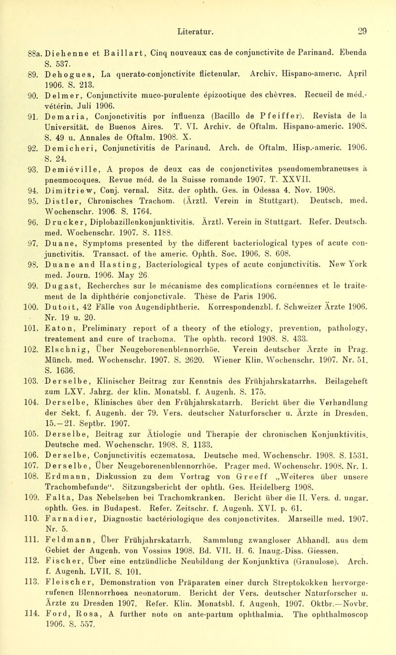 88a. Di eh enne et Baillart, Cinq nouveaux cas de conjunctivite de Parinand. Ebenda S. 537. 89. Dehogues, La querato-conjonctivite flictenular. Archiv. Hispano-amenc. April 1906. S. 213. 90. Delmer, Conjunctivite muco-purulente epizootique des chevres. Recueil de med.- veterin. Juli 1906. 91. Demaria, Conjonctivitis por influenza (Bacillo de Pfeiffer). Revista de la Universität, de Buenos Aires. T. VI. Archiv, de Oftalm. Hispano-americ. 1908. S. 49 u. Annales de Oftalm. 1908. X. 92. Demicheri, Conjunctivitis de Parinaud. Arch. de Oftalm. Hisp.-americ. 1906. S. 24. 93. Demi6ville, A propos de deux cas de conjonctivites pseudomembraneuses ä pneumocoques. Revue med. de la Suisse romande 1907. T. XXVII. 94. Dimitriew, Conj. vernal. Sitz, der ophth. Ges. in Odessa 4. Nov. 1908. 95. Distler, Chronisches Trachom. (Ärztl. Verein in Stuttgart). Deutsch, med. Wochenschr. 1906. S. 1764. 96. Drucker, Diplobazillenkonjunktivitis. Ärztl. Verein in Stuttgart. Refer. Deutsch, med. Wochenschr. 1907. S. 1188. 97. Duane, Symptoms presented by the different bacteriological types of acute Con- junctivitis. Transact. of the americ. Ophth. Soc. 1906. S. 608. 98. Duane and Hasting, Bacteriological types of acute Conjunctivitis. New York med. Journ. 1906. May 26 99. Dugast, Recherches sur le mecanisme des complications corneennes et le traite- ment de la diphtherie conjonctivale. These de Paris 1906. 100. Dutoit, 42 Fälle von Augendiphtherie. Korrespondenzbl. f. Schweizer Arzte 1906. Nr. 19 u. 20. 101. Eaton, Preliminary report of a theory of the etiology, prevention, pathology, treatement and eure of trachoma. The ophth. record 1908. S. 433. 102. Elschnig, Uber Neugeborenenblennorrhöe. Verein deutscher Arzte in Prag. Münch, med. Wochenschr. 1907. S. 2620. Wiener Klin. Wochenschr. 1907. Nr. 51. S. 1636. 103. Derselbe, Klinischer Beitrag zur Kenntnis des Frühjahrskatarrhs. Beilagehef't zum LXV. Jahrg. der klin. Monatsbl. f. Augenh. S. 175. 104. Derselbe, Klinisches über den Frühjahrskatarrh. Bericht über die Verhandlung der Sekt. f. Augenh. der 79. Vers, deutscher Naturforscher u. Ärzte in Dresden. 15.-21. Septbr. 1907. 105. Derselbe, Beitrag zur Ätiologie und Therapie der chronischen Konjunktivitis. Deutsche med. Wochenschr. 1908. S. 1133. 106. Derselbe, Conjunctivitis eczematosa. Deutsche med. Wochenschr. 1908. S. 1531. 107. Derselbe, Uber Neugeborenenblennorrhöe. Präger med. Wochenschr. 1908. Nr. 1. 108. Erdmann, Diskussion zu dem Vortrag von G-reeff „Weiteres über unsere Trachombefunde. Sitzungsbericht der ophth. Ges. Heidelberg 1908. 109. Falta, Das Nebelsehen bei Trachomkranken. Bericht über die II. Vers. d. ungar. ophth. Ges. in Budapest. Refer. Zeitschr. f. Augenh. XVI. p. 61. 110. Farnadier, Diagnostic bacteriologique des conjonctivites. Marseille med. 1907. Nr. 5. 111. Feldmann, Uber Frühjahrskatarrh. Sammlung zwangloser Abhandl. aus dem Gebiet der Augenh. von Vossius 1908. Bd. VII. H. 6. Inaug.-Diss. Giessen. 112. Fischer, Uber eine entzündliche Neubildung der Konjunktiva (Granulöse). Arch. f. Augenh. LVII. S. 101. 113. Fleischer, Demonstration von Präparaten einer durch Streptokokken hervorge- rufenen Blennorrhoea neonatorum. Bericht der Vers, deutscher Naturforscher u. Ärzte zu Dresden 1907. Refer. Klin. Monatsbl. f. Augenh. 1907. Oktbr.—Novbr. 114. Ford, Rosa, A further note on ante-partum Ophthalmia. The ophthalmoscop 1906. S. 557.