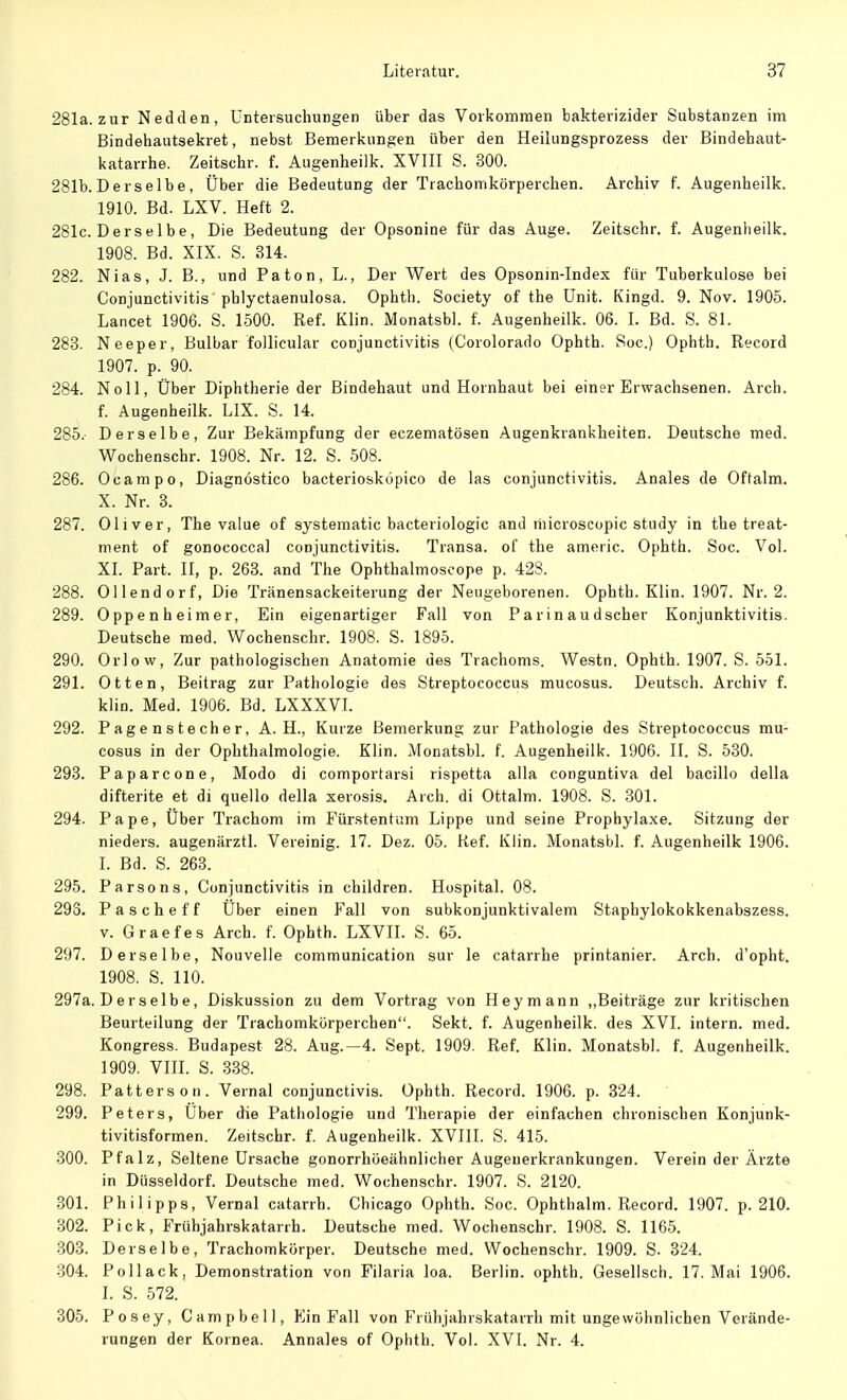 281a. zur Nedden, Untersuchungen über das Vorkommen bakterizider Substanzen im Bindehautsekret, nebst Bemerkungen über den Heilungsprozess der Bindehaut- katarrhe. Zeitschr. f. Augenheilk. XVIII S. 300. 281b. Derselbe, Über die Bedeutung der Trachomkörperchen. Archiv f. Augenheilk. 1910. Bd. LXV. Heft 2. 281c. Derselbe, Die Bedeutung der Opsonine für das Auge. Zeitschr. f. Augenheilk. 1908. Bd. XIX. S. 314. 282. Nias, J. B., und Paton, L., Der Wert des Opsonin-Index für Tuberkulose bei Conjunctivitis phlyctaenulosa. Ophth. Society of the Unit. Kingd. 9. Nov. 1905. Lancet 1906. S. 1500. Ref. Klin. Monatsbl. f. Augenheilk. 06. I. Bd. S. 81. 283. Neeper, Bulbar follicular Conjunctivitis (Corolorado Ophth. Soc.) Ophth. Record 1907. p. 90. 284. Noll, Über Diphtherie der Bindehaut und Hornhaut bei einer Erwachsenen. Arch. f. Augenheilk. LIX. S. 14. 285. - Derselbe, Zur Bekämpfung der eczematösen Augenkrankheiten. Deutsche med. Wochenschr. 1908. Nr. 12. S. 508. 286. Ocampo, Diagnöstico bacteriosköpico de las Conjunctivitis. Anales de Oftalm. X. Nr. 3. 287. Oliver, The value of systematic bacteriologic and liiicroscopic study in the treat- ment of gonococcal Conjunctivitis. Transa. of the americ. Ophth. Soc. Vol. XI. Part. II, p. 263. and The Ophthalmoscope p. 428. 288. Ollendorf, Die Tränensackeiterung der Neugeborenen. Ophth. Klin. 1907. Nr. 2. 289. Oppenheimer, Ein eigenartiger Fall von Parinaudscher Konjunktivitis. Deutsche med. Wochenschr. 1908. S. 1895. 290. Orlow, Zur pathologischen Anatomie des Trachoms. Westn. Ophth. 1907. S. 551. 291. Otten, Beitrag zur Pathologie des Streptococcus mucosus. Deutsch. Archiv f. klin. Med. 1906. Bd. LXXXVI. 292. Pagenstecher, A. H., Kurze Bemerkung zur Pathologie des Streptococcus mu- cosus in der Ophthalmologie. Klin. Monatsbl. f. Augenheilk. 1906. II. S. 530. 293. Paparcone, Modo di comportarsi rispetta alla conguntiva del bacillo della difterite et di quello della xerosis. Arch. di Ottalm. 1908. S. 301. 294. Pape, Über Trachom im Fürstentum Lippe und seine Prophylaxe. Sitzung der nieders. augenärztl. Vereinig. 17. Dez. 05. lief. Klin. Monatsbl. f. Augenheilk 1906. I. Bd. S. 263. 295. Parsons, Conjunctivitis in children. Hospital. 08. 293. Pascheff Über einen Fall von subkonjunktivalem Staphylokokkenabszess. v. Graefes Arch. f. Ophth. LXVII. S. 65. 297. Derselbe, Nouvelle communication sur le catarrhe printanier. Arch. d'opht. 1908. S. 110. 297a. D e r s elb e, Diskussion zu dem Vortrag von Hey mann „Beiträge zur kritischen Beurteilung der Trachomkörperchen. Sekt. f. Augenheilk. des XVI. intern, med. Kongress. Budapest 28. Aug.—4. Sept. 1909. Ref. Klin. Monatsbl. f. Augenheilk. 1909. VIII. S. 338. 298. Patters on. Vernal conjunctivis. Ophth. Record. 1906. p. 324. 299. Peters, Über die Pathologie und Therapie der einfachen chronischen Konjunk- tivitisformen. Zeitschr. f. Augenheilk. XVIII. S. 415. 300. Pfalz, Seltene Ursache gonorrhöeähnlicher Augenerkrankungen. Verein der Ärzte in Düsseldorf. Deutsche med. Wochenschr. 1907. S. 2120. 301. Philipps, Vernal catarrh. Chicago Ophth. Soc. Ophthalm. Record. 1907. p. 210. 302. Pick, Frühjahrskatarrh. Deutsche med. Wochenschr. 1908. S. 1165. 303. Derselbe, Trachomkörper. Deutsche med. Wochenschr. 1909. S. 324. 304. Pollack, Demonstration von Filaria loa. Berlin, ophth. Gesellsch. 17. Mai 1906. I. S. 572. 305. Posey, Campbell, Ein Fall von Frühjahrskatarrh mit ungewöhnlichen Verände- rungen der Kornea. Annales of Ophth. Vol. XVI. Nr. 4.