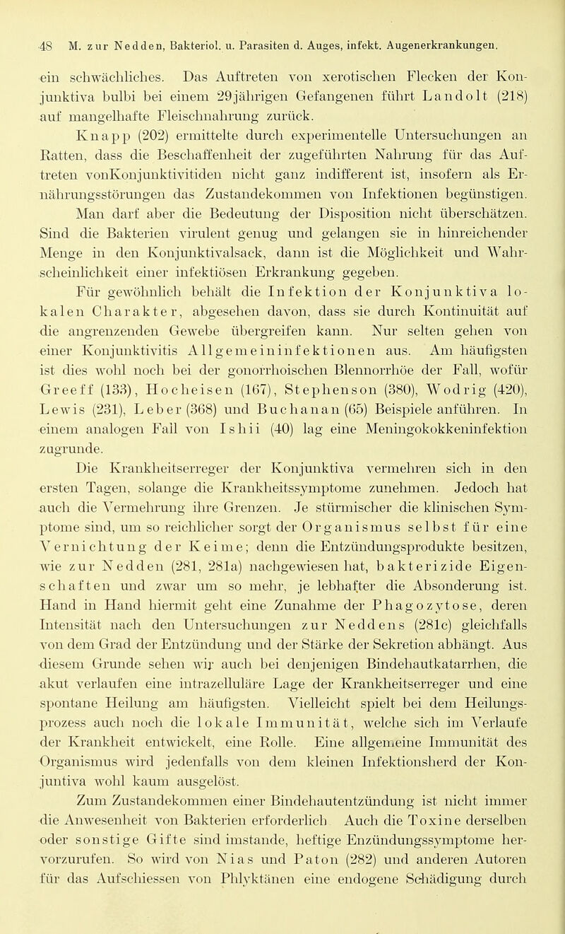 ein schwächliches. Das Auftreten von xerotischen Flecken der Kon- junktiva bulhi bei einem 29jährigen Gefangenen führt La.ndo.lt (218) auf mangelhafte Fleischnahrung zurück. Knapp (202) ermittelte durch experimentelle Untersuchungen an Ratten, dass die Beschaffenheit der zugeführten Nahrung für das Auf- treten vonKonjunktivitiden Dicht ganz indifferent ist, insofern als Er- nährungsstörungen das Zustandekommen von Infektionen begünstigen. Man darf aber die Bedeutung der Disposition nicht überschätzen. Sind die Bakterien virulent genug und gelangen sie in hinreichender Menge in den Konjunktivalsack, dann ist die Möglichkeit und Wahr- scheinlichkeit einer infektiösen Erkrankung gegeben. Für gewöhnlich behält die Infektion der Konjunktiva lo- kalen Charakter, abgesehen davon, dass sie durch Kontinuität auf die angrenzenden Gewebe übergreifen kann. Nur selten gehen von einer Konjunktivitis Allgemeininfektionen aus. Am häufigsten ist dies wohl noch bei der gonorrhoischen Blennorrhoe der Fall, wofür Greeff (133), Hocheisen (167), Stephenson (380), Wodrig (420), Lewis (231), Leber (368) und Buchanan (65) Beispiele anführen. In einem analogen Fall von Ishii (40) lag eine Meningokokkeninfektion zagrunde. Die Krankheitserreger der Konjunktiva vermehren sich in den ersten Tagen, solange die Krankheitssymptome zunehmen. Jedoch hat -auch die Vermehrung ihre Grenzen. Je stürmischer die klinischen Sym- ptome sind, um so reichlicher sorgt der Organismus selbst für eine Vernichtung der Keime; denn die Entzündungsprodukte besitzen, wie zur Nedden (281, 281a) nachgewiesen hat, bakterizide Eigen- schaften und zwar um so mehr, je lebhafter die Absonderung ist. Hand in Hand hiermit geht eine Zunahme der Phagozytose, deren Intensität nach den Untersuchungen zur Neddens (281c) gleichfalls von dem Grad der Entzündung und der Stärke der Sekretion abhängt. Aus diesem Grunde sehen wir auch bei denjenigen Bindehautkatarrhen, die akut verlaufen eine intrazelluläre Lage der Krankheitserreger und eine spontane Heilung am häufigsten. Vielleicht spielt bei dem Heilungs- prozess auch noch die lokale Immunität, welche sich im Verlaufe der Krankheit entwickelt, eine Rolle. Eine allgemeine Immunität des Organismus wird jedenfalls von dem kleinen Infektionsherd der Kon- juntiva wohl kaum ausgelöst. Zum Zustandekommen einer Bindehautentzündung ist nicht immer die Anwesenheit von Bakterien erforderlich Auch die Toxine derselben oder sonstige Gifte sind imstande, heftige Enzündungssymptome her- vorzurufen. So wird von Nias und Paton (282) und anderen Autoren für das Aufschiessen von Phlyktänen eine endogene Schädigung durch