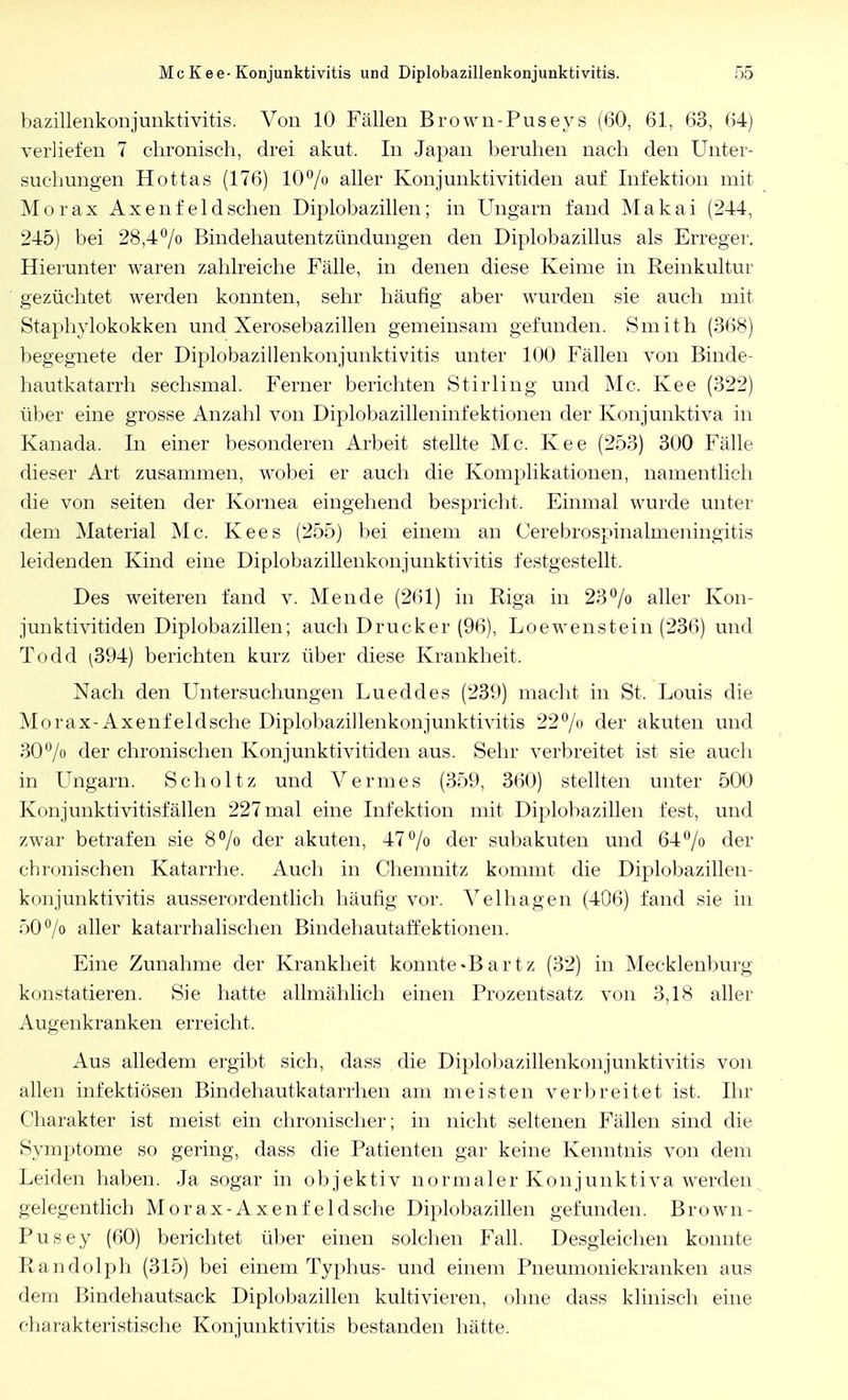 bazillenkonjunktivitis. Von 10 Fällen Brown-Puseys (60, 61, 63, 64) verliefen 7 chronisch, drei akut. In Japan beruhen nach den Unter- suchungen Hottas (176) 10% aller Konjunktivitiden auf Infektion mit Morax Axenfeldschen Diplobazillen; in Ungarn fand Makai (244, 245) bei 28,4°/o Bindehautentzündungen den Diplobazillus als Erreger. Hierunter waren zahlreiche Fälle, in denen diese Keime in Reinkultur gezüchtet werden konnten, sehr häufig aber wurden sie auch mit Staphylokokken und Xerosebazillen gemeinsam gefunden. Smith (368) begegnete der Diplobazillenkonjunktivitis unter 100 Fällen von Binde- hautkatarrh sechsmal. Ferner berichten Stirling und Mc. Kee (322) über eine grosse Anzahl von Diplobazmeninfektionen der Konjunktiva in Kanada. In einer besonderen Arbeit stellte Mc. Kee (253) 300 Fälle dieser Art zusammen, wobei er auch die Komplikationen, namentlich die von Seiten der Kornea eingehend bespricht. Einmal wurde unter dem Material Mc. Kees (255) bei einem an Cerebrospinalmeningitis leidenden Kind eine Diplobazillenkonjunktivitis festgestellt, Des weiteren fand v. Mende (261) in Riga in 23% aller Kon- junktivitiden Diplobazillen; auch Drucker (96), Loewenstein (236) und Todd ^394) berichten kurz über diese Krankheit. Nach den Untersuchungen Lueddes (239) macht in St. Louis die Morax-Axenfeldsche Diplobazillenkonjunktivitis 22% der akuten und 30% der chronischen Konjunktivitiden aus. Sehr verbreitet ist sie auch in Ungarn. Scholtz und Vennes (359, 360) stellten unter 500 Konjunktivitisfällen 227 mal eine Infektion mit Diplobazillen fest, und zwar betrafen sie 8% der akuten, 47% der subakuten und 64% der chronischen Katarrhe. Auch in Chemnitz kommt die Diplobazillen- konjunktivitis ausserordentlich häufig vor. Velhagen (406) fand sie in 50°/o aller katarrhalischen Bindehautaffektionen. Eine Zunahme der Krankheit konnte«Bartz (32) in Mecklenburg konstatieren. Sie hatte allmählich einen Prozentsatz von 3,18 aller Augenkranken erreicht. Aus alledem ergibt sich, dass die Diplobazillenkonjunktivitis von allen infektiösen Bindehautkatarrhen am meisten verbreitet ist, Ihr Charakter ist meist ein chronischer; in nicht seltenen Fällen sind die Symptome so gering, dass die Patienten gar keine Kenntnis von dem Leiden haben. Ja sogar in objektiv normaler Konjunktiva werden gelegentlich Morax-Axenf eldsche Diplobazillen gefunden. Brown - Pusey (60) berichtet über einen solchen Fall. Desgleichen konnte Randolph (315) bei einem Typhus- und einem Pneumoniekranken aus dem Bindehautsack Diplobazillen kultivieren, ohne dass klinisch eine charakteristische Konjunktivitis bestanden hätte.