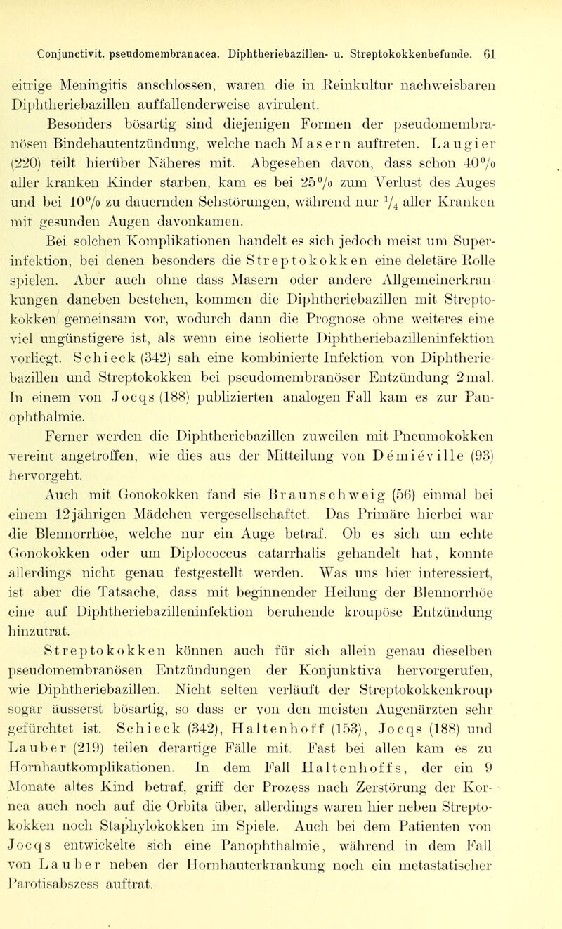 eitrige Meningitis anschlössen, waren die in Reinkultur nachweisbaren Diphtheriebazillen auffallenderweise avirulent. Besonders bösartig sind diejenigen Formen der pseudomembra- nösen Bindehautentzündung, welche nach Masern auftreten. L a u g i e r (220) teilt hierüber Näheres mit. Abgesehen davon, dass schon 40°/o aller kranken Kinder starben, kam es bei 25% zum Verlust des Auges und bei 10% zu dauernden Sehstörungen, während nur 1/i aller Kranken mit gesunden Augen davonkamen. Bei solchen Komplikationen handelt es sich jedoch meist um Super- infektion, bei denen besonders die Streptokokken eine deletäre Rolle spielen. Aber auch ohne dass Masern oder andere Allgemeinerkran- kungen daneben bestehen, kommen die Diphtheriebazillen mit Strepto- kokken gemeinsam vor, wodurch dann die Prognose ohne weiteres eine viel ungünstigere ist, als wenn eine isolierte Diphtheriebazilleninfektion vorliegt. Schi eck (342) sah eine kombinierte Infektion von Diphtlierie- bazillen und Streptokokken bei pseudomembranöser Entzündung 2 mal. In einem von Jocqs (188) publizierten analogen Fall kam es zur Pan- ophthalmie. Ferner werden die Diphtheriebazillen zuweilen mit Pneumokokken vereint angetroffen, wie dies aus der Mitteilung von Demieville (93) hervorgeht. Auch mit Gonokokken fand sie Braunschweig (5ß) einmal bei einem 12 jährigen Mädchen vergesellschaftet. Das Primäre hierbei war die Blennorrhoe, welche nur ein Auge betraf. Ob es sich um echte Gonokokken oder um Diplococcus catarrhalis gehandelt hat, konnte allerdings nicht genau festgestellt werden. Was uns hier interessiert, ist aber die Tatsache, dass mit beginnender Heilung der Blennorrhoe eine auf Diphtheriebazilleninfektion beruhende kroupöse Entzündung hinzutrat. Streptokokken können auch für sich allein genau dieselben pseudomembranösen Entzündungen der Konjunktiva hervorgerufen, wie Diphtheriebazillen. Nicht selten verläuft der Streptokokkenkroup sogar äusserst bösartig, so dass er von den meisten Augenärzten sehr gefürchtet ist. Schieck (342), Haltenhoff (153), Jocqs (188) und La über (219) teilen derartige Fälle mit. Fast bei allen kam es zu Hornhautkomplikationen. In dem Fall Haltenhoffs, der ein 9 Monate altes Kind betraf, griff der Prozess nach Zerstörung der Kor- nea auch noch auf die Orbita über, allerdings waren hier neben Strepto- kokken noch Staphylokokken im Spiele. Auch bei dem Patienten von Jocqs entwickelte sich eine Panophthalmie, während in dem Fall von Lauber neben der Hornhauterkrankung noch ein metastatischer Parotisabszess auftrat.