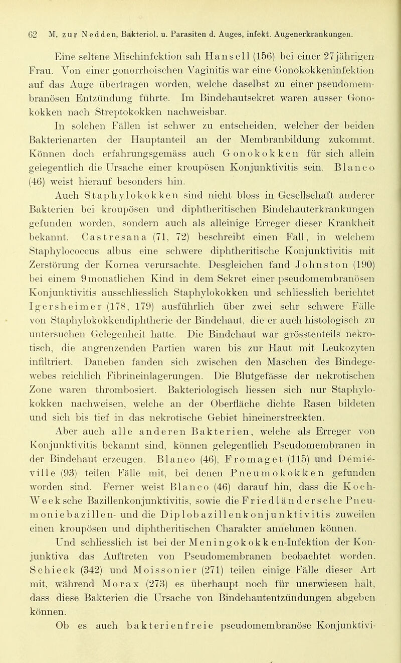 Eine seltene Mischinfektion sah Hansell (156) bei einer 27jährigen Frau. Von einer gonorrhoischen Vaginitis war eine Gonokokkeninfektion auf das Auge übertragen worden, welche daselbst zu einer pseudomem- branösen Entzündung führte. Im Bindehautsekret waren ausser Gono- kokken nach Streptokokken nachweisbar. In solchen Fällen ist schwer zu entscheiden, welcher der beiden Bakterienarten der Hauptanteil an der Membranbildung zukommt, Können doch erfahrungsgemäss auch Gonokokken für sich allein gelegentlich die Ursache einer kroupösen Konjunktivitis sein. Blanco. (46) weist hierauf besonders hin. Auch Staphylokokken sind nicht bloss in Gesellschaft anderer Bakterien bei kroupösen und diphtheritischen Bindehauterkrankungen gefunden worden, sondern auch als alleinige Erreger dieser Krankheit bekannt. Castresana (71, 72) beschreibt einen Fall, in welchem Staphylococcus albus eine schwere diphtheritische Konjunktivitis mit Zerstörung der Kornea verursachte. Desgleichen fand Johns ton (190) bei einem 9 monatlichen Kind in dem Sekret einer pseudomembranösen Konjunktivitis ausschliesslich Staphylokokken und schliesslich berichtet Igersheimer (178, 179) ausführlich über zwei sehr schwere Fälle von Staphylokokkendiphtherie der Bindehaut, die er auch histologisch zu untersuchen Gelegenheit hatte. Die Bindehaut war grösstenteils nekro- tisch, die angrenzenden Partien waren bis zur Haut mit Leukozyten infiltriert. Daneben fanden sich zwischen den Maschen des Bindege- webes reichlich Fibrineinlagerungen. Die Blutgefässe der nekrotischen Zone waren thrombosiert. Bakteriologisch liessen sich nur Staphylo- kokken nachweisen, welche an der Oberfläche dichte Rasen bildeten und sich bis tief in das nekrotische Gebiet hineinerstreckten. Aber auch alle anderen Bakterien, welche als Erreger von Konjunktivitis bekannt sind, können gelegentlich Pseudomembranen in der Bindehaut erzeugen. Blanco (46), Fromaget (115) und Demie- ville (93) teilen Fälle mit, bei denen Pneumokokken gefunden worden sind. Ferner weist Blanco (46) darauf hin, dass die Koch- Weeksche Bazillenkonjunktivitis, sowie die Friedländersche Pneu- moniebazillen- und die Diplobazillenkonjunktivitis zuweilen einen kroupösen und diphtheritischen Charakter annehmen können. Und schliesslich ist bei der Meningokokk en-Infektion der Kon- junktiva das Auftreten von Pseudomembranen beobachtet worden. Schi eck (342) und Moissonier (271) teilen einige Fälle dieser Art mit, während Morax (273) es überhaupt noch für unerwiesen hält, dass diese Bakterien die Ursache von Bindehautentzündungen abgeben können. Ob es auch bakterienfreie pseudomembranöse Konjunktivi-