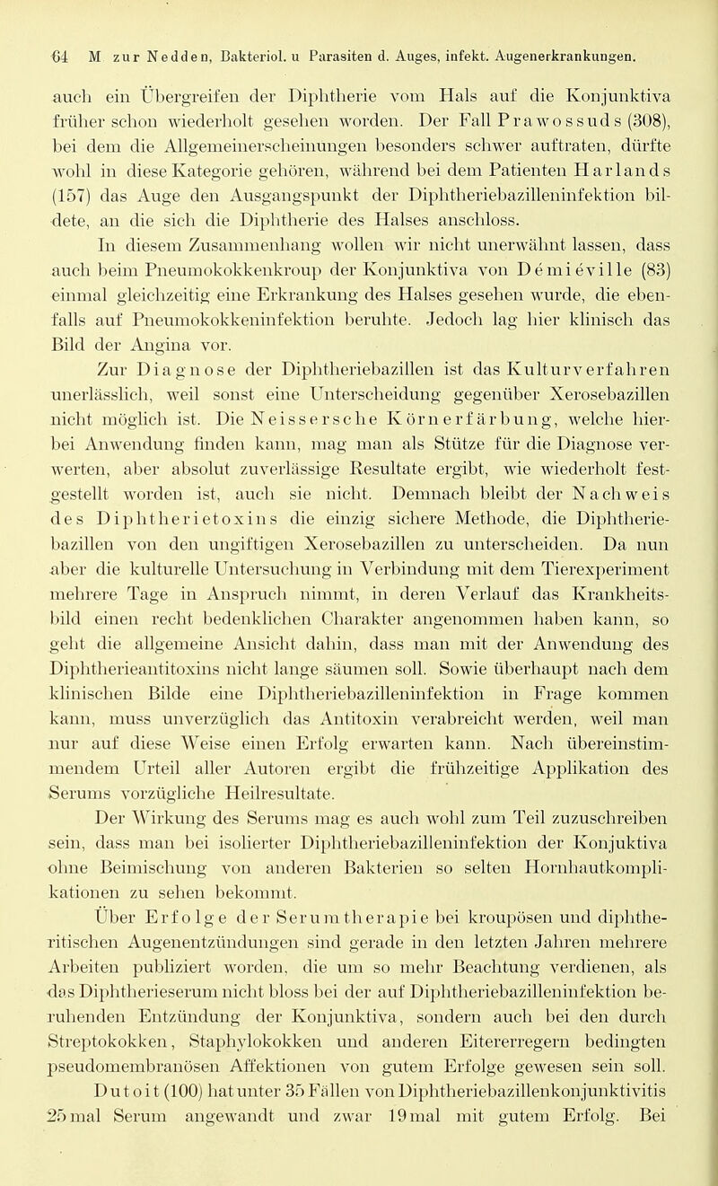 auch ein Übergreifen der Diphtherie vom Hals auf die Konjunktiva früher schou wiederholt gesehen worden. Der Fall Prawossuds (308), bei dem die Allgemeinerscheinüngen besonders schwer auftraten, dürfte wohl in diese Kategorie gehören, während bei dem Patienten Harlands (157) das Auge den Ausgangspunkt der Diphtheriebazilleninfektion bil- dete, an die sich die Dipbtherie des Halses anschloss. In diesem Zusammenhang wollen wir nicht unerwähnt lassen, dass auch beim Pneumokokkenkroup der Konjunktiva von Demieville (83) einmal gleichzeitig eine Erkrankung des Halses gesehen wurde, die eben- falls auf Pneumokokkeninfektion beruhte. Jedoch lag hier klinisch das Bild der Angina vor. Zur Diagnose der Diphtheriebazillen ist das Kulturverfahren mierlässlich, weil sonst eine Unterscheidung gegenüber Xerosebazillen nicht möglich ist. Die Neissersche Körnerfärbung, welche hier- bei Anwendung finden kann, mag man als Stütze für die Diagnose ver- werten, aber absolut zuverlässige Resultate ergibt, wie wiederholt fest- gestellt worden ist, auch sie nicht. Demnach bleibt der Nachweis des Diphtherietoxins die einzig sichere Methode, die Diphtherie- bazillen von den ungiftigen Xerosebazillen zu unterscheiden. Da nun aber die kulturelle Untersuchung in Verbindung mit dem Tierexperiment mehrere Tage in Anspruch nimmt, in deren Verlauf das Krankheits- bild einen recht bedenklichen Charakter angenommen haben kann, so geht die allgemeine Ansicht dahin, dass man mit der Anwendung des Diphtherieantitoxins nicht lange säumen soll. Sowie überhaupt nach dem klinischen Bilde eine Diphtheriebazilleninfektion in Frage kommen kann, muss unverzüglich das Antitoxin verabreicht werden, weil man nur auf diese Weise einen Erfolg erwarten kann. Nach übereinstim- mendem Urteil aller Autoren ergibt die frühzeitige Applikation des Serums vorzügliche Heilresultate. Der Wirkung des Serums mag es auch wohl zum Teil zuzuschreiben sein, dass man bei isolierter Diphtheriebazilleninfektion der Konjuktiva ohne Beimischung von anderen Bakterien so selten Hornhautkompli- kationen zu sehen bekommt, Uber Erfolge derSeruratherapie bei kroupösen und diphthe- rischen Augenentzündungen sind gerade in den letzten Jahren mehrere Arbeiten publiziert worden, die um so mehr Beachtung verdienen, als das Diphtherieserum nicht bloss bei der auf Diphtheriebazilleninfektion be- ruhenden Entzündung der Konjunktiva, sondern auch bei den durch Streptokokken, Staphylokokken und anderen Eitererregern bedingten pseudomembranösen Affektionen von gutem Erfolge gewesen sein soll. Dutoit (100) hat unter 35 Fällen vonDiphtheriebazillenkonjunktivitis 25 mal Serum angewandt und zwar 19 mal mit gutem Erfolg. Bei