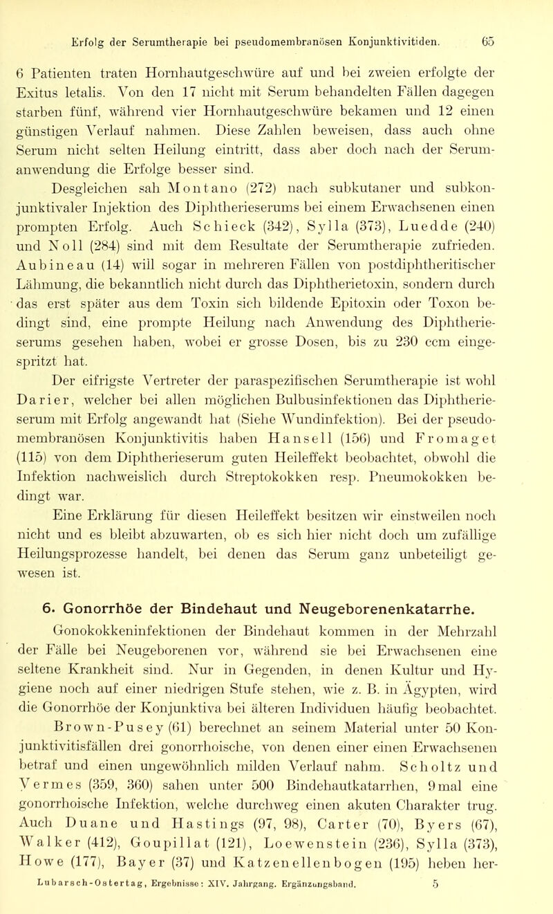 6 Patienten traten Hornhautgeschwüre auf und bei zweien erfolgte der Exitus letalis. Von den 17 nicht mit Serum behandelten Fällen dagegen starben fünf, während vier Hornhautgeschwüre bekamen und 12 einen günstigen Verlauf nahmen. Diese Zahlen beweisen, dass auch ohne Serum nicht selten Heilung eintritt, dass aber doch nach der Serum- anwendung die Erfolge besser sind. Desgleichen sah Montano (272) nach subkutaner und subkon- junktivaler Injektion des Diphtherieserums bei einem Erwachsenen einen prompten Erfolg. Auch Schi eck (342), Sylla (373), Luedde (240) und Noll (284) sind mit dem Resultate der Serumtherapie zufrieden. Aubineau (14) will sogar in mehreren Fällen von postdiphtheritischer Lähmung, die bekanntlich nicht durch das Diphtherietoxin, sondern durch das erst später aus dem Toxin sich bildende Epitoxin oder Toxon be- dingt sind, eine prompte Heilung nach Anwendung des Diphtherie- serums gesehen haben, wobei er grosse Dosen, bis zu 230 ccm einge- spritzt hat. Der eifrigste Vertreter der paraspezifischen Serumtherapie ist wohl Darier, welcher bei allen möglichen Bulbusinfektionen das Diphtherie- serum mit Erfolg angewandt hat (Siehe Wundinfektion). Bei der pseudo- membranösen Konjunktivitis haben Hansell (156) und Frornaget (115) von dem Diphtherieserum guten Heileffekt beobachtet, obwohl die Infektion nachweislich durch Streptokokken resp. Pneumokokken be- dingt war. Eine Erklärung für diesen Heileffekt besitzen wir einstweilen noch nicht und es bleibt abzuwarten, ob es sich hier nicht doch um zufällige Heilungsprozesse handelt, bei denen das Serum ganz unbeteiligt ge- wesen ist. 6. Gonorrhöe der Bindehaut und Neugeborenenkatarrhe. Gonokokkeninfektionen der Bindehaut kommen in der Mehrzahl der Fälle bei Neugeborenen vor, während sie bei Erwachsenen eine seltene Krankheit sind. Nur in Gegenden, in denen Kultur und Hy- giene noch auf einer niedrigen Stufe stehen, wie z. B. in Ägypten, wird die Gonorrhöe der Konjunktiva bei älteren Individuen häufig beobachtet. Brown-Pusey (61) berechnet an seinem Material unter 50 Kon- junktivitisfällen drei gonorrhoische, von denen einer einen Erwachsenen betraf und einen ungewöhnlich milden Verlauf nahm. Scholtz und Vennes (359, 360) sahen unter 500 Bindehautkatarrhen, 9mal eine gonorrhoische Infektion, welche durchweg einen akuten Charakter trug. Auch Duane und Hastings (97, 98), Carter (70), Byers (67), Walker (412), Goupillat (121), Loewenstein (236), Sylla (373), Howe (177), Bayer (37) und Katzeneilenbogen (195) heben her- Lubarsch-Ostertag, Ergebnisse: XIV. Jahrgang. Ergänzungsband. 5