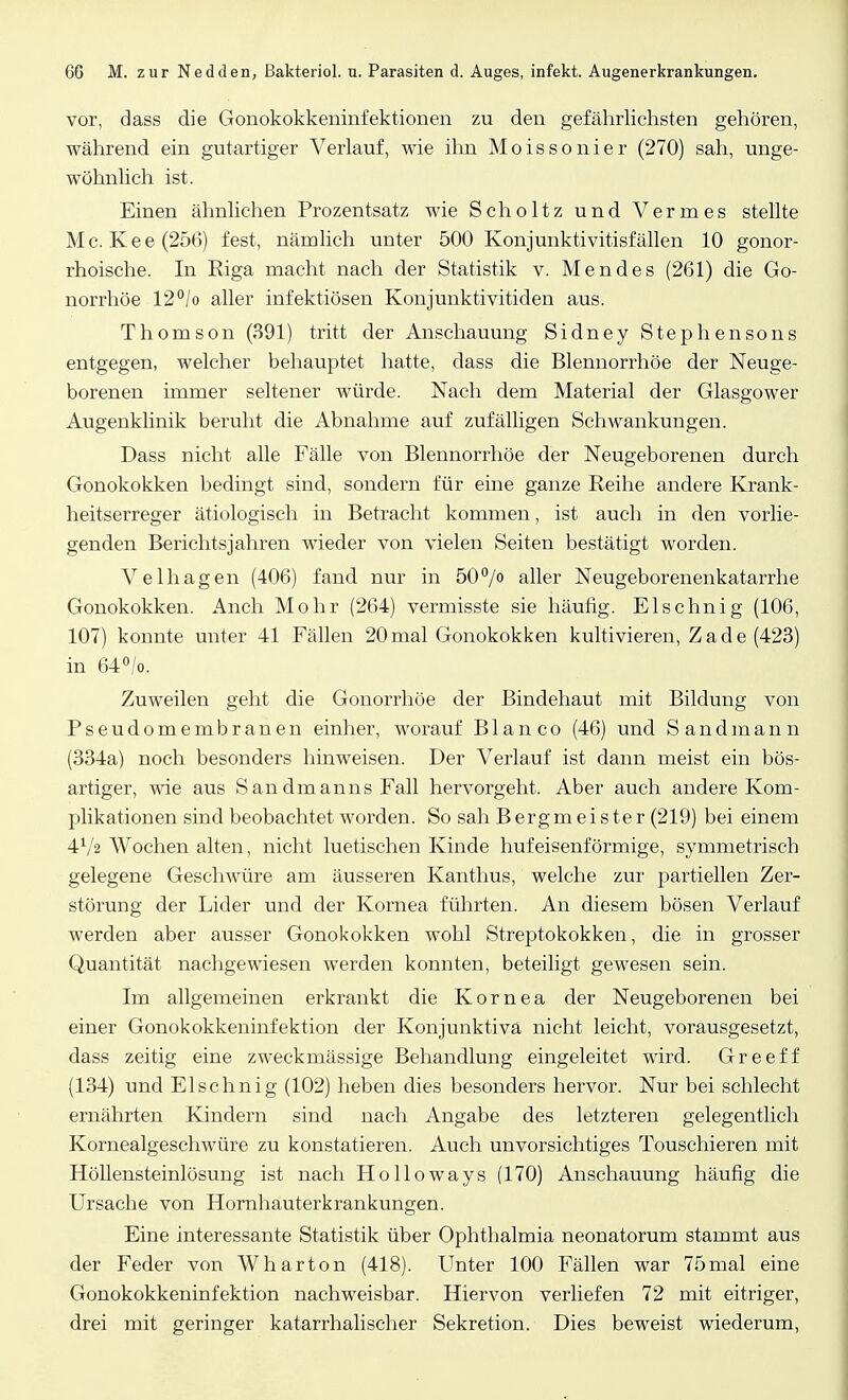 vor, dass die Gonokokkeninfektionen zu den gefährlichsten gehören, während ein gutartiger Verlauf, wie ihn Moissonier (270) sah, unge- wöhnlich ist. Einen ähnlichen Prozentsatz wie Scholtz und Vennes stellte Mc. Kee(256) fest, nämlich unter 500 Konjunktivitisfällen 10 gonor- rhoische. In Riga macht nach der Statistik v. Mendes (261) die Go- norrhöe 12°/o aller infektiösen Konjunktivitiden aus. Thomson (391) tritt der Anschauung Sidney Stephensons entgegen, welcher behauptet hatte, dass die Blennorrhoe der Neuge- borenen immer seltener würde. Nach dem Material der Glasgower Augenklinik beruht die Abnahme auf zufälligen Schwankungen. Dass nicht alle Fälle von Blennorrhoe der Neugeborenen durch Gonokokken bedingt sind, sondern für eine ganze Reihe andere Krank- heitserreger ätiologisch in Betracht kommen, ist auch in den vorlie- genden Berichtsjahren wieder von vielen Seiten bestätigt worden. Velhagen (406) fand nur in 50°/° aller Neugeborenenkatarrhe Gonokokken. Anch Mohr (264) vermisste sie häufig. Elschnig (106, 107) konnte unter 41 Fällen 20mal Gonokokken kultivieren, Zade (423) in 64°/o. Zuweilen geht die Gonorrhöe der Bindehaut mit Bildung von Pseudomembranen einher, worauf Blanco (46) und Sandmann (334a) noch besonders hinweisen. Der Verlauf ist dann meist ein bös- artiger, wie aus Sandmanns Fall hervorgeht. Aber auch andere Kom- plikationen sind beobachtet worden. So sah Bergmeister (219) bei einem 472 Wochen alten, nicht luetischen Kinde hufeisenförmige, symmetrisch gelegene Geschwüre am äusseren Kanthus, welche zur partiellen Zer- störung der Lider und der Kornea führten. An diesem bösen Verlauf werden aber ausser Gonokokken wohl Streptokokken, die in grosser Quantität nachgewiesen werden konnten, beteiligt gewesen sein. Im allgemeinen erkrankt die Kornea der Neugeborenen bei einer Gonokokkeninfektion der Konjunktiva nicht leicht, vorausgesetzt, dass zeitig eine zweckmässige Behandlung eingeleitet wird. Greeff (134) und Elschnig (102) heben dies besonders hervor. Nur bei schlecht ernährten Kindern sind nach Angabe des letzteren gelegentlich Kornealgeschwüre zu konstatieren. Auch unvorsichtiges Touschieren mit Höllensteinlösung ist nach Holloways (170) Anschauung häufig die Ursache von Hornhauterkrankungen. Eine interessante Statistik über Ophthalmia neonatorum stammt aus der Feder von Wharton (418). Unter 100 Fällen war 75mal eine Gonokokkeninfektion nachweisbar. Hiervon verliefen 72 mit eitriger, drei mit geringer katarrhalischer Sekretion. Dies beweist wiederum,