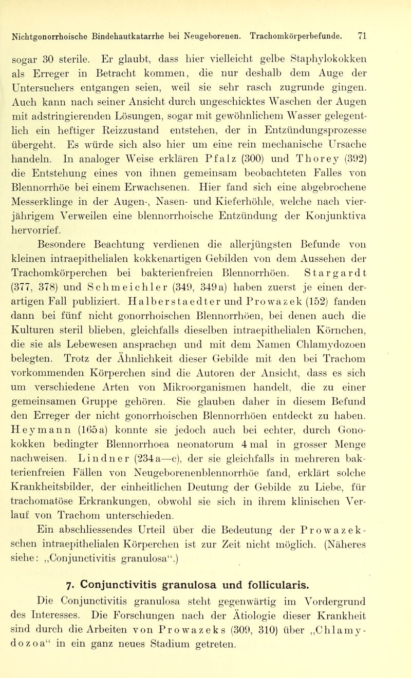 sogar 30 sterile. Er glaubt, dass hier vielleicht gelbe Staphylokokken als Erreger in Betracht kommen, die nur deshalb dem Auge der Untersuchers entgangen seien, weil sie sehr rasch zugrunde gingen. Auch kann nach seiner Ansicht durch ungeschicktes Waschen der Augen mit adstringierenden Lösungen, sogar mit gewöhnlichem Wasser gelegent- lich ein heftiger Reizzustand entstehen, der in Entzündungsprozesse übergeht. Es würde sich also hier um eine rein mechanische Ursache handeln. In analoger Weise erklären Pfalz (300) und Thörey (392) die Entstehung eines von ihnen gemeinsam beobachteten Falles von Blennorrhoe bei einem Erwachsenen. Hier fand sich eine abgebrochene Messerklinge in der Augen-, Nasen- und Kieferhöhle, welche nach vier- jährigem Verweilen eine blennorrhoische Entzündung der Konjunktiva hervorrief. Besondere Beachtung verdienen die aller jüngsten Befunde von kleinen intraepithelialen kokkenartigen Gebilden von dem Aussehen der Trachomkörperchen bei bakterienfreien Blennorrhöen. Stargardt (377, 378) und Schmeichler (349, 349a) haben zuerst je einen der- artigen Fall publiziert. Halberstaedter und Prowazek (152) fanden dann bei fünf nicht gonorrhoischen Blennorrhöen, bei denen auch die Kulturen steril blieben, gleichfalls dieselben intraepithelialen Körneben, die sie als Lebewesen ansprachen und mit dem Namen Chlamydozoen belegten. Trotz der Ähnlichkeit dieser Gebilde mit den bei Trachom vorkommenden Körperchen sind die Autoren der Ansicht, dass es sich um verschiedene Arten von Mikroorganismen handelt, die zu einer gemeinsamen Gruppe gehören. Sie glauben daher in diesem Befund den Erreger der nicht gonorrhoischen Blennorrhöen entdeckt zu haben. Hey mann (165 a) konnte sie jedoch auch bei echter, durch Gono- kokken bedingter Blennorrhoea neonatorum 4 mal in grosser Menge nachweisen. Lindner (234a—c), der sie gleichfalls in mehreren bak- terienfreien Fällen von Neugeborenenblennorrhöe fand, erklärt solche Krankheitsbilder, der einheitlichen Deutung der Gebilde zu Liebe, für trachomatöse Erkrankungen, obwohl sie sich in ihrem klinischen Ver- lauf von Trachom unterschieden. Ein abschliessendes Urteil über die Bedeutung der Prowazek- schen intraepithelialen Körperchen ist zur Zeit nicht möglich. (Näheres siehe: „Conjunctivitis granulosa.) 7. Conjunctivitis granulosa und follicularis. Die Conjunctivitis granulosa steht gegenwärtig im Vordergrund des Interesses. Die Forschungen nach der Ätiologie dieser Krankheit sind durch die Arbeiten von Prowazeks (309, 310) über „Chlamy- dozoa in ein ganz neues Stadium getreten.