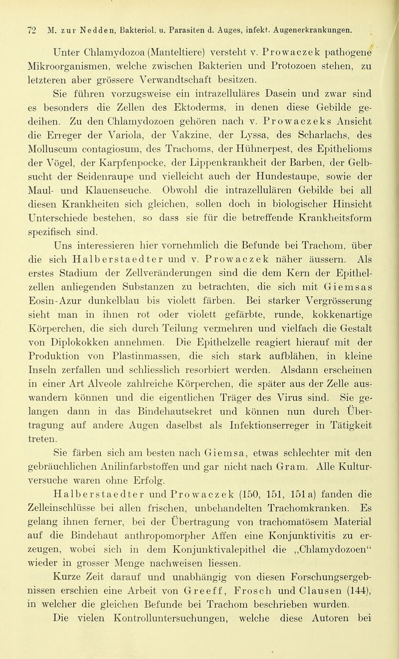 Unter Chlamydozoa (Manteltiere) versteht v. Prowaczek pathogene Mikroorganismen, welche zwischen Bakterien und Protozoen stehen, zu letzteren aber grössere Verwandtschaft besitzen. Sie führen vorzugsweise ein intrazelluläres Dasein und zwar sind es besonders die Zellen des Ektoderms, in denen diese Gebilde ge- deihen. Zu den Chlamydozoen gehören nach v. Prowaczeks Ansicht die Erreger der Variola, der Vakzine, der Lyssa, des Scharlachs, des Molluscum contagiosum, des Trachoms, der Hühnerpest, des Epithelioms der Vögel, der Karpfenpocke, der Lippenkrankheit der Barben, der Gelb- sucht der Seidenraupe und vielleicht auch der Hundestaupe, sowie der Maul- und Klauenseuche. Obwohl die intrazellulären Gebilde bei all diesen Krankheiten sich gleichen, sollen doch in biologischer Hinsicht Unterschiede bestehen, so dass sie für die betreffende Krankheitsform spezifisch sind. Uns interessieren hier vornehmlich die Befunde bei Trachom, über die sich Halberstaedter und v. Prowaczek näher äussern. Als erstes Stadium der Zellveränderungen sind die dem Kern der Epithel- zellen anliegenden Substanzen zu betrachten, die sich mit Giemsas Eosin-Azur dunkelblau bis violett färben. Bei starker Vergrösserung sieht man in ihnen rot oder violett gefärbte, runde, kokkenartige Körperchen, die sich durch Teilung vermehren und vielfach die Gestalt von Diplokokken annehmen. Die Epithelzelle reagiert hierauf mit der Produktion von Piastinmassen, die sich stark aufblähen, in kleine Inseln zerfallen und schliesslich resorbiert werden. Alsdann erscheinen in einer Art Alveole zahlreiche Körperchen, die später aus der Zelle aus- wandern können und die eigentlichen Träger des Virus sind. Sie ge- langen dann in das Bindehautsekret und können nun durch Über- tragung auf andere Augen daselbst als Infektionserreger in Tätigkeit treten. Sie färben sich am besten nach Giernsa, etwas schlechter mit den gebräuchlichen Anilinfarbstoffen und gar nicht nach Gram. Alle Kultur- versuche waren ohne Erfolg. Halberstaedter und Prowaczek (150, 151, 151a) fanden die Zelleinschlüsse bei allen frischen, unbehandelten Trachomkranken. Es gelang ihnen ferner, bei der Übertragung von trachomatösem Material auf die Bindehaut anthrppomorpher Affen eine Konjunktivitis zu er- zeugen, wobei sich in dem Konjunktivalepithel die „Chlamydozoen wieder in grosser Menge nachweisen liessen. Kurze Zeit darauf und unabhängig von diesen Forschungsergeb- nissen erschien eine Arbeit von Greeff, Frosch und Clausen (144), in welcher die gleichen Befunde bei Trachom beschrieben wurden. Die vielen Kontrolluntersuchungen, welche diese Autoren bei