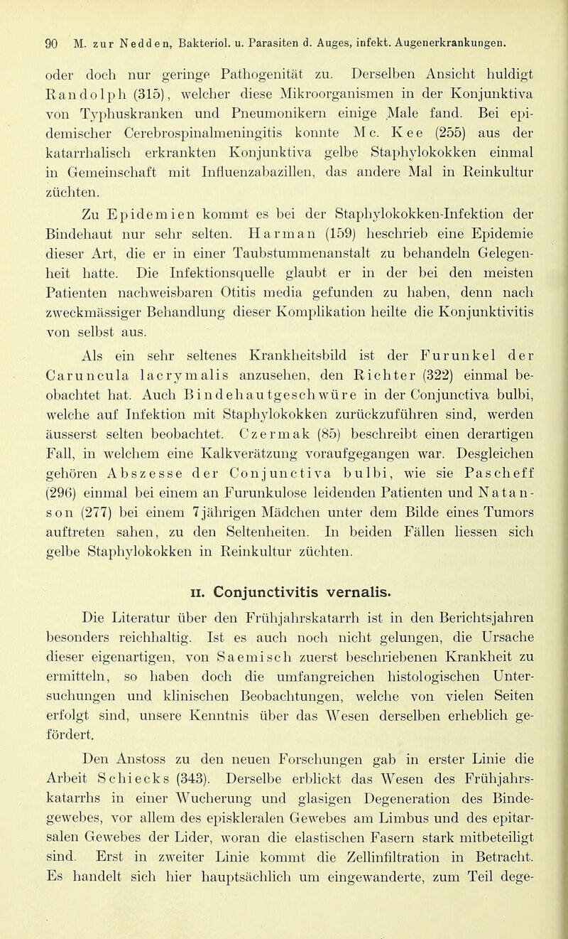 oder doch nur geringe Pathogenität zu. Derselben Ansicht huldigt Randolph (315), welcher diese Mikroorganismen in der Konjunktiva von Typhuskranken und Pneumonikern einige Male fand. Bei epi- demischer Cerebrospinalmeningitis konnte Mc. Kee (255) aus der katarrhalisch erkrankten Konjunktiva gelbe Staphylokokken einmal in Gemeinschaft mit Influenzabazillen, das andere Mal in Reinkultur züchten. Zu Epidemien kommt es bei der Staphylokokken-Infektion der Bindehaut nur sehr selten. Harman (159) heschrieb eine Epidemie dieser Art, die er in einer Taubstummenanstalt zu behandeln Gelegen- heit hatte. Die Infektionsquelle glaubt er in der bei den meisten Patienten nachweisbaren Otitis media gefunden zu haben, denn nach zweckmässiger Behandlung dieser Komplikation heilte die Konjunktivitis von selbst aus. Als ein sehr seltenes Krankheitsbild ist der Furunkel der Caruncula lacrymalis anzusehen, den Richter (322) einmal be- obachtet hat. Auch Bindehautgeschwüre in der Conjunctiva bulbi, welche auf Infektion mit Staphylokokken zurückzuführen sind, werden äusserst selten beobachtet. Czermak (85) beschreibt einen derartigen Fall, in welchem eine Kalkverätzung voraufgegangen war. Desgleichen gehören Abszesse der Conjunctiva bulbi, wie sie Pascheff (296) einmal bei einem an Furunkulose leidenden Patienten und N a t a n - son (277) bei einem 7jährigen Mädchen unter dem Bilde eines Tumors auftreten sahen, zu den Seltenheiten. In beiden Fällen Hessen sich gelbe Staphylokokken in Reinkultur züchten. Ii. Conjunctivitis vernalis. Die Literatur über den Frühjahrskatarrh ist in den Berichtsjahren besonders reichhaltig. Ist es auch noch nicht gelungen, die Ursache dieser eigenartigen, von Saemisch zuerst beschriebenen Krankheit zu ermitteln, so haben doch die umfangreichen histologischen Unter- suchungen und klinischen Beobachtungen, welche von vielen Seiten erfolgt sind, unsere Kenntnis über das Wesen derselben erheblich ge- fördert. Den Anstoss zu den neuen Forschungen gab in erster Linie die Arbeit Schi eck s (343). Derselbe erblickt das Wesen des Frühjahrs- katarrhs in einer Wucherung und glasigen Degeneration des Binde- gewebes, vor allem des episkleralen Gewebes am Limbus und des epitar- salen Gewebes der Lider, woran die elastischen Fasern stark mitbeteiligt sind. Erst in zweiter Linie kommt die Zellinfiltration in Betracht. Es handelt sich hier hauptsächlich um eingewanderte, zum Teil dege-