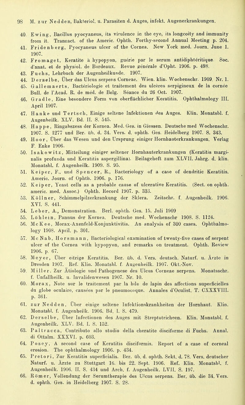 40. Ewing, Bacillus pyocyaneus, its virulence in the eye, its longcoity and iinmunity from it. Transact. of the Americ. Ophth. Forthy-second Annual Meeting p. 204. 41. Fridenberg, Pyocyaneus ulcer of the Cornea. New York med. Journ. June 1. 1907. 42. Fromaget, Keratite ä hypopyon, guerie par le serum antidiphteritique. Soc. d'anat. et de physiol. de Bordeaux. Revue generale d'Opht. 1906. p. 498. 43. Fuchs, Lehrbuch der Augenheilkunde. 1907. 44. Derselbe, Über das Ulcus serpens Corneae. Wien. klin. Wochenschr. 1909. Nr. 1. 45. Gallemaerts, Bacteriologie et traitement des ulceres serpigineux de la cornee Bull, de l'Acad. R. de med. de Belg. Seance du '26 Oct. 1907. 46. Gradle, Eine besondere Form von oberflächlicher Keratitis. Ophthalmology III. April 1907. 47. Hanke und Tertsch, Einige seltene Infektionen des Auges. Klin. Monatsbl. f. Augenheilk. XLV. Bd. II. S. 545. 48. Happe, Ringabszess der Kornea. Med. Ges. in Giessen. Deutsche med Wochenschr. 1907. S. 1277 und Ber. üb. d. 34. Vers. d. ophth. Ges. Heidelberg 1907. S. 343. 49. Hoor, Über das Wesen und den Ursprung einiger Hornbauterkrankungen. Verlag F. Enke 1906. 50. Isakowitz, Mitteilung einiger seltener Hornhauterkrankungen (Keratitis margi- nalis profunda und Keratitis aspergillina). Beilageheft zum XLVII. Jahrg. d. klin. Monatsbl. f. Augenheilk. 1909. S. 95. 51. Keiper, F., und Spencer, R., Bacteriology of a case of dendritic Keratitis. Americ. Journ. of Ophth. 1906. p. 176. 52. Keiper, Yeast cells as a probable cause of ulcerative Keratitis. (Sect. on ophth. americ. med. Assoc.) Ophth. Record 1907. p. 333. 53. Kölln er, Schimmelpilzerkrankung der Sklera. Zeitschr. f. Augenheilk. 1906. XVI. S. 441. 54. Leber, A., Demonstration. Berk ophth. Ges. 15. Juli 1S09 55. Löhlein, Pannus der Kornea. Deutsche med. Wochenschr 1908. S. 1124. 56. McKee, Morax-Axenfeld-Konjunktivitis. An analysis of 300 cases. Ophthalmo- logy 1908. April, p. 301. 57. McNab, Horsmann, Bacteriological examination of twenty-five cases of serpent ulcer of the Cornea with hypopyon, and remarks on treatment. Ophth. Review 1906. p. 67. 58. Meyer, Über eitrige Keratitis. Ber. üb. d. Vers, deutsch. Naturf. u. Ärzte in Dresden 1907. Ref. Klin. Monatsbl. f. Augenheilk. 1907. Okt.-Nov. 59. Miller, Zur Ätiologie und Pathogenese des Ulcus Corneae serpens. Monatsschr. f. ünfallheilk. u. Invalidenwesen 1907. Nr. 10. 60. Morax, Note sur le traitement par la bile de lapin des affections superfizielles du globe oculaire, causees par le pneumocoque. Annales d'Oculist. T. CXXXVIII. p. 361. 61. zur Nedden, Über einige seltene Infektionskrankheiten der Hornhaut. Klin. Monatsbl. f. Augenheilk. 1906. Bd. I. S. 479. 62. Derselbe, Über Infectionen des Auges mit Streptotricheen. Klin. Monatsbl. f. Augenheilk. XLV. Bd. I. S. 152. 63. Paltracca, Contributo allo studio della cheratite disciforme di Fuchs. Annal. di Ottalm. XXXVI. p. 603. 64. Posey, A second case of Keratitis disciformis. Report of a case of corneal erosion. The ophthalmology 1906. p. 434. 65. Pretori, Zur Keratitis superficialis. Ber. üb. d. ophth. Sekt. d. 78. Vers, deutscher Naturf. u. Ärzte zu Stuttgart 16. bis 22. Sept. 1906. Ref. Klin. Monatsbl. f. Augenheilk. 1906. II. S. 434 und Arch. f. Augenheilk. LVII. S. 197. 66. Römer, Vollendung der Serumtherapie des Ulcus serpens. Ber. üb. die 34. Vers, d. ophth. Ges. in Heidelberg 1907. S. 28.