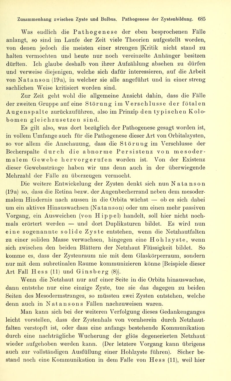 Was endlich die Pathogenese der eben besprochenen Fälle anlangt, so sind im Laufe der Zeit viele Theorien aufgestellt worden, von denen jedoch die meisten einer strengen [Kritik nicht stand zu halten vermochten und heute nur noch vereinzelte Anhänger besitzen dürften. Ich glaube deshalb von ihrer Aufzählung absehen zu dürfen und verweise diejenigen, welche sich dafür interessieren, auf die Arbeit von Natanson (19a), in welcher sie alle angeführt und in einer streng sachlichen Weise kritisiert worden sind. Zur Zeit geht wohl die allgemeine Ansicht dahin, dass die Fälle der zweiten Gruppe auf eine Störung im Verschlusse der fötalen Augenspalte zurückzuführen, also im Prinzip den typischen Kolo- bomen gleichzusetzen sind. Es gilt also, was dort bezüglich der Pathogenese gesagt worden ist, in vollem Umfange auch für die Pathogenese dieser Art von Orbitalzysten, so vor allem die Anschauung, dass die Störuug im Verschlusse der Becherspalte durch die abnorme Persistenz von mesoder- malem Gewebe hervorgerufen worden ist. Von der Existenz dieser Gewebsstränge haben wir uns denn auch in der überwiegende Mehrzahl der Fälle zu überzeugen vermocht. Die weitere Entwicklung der Zysten denkt sich nun Natanson (19a) so, dass die Retina hezw. der Augenbecherrand neben dem mesoder- malem Hindernis nach aussen in die Orbita wächst — ob es sich dabei um ein aktives Hinauswachsen (Natanson) oder um einen mehr passiven Vorgang, ein Ausweichen (von Hippel) handelt, soll hier nicht noch- mals erörtert werden — und dort Duplikaturen bildet. Es wird nun eine sogenannte solide Zyste entstehen, wenn die Netzhautfalten zu einer soliden Masse verwachsen, hingegen eine Hohlzyste, wenn sich zwischen den beiden Blättern der Netzhaut Flüssigkeit bildet. So komme es, dass der Zystenraum nie mit dem Glaskörperraum, sondern nur mit dem subretinalen Räume kommunizieren könne [Beispiele dieser Art Fall Hess (11) und Ginsberg (8)]. Wenn die Netzhaut nur auf einer Seite in die Orbita hinauswachse, dann entstehe nur eine einzige Zyste, tue sie das dagegen zu beiden Seiten des Mesodermstranges, so müssten zwei Zysten entstehen, welche denn auch in Natansons Fällen nachzuweisen waren. Man kann sich bei der weiteren Verfolgung dieses Gedankenganges leicht vorstellen, dass der Zystenhals von vornherein durch Netzhaut- falten verstopft ist, oder dass eine anfangs bestehende Kommunikation durch eine nachträgliche Wucherung der gliös degenerierten Netzhaut wieder aufgehoben werden kann. (Der letztere Vorgang kann übrigens auch zur vollständigen Ausfüllung einer Hohlzyste führen). Sicher be- stand noch eine Kommunikation in dem Falle von Hess (11), weil hier