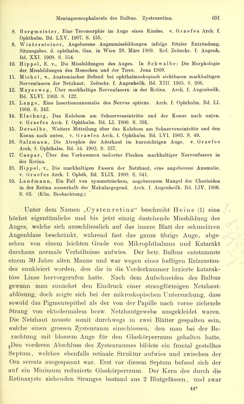 8. Bergmeister, Eine Teromorphie im Auge eines Kindes, v. Graefes Arch. f. Ophthalm. Bd. LXV. 1907. S. 155. 9. Wintersteiner, Angeborene Augenmissbildungen infolge fötaler Entzündung. Sitzungsber. d. ophthalm. Ges. in Wien 28. Märs 1909. Ref. Zeitschr. f. Augenh. Bd. XXI. 1909. S. 554. 10. Hippel, E. v., Die Missbildungen des Auges. In Schwalbe: Die Morphologie der Missbildungen des Menschen und der Tiere. Jena 1909. 11. Michel, v., Anatomischer Befund bei ophthalmoskopisch sichtbaren markhaltigen Nervenfasern der Netzhaut. Zeitschr. f. Augenheilk. Bd. XIII. 1905. S. 306. 12. Mayerweg, Über markhaltige Nervenfasern in der Retina. Arch. f. Augenheilk. Bd. XLVI. 1903. S. 122. 13. Lange, Eine Insertionsanomalie des Nervus opticus. Arch. f. Ophthalm. Bd. LI. 1900. S. 342. 14. El sehn ig, Das Kolobom am Sehnerveneintritte und der Konus nach un]ten. v. Graefes Aich. f. Ophthalm. Bd. LI. 1900. S. 391. 15. Derselbe, Weitere Mitteilung über das Kolobom am Sehnerveneintritte und den Konus nach unten, v. Graefes Arch. f. Ophthalm. Bd. LVI. 1903. S. 49. 16. Salzmann, Die Atrophie der Aderhaut im kurzsichtigen Auge. v. Graefes Aich. f. Ophthalm. Bd. 54. 1902. S. 337. 17. Caspar, Über das Vorkommen isolierter Flecken markhaltiger Nervenfasern in der Retina. 18. Hippel, v., Die markhaltigen Fasern der Netzhaut, eine angeborene Anomalie, v. Graefes Arch. f. Ophth. Bd. XLIX. 1900. S. 541. 19. Landmann, Ein Fall von symmetrischem, angeborenem Mangel der Chorioidea in der Retina ausserhalb der Makulargegend. Arch. f. Augenheilk. Bd. LIV. 1906. S. 63. (Klin. Beobachtung.) Unter dem Namen „Cysten retin a beschreibt Heine (1) eine höchst eigentümliche und bis jetzt einzig dastehende Missbildung des Auges, welche sich ausschliesslich auf das innere Blatt der sekund ären Augenblase beschränkt, während fast das ganze übrige Auge, abge- ( sehen von einem leichten Grade von Mikrophthalmus und Kataräkt durchaus normale Verhältnisse aufwies. Der betr. Bulbus entstammte einem 30 Jahre alten Manne und war wegen eines heftigen Reizzustan- des enukleiert worden, den die in die Vorderkammer luxierte katarak- töse Linse hervorgerufen hatte. Nach dem Aufschneiden des Bulbus gewann man zunächst den Eindruck einer strangförmigen Netzhaut- ablösung, doch zeigte sich bei der mikroskopischen Untersuchung, dass sowohl das Pigmentepithel als der von der Papille nach vorne ziehende Strang von ektodermalem bezw. Netzhautgewebe ausgekleidet waren. Die Netzhaut musste somit durchwegs in zwei Blätter gespalten sein, welche einen grossen Zystenraum einschlössen, den man bei der Be- rachtung mit blossem Auge für den Glaskörperraum gehalten hatte. ^Den vorderen Abschluss des Zystenraumes bildete ein frontal gestelltes Septum, welches ebenfalls retinale Struktur aufwies und zwischen der ' Ora serrata ausgespannt war. Erst vor diesem Septum befand sich der auf ein Minimum reduzierte Glaskörperraum. Der Kern des durch die Retinazyste ziehenden Stranges bestand aus 2 Blutgefässen, und zwar 44*