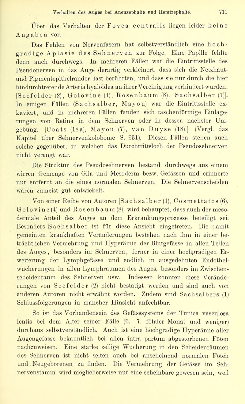 Über das Verhalten der Fovea centralis liegen leider keine Angaben vor. Das Fehlen von Nervenfasern hat selbstverständlich eine hoch- gradige Aplasie des Sehnerven zur Folge. Eine Papille fehlte denn auch durchwegs. In mehreren Fällen war die Eintrittsstelle des Pseudonerven in das Auge derartig verkleinert, dass sich die Netzhaut- und Pigmentepithelränder fast berührten, und dass sie nur durch die hier hindurchtretende Arteria hyaloidea an ihrer Vereinigung verhindert wurden. [Seefelder (2), Golovine (4), Rosenbaum (8), Sachsaiber (1)]. In einigen Fällen (Sachsaiber, Mayou) war die Eintrittsstelle ex- kaviert, und in mehreren Fällen fanden sich taschenförmige Einlage- rungen von Retina in dem Sehnerven oder in dessen nächster Um- gebung. [Coats (18a), Mayou (7), van Duyse (18).] (Vergl. das Kapitel über Sehnervenkolobome S. 631). Diesen Fällen stehen auch solche gegenüber, in welchen das Durchtrittsloch der Pseudosehnerven nicht verengt war. Die Struktur des Pseudosehnerven bestand durchwegs aus einem wirren Gemenge von Glia und Mesoderm bezw. Gefässen und erinnerte nur entfernt an die eines normalen Sehnerven. Die Sehnervenscheiden waren zumeist gut entwickelt. Von einer Reihe von Autoren [Sachsaiber (1), Cosmettatos (6), Go 1 ovine (4) und Rosenbaum (8)] wird behauptet, dass auch der meso- dermale Anteil des Auges an dem Erkrankungsprozesse beteiligt sei. Besonders Sachsaiber ist für diese Ansicht eingetreten. Die damit gemeinten krankhaften Veränderungen bestehen nach ihm in einer be- trächtlichen Vermehrung und Hyperämie der Blutgefässe in allen Teilen des Auges, besonders im Sehnerven, ferner in einer hochgradigen Er- weiterung der Lymphgefässe und endlich in ausgedehnten Endothel- wucherungen in allen Lymphräumen des Auges, besonders im Zwischen- scheidenraum des Sehnerven usw. Indessen konnten diese Verände- rungen von Seefelder (2) nicht bestätigt werden und sind auch von anderen Autoren nicht erwähnt worden. Zudem sind Sachsaibers (1) Schlussfolgerungen in mancher Hinsicht anfechtbar. So ist das Vorhandensein des Gefässsystems der Tunica vasculosa lentis bei dem Alter seiner Fälle (6.—7. fötaler Monat und weniger) durchaus selbstverständlich. Auch ist eine hochgradige Hyperämie aller Augengefässe bekanntlich bei allen intra partum abgestorbenen Föten nachzuweisen. Eine starke zellige Wucherung in den Scheidenräumen des Sehnerven ist nicht selten auch bei anscheinend normalen Föten und Neugeborenen zu finden. Die Vermehrung der Gefässe im Seh- nervenstamm wird möglicherweise nur eine scheinbare gewesen sein, weil