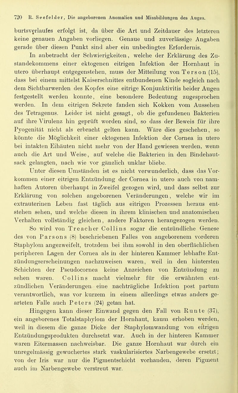 burtsverlaufes erfolgt ist, da über die Art und Zeitdauer des letzteren keine genauen Angaben vorliegen. Genaue und zuverlässige Angaben gerade über diesen Punkt sind aber ein unbedingtes Erfordernis. In anbetracht der Schwierigkeiten, welche der Erklärung des Zu- standekommens einer ektogenen eitrigen Infektion der Hornhaut in utero überhaupt entgegenstehen, muss der Mitteilung von Terson (15), dass bei einem mittelst Kaiserschnittes entbundenen Kinde sogleich nach dem Sichtbarwerden des Kopfes eine eitrige Konjunktivitis beider Augeu festgestellt werden konnte, eine besondere Bedeutung zugesprochen werden. In dem eitrigen Sekrete fanden sich Kokken vom Aussehen des Tetragenus. Leider ist nicht gesagt, ob die gefundenen Bakterien auf ihre Virulenz hin geprüft worden sind, so dass der Beweis für ihre Pyogenität nicht als erbracht gelten kann. Wäre dies geschehen, so könnte die Möglichkeit einer ektogenen Infektion der Cornea in utero bei intakten Eihäuten nicht mehr von der Hand gewiesen werden, wenn auch die Art und Weise, auf welche die Bakterien in den ßindehaut- sack gelangten, nach wie vor gänzlich unklar bliebe. Unter diesen Umständen ist es nicht verwunderlich, dass das Vor- kommen einer eitrigen Entzündung der Cornea in utero auch von nam- haften Autoren überhaupt in Zweifel gezogen wird, und dass selbst zur Erklärung von solchen angeborenen Veränderungen, welche wir im extrauterinen Leben fast täglich aus eitrigen Prozessen heraus ent- stehen sehen, und welche diesen in ihrem klinischen und anatomischen Verhalten vollständig gleichen, andere Faktoren herangezogen werden. So wird von Treacher Collins sogar die entzündliche Genese des von Parsons (8) beschriebenen Falles von angeborenem vorderen Stapbylom angezweifelt, trotzdem bei ihm sowohl in den oberflächlichen peripheren Lagen der Cornea als in der hinteren Kammer lebhafte Ent- zündungserscheinungen nachzuweisen waren, weil in den hintersten Schichten der Pseudocornea keine Anzeichen von Entzündung zu sehen waren. Collins macht vielmehr für die erwähnten ent- zündlichen Veränderungen, eine nachträgliche Infektion post partum verantwortlich, was vor kurzem in einem allerdings etwas anders ge- arteten Falle auch Peters (24) getan hat. Hingegen kann dieser Einwand gegen den Fall von Runte (37), ein angeborenes Totalstaphylom der Hornhaut, kaum erhoben werden, weil in diesem die ganze Dicke der Staphylomwandung von eitrigen Entzündungsprodukten durchsetzt war. Auch in der hinteren Kammer waren Eitermassen nachweisbar. Die ganze Hornhaut war durch ein unregelmässig gewuchertes stark vaskularisiertes Narbengewebe ersetzt; von der Iris war nur die Pigmentschicht vorhanden, deren Pigment auch im Narbengewebe verstreut war.