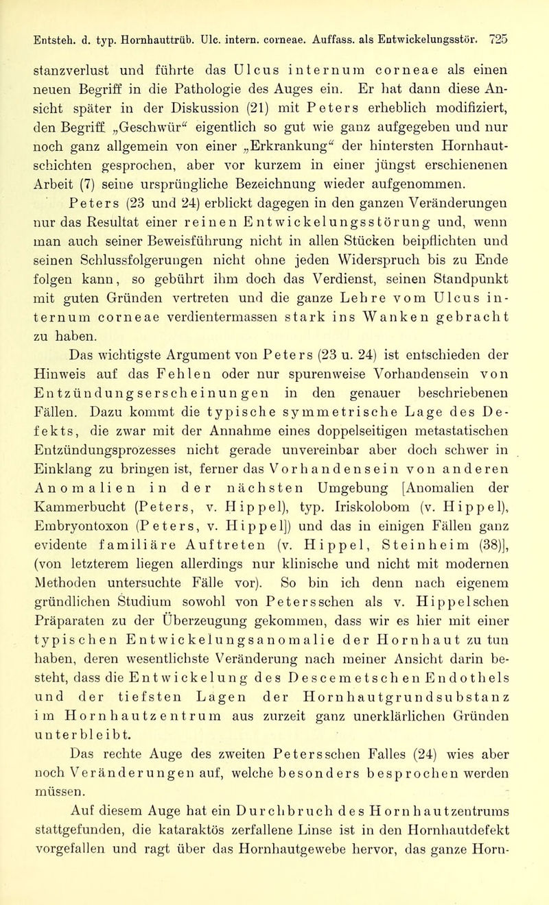 stanzverlust und führte das Ulcus internum corneae als einen neuen Begriff in die Pathologie des Auges ein. Er hat dann diese An- sicht später in der Diskussion (21) mit Peters erheblich modifiziert, den Begriff. „Geschwür eigentlich so gut wie ganz aufgegeben und nur noch ganz allgemein von einer „Erkrankung der hintersten Hornhaut- schichten gesprochen, aber vor kurzem in einer jüngst erschienenen Arbeit (7) seine ursprüngliche Bezeichnung wieder aufgenommen. Peters (23 und 24) erblickt dagegen in den ganzen Veränderungen nur das Resultat einer reinen E ntwickelungss törung und, wenn man auch seiner Beweisführung nicht in allen Stücken beipflichten und seinen Schlussfolgerungen nicht ohne jeden Widerspruch bis zu Ende folgen kann, so gebührt ihm doch das Verdienst, seinen Standpunkt mit guten Gründen vertreten und die ganze Lehre vom Ulcus in- ternum corneae verdientermassen stark ins Wanken gebracht zu haben. Das wichtigste Argument von Peters (23 u. 24) ist entschieden der Hinweis auf das Fehlen oder nur spuren weise Vorhandensein von Entzündungserscheinungen in den genauer beschriebenen Fällen. Dazu kommt die typische symmetrische Lage des De- fekts, die zwar mit der Annahme eines doppelseitigen metastatischen Entzündungsprozesses nicht gerade unvereinbar aber doch schwer in Einklang zu bringen ist, ferner das Vorhandensein von anderen Anomalien in der nächsten Umgebung [Anomalien der Kammerbucht (Peters, v. Hippel), typ. Iriskolobom (v. Hippel), Embryontoxon (Peters, v. Hippel]) und das in einigen Fällen ganz evidente familiäre Auftreten (v. Hippel, Steinheim (38)], (von letzterem liegen allerdings nur klinische und nicht mit modernen Methoden untersuchte Fälle vor). So bin ich denn nach eigenem gründlichen Studium sowohl von Peters sehen als v. Hippeischen Präparaten zu der Uberzeugung gekommen, dass wir es hier mit einer typischen Entwickelungsanomalie der Hornhaut zu tun haben, deren wesentlichste Veränderung nach meiner Ansicht darin be- steht, dass die Entwickelung des DescemetschenEndothels und der tiefsten Lagen der Hornhautgrundsubstanz im Hornhautzentrum aus zurzeit ganz unerklärlichen Gründen unterbleibt. Das rechte Auge des zweiten Peters sehen Falles (24) wies aber noch Veränderungen auf, welche besonders besprochen werden müssen. Auf diesem Auge hat ein Durch bruch des Hornhaut Zentrums stattgefunden, die kataraktös zerfallene Linse ist in den Hornhautdefekt vorgefallen und ragt über das Hornhautgewebe hervor, das ganze Horn-