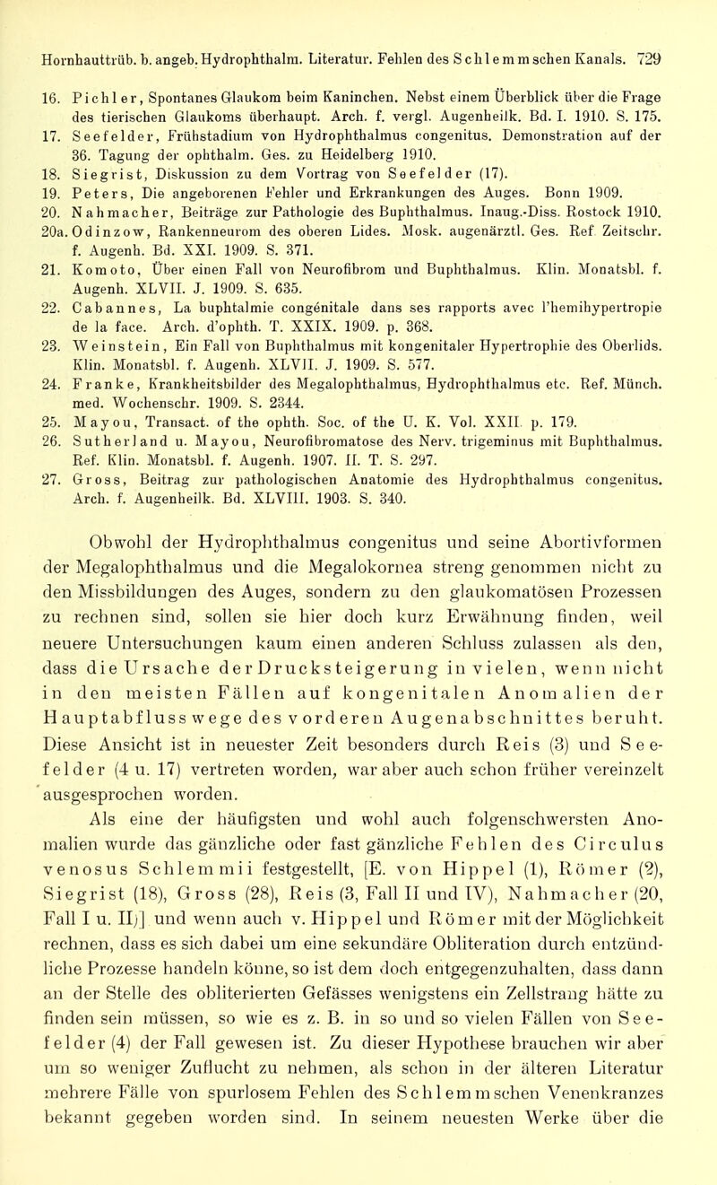 16. Pichl er, Spontanes Glaukom beim Kaninchen. Nebst einem Uberblick über die Frage des tierischen Glaukoms überhaupt. Arch. f. vergl. Augenbeilk. Bd. I. 1910. S. 175. 17. Seefelder, Frühstadium von Hydrophthalmus congenitus. Demonstration auf der 36. Tagung der ophthalm. Ges. zu Heidelberg 1910. 18. Siegrist, Diskussion zu dem Vortrag von Seefelder (17). 19. Peters, Die angeborenen Fehler und Erkrankungen des Auges. Bonn 1909. 20. Nahmacher, Beiträge zur Pathologie des Buphthalmus. Inaug.-Diss. Rostock 1910. 20a.Odinzow, Rankenneurom des oberen Lides. Mosk. augenärztl. Ges. Ref Zeitsclir. f. Augenh. Bd. XXI. 1909. S. 371. 21. Komoto, Über einen Fall von Neurofibrom und Buphthalmus. Klin. Monatsbl. f. Augenh. XLVII. J. 1909. S. 635. 22. C ab an nes, La buphtalmie congenitale dans ses rapports avec l'hemihypertropie de la face. Arch. d'ophth. T. XXIX. 1909. p. 368. 23. Weinstein, Ein Fall von Buphthalmus mit kongenitaler Hypertrophie des Oberlids. Klin. Monatsbl. f. Augenh. XLV1I. J. 1909. S. 577. 24. Franke, Krankheitsbilder des Megalophthalmus, Hydrophthalmus etc. Ref. Münch, med. Wochenschr. 1909. S. 2344. 25. Mayou, Transact. of the ophth. Soc. of the U. K. Vol. XXII. p. 179. 26. Sutherland u. Mayou, Neurofibromatose des Nerv, trigeminus mit Buphthalmus. Ref. Klin. Monatsbl. f. Augenh. 1907. II. T. S. 297. 27. Gross, Beitrag zur pathologischen Anatomie des Hydrophthalmus congenitus. Arch. f. Augenheilk. Bd. XLVI1I. 1903. S. 340. Obwohl der Hydrophthalmus congenitus und seine Abortivformen der Megalophthalmus und die Megalokornea streng genommen nicht zu den Missbildungen des Auges, sondern zu den glaukomatösen Prozessen zu rechnen sind, sollen sie hier doch kurz Erwähnung finden, weil neuere Untersuchungen kaum einen anderen Schluss zulassen als den, dass die Ursache der Drucksteigerung in vielen, wenn nicht in den meisten Fällen auf kongenitalen Anomalien der Hauptabfluss wege des vorderen Augenabschnittes beruht. Diese Ansicht ist in neuester Zeit besonders durch Reis (3) und See- felder (4 u. 17) vertreten worden, war aber auch schon früher vereinzelt ausgesprochen worden. Als eine der häufigsten und wohl auch folgenschwersten Ano- malien wurde das gänzliche oder fast gänzliche Fehlen des Circulus venosus Schlemmii festgestellt, [E. von Hippel (1), Römer (2), Siegrist (18), Gross (28), Reis (3, Fall II und IV), Nahmacher (20, Fall I u. IL] und wenn auch v. Hippel und Rom er mit der Möglichkeit rechnen, dass es sich dabei um eine sekundäre Obliteration durch entzünd- liche Prozesse handeln könne, so ist dem doch entgegenzuhalten, dass dann an der Stelle des obliterierten Gefässes wenigstens ein Zellstrang hätte zu finden sein müssen, so wie es z. B. in so und so vielen Fällen von See- felder (4) der Fall gewesen ist. Zu dieser Hypothese brauchen wir aber um so weniger Zuflucht zu nehmen, als schon in der älteren Literatur mehrere Fälle von spurlosem Fehlen des Schlemm sehen Venenkranzes bekannt gegeben worden sind. In seinem neuesten Werke über die