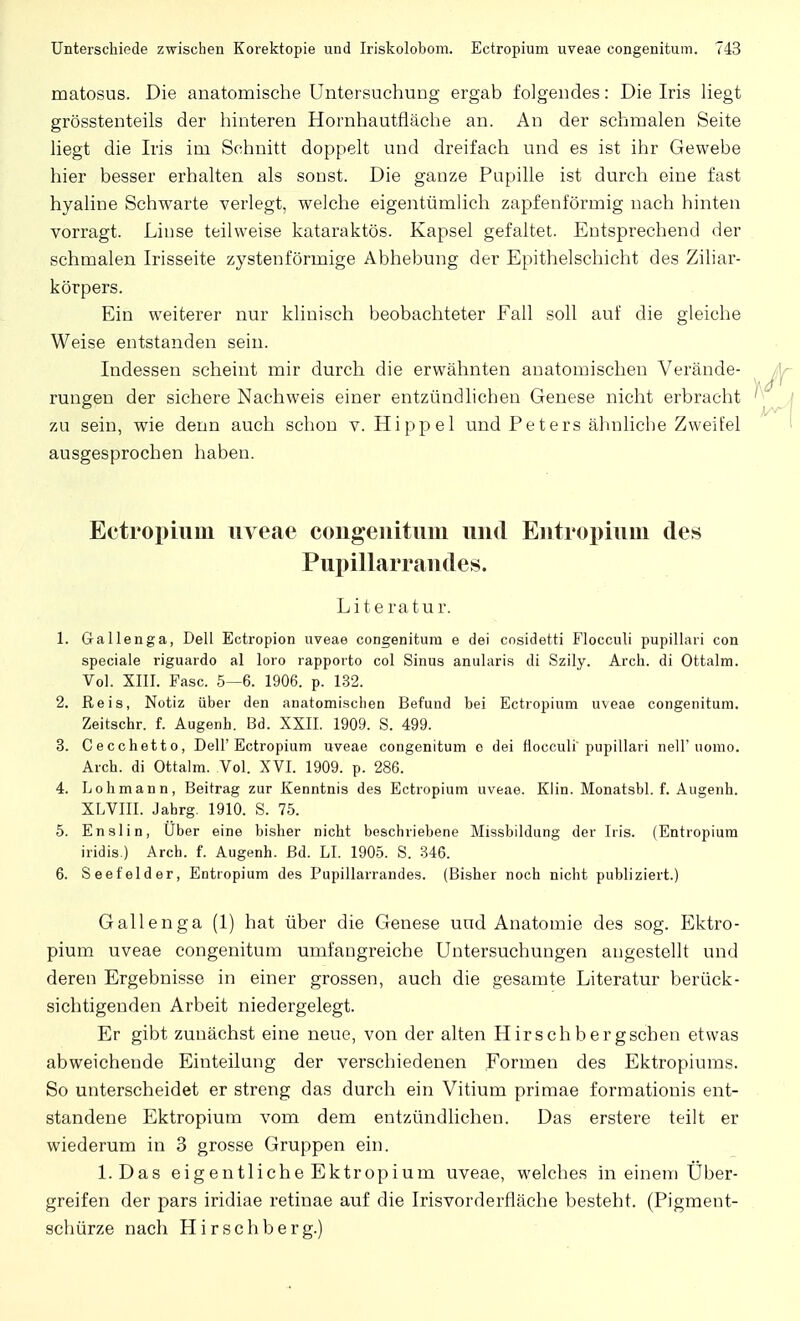 matosus. Die anatomische Untersuchung ergab folgendes: Die Iris liegt grösstenteils der hinteren Hornhautfläche an. An der schmalen Seite liegt die Iris im Schnitt doppelt und dreifach und es ist ihr Gewebe hier besser erhalten als sonst. Die ganze Pupille ist durch eine fast hyaline Schwarte verlegt, welche eigentümlich zapfenförmig nach hinten vorragt. Linse teilweise kataraktös. Kapsel gefaltet. Entsprechend der schmalen Irisseite zystenförmige Abhebung der Epithelschicht des Ziliar- körpers. Ein weiterer nur klinisch beobachteter Fall soll auf die gleiche Weise entstanden sein. Indessen scheint mir durch die erwähnten anatomischen Verände- rungen der sichere Nachweis einer entzündlichen Genese nicht erbracht zu sein, wie denn auch schon v. Hippel und Peters ähnliche Zweifel ausgesprochen haben. Ectropium uveae congenitum und Entropium des Pupillarrandes. Literatur. 1. Gallenga, Dell Ectropion uveae congenitum e dei cosidetti Flocculi pupillari con speciale riguardo al loro rapporto col Sinus anularis di Szily. Arch. di Ottalm. Vol. XIII. Fase. 5—6. 1906. p. 132. 2. Reis, Notiz über den anatomischen Befund bei Ectropium uveae congenitum. Zeitschr. f. Augenh. Bd. XXII. 1909. S. 499. 3. Cecchetto, Dell'Ectropium uveae congenitum e dei flocculi'pupillari nell* uomo. Arch. di Ottalm. Vol. XVI. 1909. p. 286. 4. Lohmann, Beitrag zur Kenntnis des Ectropium uveae. Klin. Monatsbl. f. Augenh. XLVIII. Jahrg. 1910. S. 75. 5. Enslin, Uber eine bisher nicht beschriebene Missbildung der Iris. (Entropium iridis.) Arch. f. Augenh. Bd. LI. 1905. S. 346. 6. Seef'elder, Entropium des Pupillarrandes. (Bisher noch nicht publiziert.) Gallenga (1) hat über die Genese und Anatomie des sog. Ektro- pium uveae congenitum umfangreiche Untersuchungen angestellt und deren Ergebnisse in einer grossen, auch die gesamte Literatur berück- sichtigenden Arbeit niedergelegt. Er gibt zunächst eine neue, von der alten Hirsch bergschen etwas abweichende Einteilung der verschiedenen Formen des Ektropiums. So unterscheidet er streng das durch ein Vitium primae formationis ent- standene Ektropium vom dem entzündlichen. Das erstere teilt er wiederum in 3 grosse Gruppen ein. l.Das eigentliche Ektropium uveae, welches in einem Über- greifen der pars iridiae retinae auf die Irisvorderfläche besteht. (Pigment- schürze nach Hirschberg.)