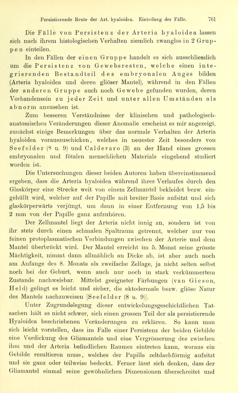 Persistierende Reste der Art. hyaloidea. Einteilung der Fälle. 7G1 Die Fälle von Persistenz der Arteria hyaloidea lassen sich nach ihrem histologischen Verhalten ziemlich zwanglos in 2 Grup- pen einteilen. In den Fällen der einen Gruppe handelt es sich ausschliesslich um die Persisten z von Gewebsresten, welche einen inte- grierenden Bestandteil des embryonalen Auges bilden (Arteria hyaloidea und deren gliöser Mantel), während in den Fällen der anderen Gruppe auch noch Gewebe gefunden wurden, deren Vorhandensein zu jeder Zeit und unter allen Umständen als abnorm anzusehen ist. Zum besseren Verständnisse der klinischen und pathologisch- anatomischen Veränderungen dieser Anomalie erscheint es mir angezeigt, zunächst einige Bemerkungen über das normale Verhalten der Arteria hyaloidea vorauszuschicken, welches in neuester Zeit besonders von Seefelder (S u. 9) und Calderaro (3) an der Hand eines grossen embryonalen und fötalen menschlichen Materials eingehend studiert worden ist. Die Untersuchungen dieser beiden Autoren haben übereinstimmend ergeben, dass die Arteria hyaloidea während ihres Verlaufes durch den Glaskörper eine Strecke weit von einem Zellmantel bekleidet bezw. ein- gehüllt wird, welcher auf der Papille mit breiter Basis aufsitzt und sich glaskörperwärts verjüngt, um dann in einer Entfernung von 1,5 bis 2 mm von der Papille ganz aufzuhören. Der Zellmantel liegt der Arteria nicht innig an, sondern ist von ihr stets durch einen schmalen Spaltraum getrennt, welcher nur von feinen protoplasmatischen Verbindungen zwischen der Arterie und dem Mantel überbrückt wird. Der Mantel erreicht im 5. Monat seine grösste Mächtigkeit, nimmt dann allmählich an Dicke ab, ist aber auch noch am Anfange des 8. Monats als zweifache Zellage, ja nicht selten selbst noch bei der Geburt, wenn auch nur noch in stark verkümmertem Zustande nachweisbar. Mittelst geeigneter Färbungen (van Gieson, Held) gelingt es leicht und sicher, die ektodermale bezw. gliöse Natur des Mantels nachzuweisen [Seefelder (8 u. 9)]. Unter Zugrundelegung dieser entwickelungsgeschichtlichen Tat- sachen hält es nicht schwer, sich einen grossen Teil der als persistierende Hyaloidea beschriebenen Veränderungen zu erkläreu. So kann man sich leicht vorstellen, dass im Falle einer Persistenz der beiden Gebilde eine Verdickung des Gliamantels und eine Vergrösserung des zwischen ihm und der Arteria befindlichen Raumes eintreten kann, woraus ein Gebilde resultieren muss, welches der Papille zeltdachförmig aufsitzt und sie ganz oder teilweise bedeckt. Ferner lässt sich denken, dass der Gliamantel einmal seine gewöhnlichen Dimensionen überschreitet und