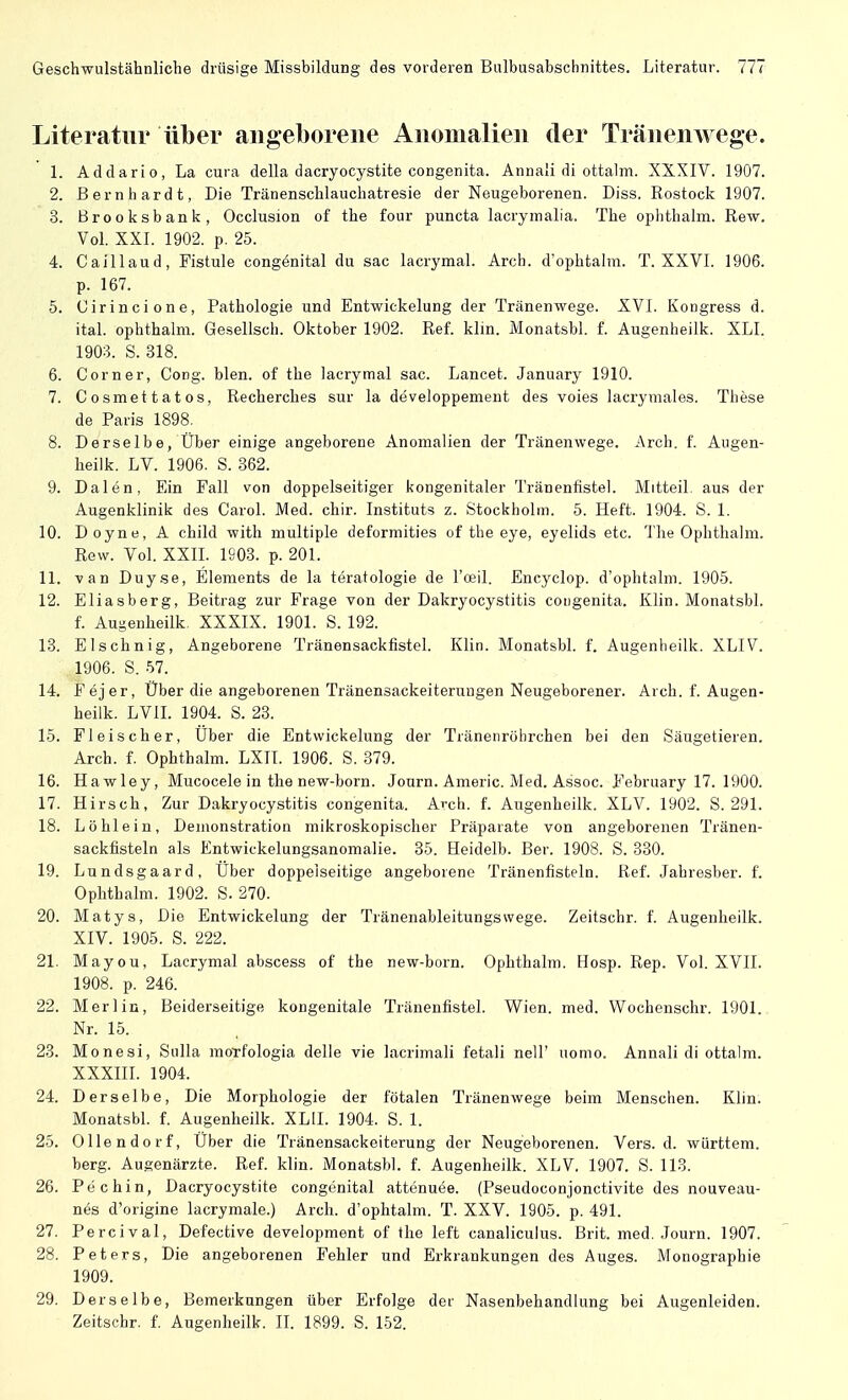 Literatur über angeborene Anomalien der Tränenwege. 1. Addario, La cura della dacryocystite congenita. Annaii di ottalm. XXXIV. 1907. 2. Bernhardt, Die Tränenschlauchatresie der Neugeborenen. Diss. Rostock 1907. 3. Brooksbank, Occlusion of the four puncta lacrymalia. The ophthalm. Rew. Vol. XXI. 1902. p. 25. 4. Caillaud, Fistule congenital du sac lacrymal. Arch. d'ophtalm. T. XXVI. 1906. p. 167. 5. Cirincione, Pathologie und Entwickelung der Tränenwege. XVI. Kongress d. ital. ophthalm. Gesellsch. Oktober 1902. Ref. klin. Monatsbl. f. Augenheilk. XLI. 1903. S. 318. 6. Corner, Gong. blen. of the lacrymal sac. Lancet. January 1910. 7. Cosmettatos, Recherches sur la developpement des voies lacrymales. These de Paris 1898. 8. Derselbe, Über einige angeborene Anomalien der Tränenwege. Arch. f. Augen- heilk. LV. 1906. S. 362. 9. Dalen, Ein Fall von doppelseitiger kongenitaler Tränenfistel. Mitteil, aus der Augenklinik des Carol. Med. chir. Instituts z. Stockholm. 5. Heft. 1904. S. 1. 10. Doyne, A child with multiple deformities of the eye, eyelids etc. The Ophthalm. Rew. Vol. XXII. 1903. p. 201. 11. van Duyse, Elements de la teratologie de l'oeil. Encyclop. d'ophtalm. 1905. 12. Eliasberg, Beitrag zur Frage von der Dakryocystitis congenita. Klin. Monatsbl. f. Augenheilk. XXXIX. 1901. S. 192. 13. Elschnig, Angeborene Tränensackfistel. Klin. Monatsbl. f. Augenheilk. XLIV. 1906. S. 57. 14. Fejer, Über die angeborenen Tränensackeiterungen Neugeborener. Arch. f. Augen- heilk. LVII. 1904. S. 23. 15. Fleischer, Über die Entwickelung der Tränenröbrchen bei den Säugetieren. Arch. f. Ophthalm. LXII. 1906. S. 379. 16. Hawley, Mucocele in the new-born. Journ. Americ. Med. Assoc. February 17. 1900. 17. Hirsch, Zur Dakryocystitis congenita. Arch. f. Augenheilk. XLV. 1902. S. 291. 18. Löhlein, Demonstration mikroskopischer Präparate von angeborenen Tränen- sackfisteln als Entwickelungsanomalie. 35. Heidelb. Ber. 1908. S. 330. 19. Lundsgaard, Über doppelseitige angeborene Tränenfisteln. Ref. Jahresber. f. Ophthalm. 1902. S. 270. 20. Matys, Die Entwickelung der Tränenableitungswege. Zeitschr. f. Augenheilk. XIV. 1905. S. 222. 21. Mayou, Lacrymal abscess of the new-born. Ophthalm. Hosp. Rep. Vol. XVII. 1908. p. 246. 22. Merlin, Beiderseitige kongenitale Tränenfistel. Wien. med. Wochenschr. 1901. Nr. 15. 23. Monesi, Sulla morfologia delle vie lacrimali fetali nell' uomo. Annali di ottalm. XXXIII. 1904. 24. Derselbe, Die Morphologie der fötalen Tränenwege beim Menschen. Klin. Monatsbl. f. Augenheilk. XL1I. 1904. S. 1. 25. Ollendorf, Über die Tränensackeiterung der Neugeborenen. Vers. d. württem. berg. Augenärzte. Ref. klin. Monatsbl. f. Augenheilk. XLV 1907. S. 113. 26. Pechin, Dacryocystite congenital attenuee. (Pseudoconjonctivite des nouveau- nes d'origine lacrymale.) Arch. d'ophtalm. T. XXV. 1905. p. 491. 27. Percival, Defective development of the left canaliculus. Brit. med. Journ. 1907. 28. Peters, Die angeborenen Fehler und Erkrankungen des Auges. Monographie 1909. 29. Derselbe, Bemerkungen über Erfolge der Nasenbehandlung bei Augenleiden. Zeitschr. f. Augenheilk. II. 1899. S. 152.