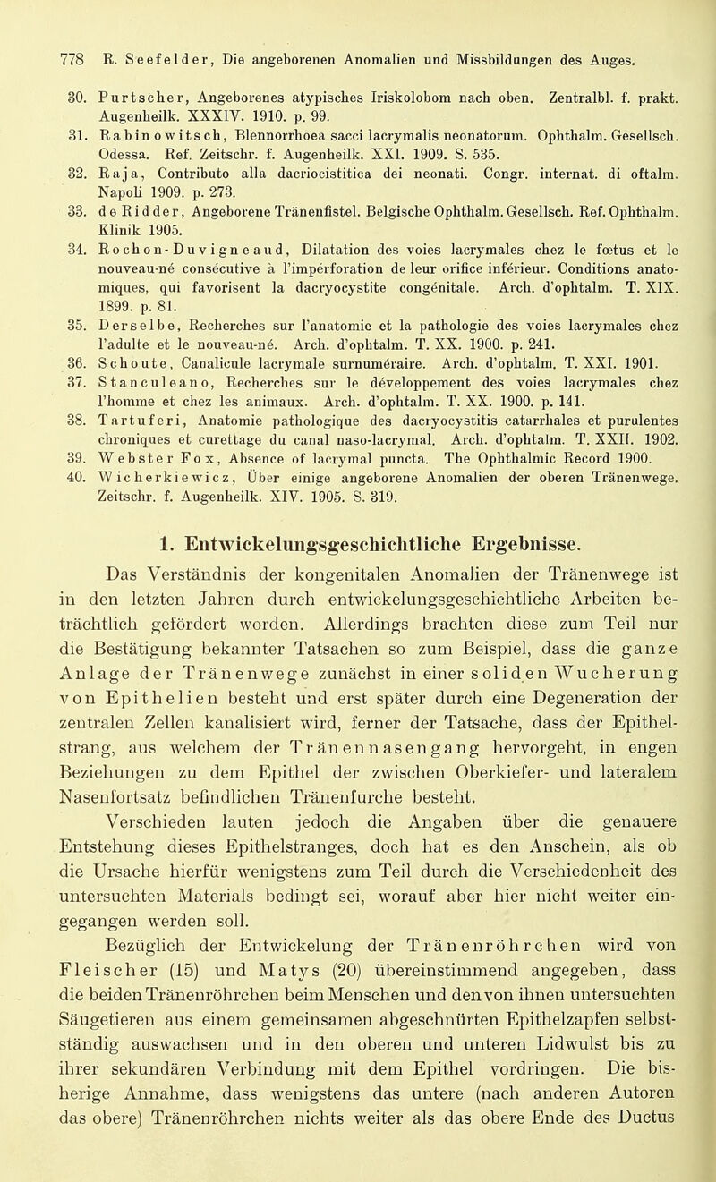 30. Purtscher, Angeborenes atypisches Iriskolobom nach oben. Zentralbl. f. prakt. Augenheilk. XXXIV. 1910. p. 99. 31. Ra b in o w its ch, Blennorrhoea sacci lacrymalis neonatorum. Ophthalm. Gesellsch. Odessa. Ref. Zeitschr. f. Augenheilk. XXI. 1909. S. 535. 32. Raja, Contributo alla dacriocistitica dei neonati. Congr. internat. di oftalm. Napoli 1909. p. 273. 33. d e Ri d de r, Angeborene Tränenfistel. Belgische Ophthalm. Gesellsch. Ref. Ophthalm. Klinik 1905. 34. Rochon-Duvigneaud, Dilatation des voies lacrymales chez le fcetus et le nouveau-ne consecutive ä l'imperforation de leur orifice inferieur. Conditions anato- miques, qui favorisent la dacryocystite congenitale. Arch. d'ophtalm. T. XIX. 1899. p. 81. 35. Derselbe, Recherches sur l'anatomie et la pathologie des voies lacrymales chez l'adulte et le nouveau-ne\ Arch. d'ophtalm. T. XX. 1900. p. 241. 36. Schoute, Canalicule lacrymale snrnumöraire. Arch. d'ophtalm. T. XXI. 1901. 37. Stanculeano, Recherches sur le döveloppement des voies lacrymales chez l'homme et chez les animaux. Arch. d'ophtalm. T. XX. 1900. p. 141. 38. Tartuferi, Anatomie pathologique des dacryocystitis catarrhales et purulentes chroniques et curettage du canal naso-lacrymal. Arch. d'ophtalm. T. XXII. 1902. 39. Webster Fox, Absence of lacrymal puncta. The Ophthalmie Record 1900. 40. Wicherkiewicz, Über einige angeborene Anomalien der oberen Tränenwege. Zeitschr. f. Augenheilk. XIV. 1905. S. 319. 1. Entwickelungsgeschichtliche Ergebnisse. Das Verständnis der kongenitalen Anomalien der Tränenwege ist in den letzten Jahren durch entwickelungsgeschichtliche Arbeiten be- trächtlich gefördert worden. Allerdings brachten diese zum Teil nur die Bestätigung bekannter Tatsachen so zum Beispiel, dass die ganze Anlage der Tränenwege zunächst in einer soliden Wucherung von Epithelien besteht und erst später durch eine Degeneration der zentralen Zellen kanalisiert wird, ferner der Tatsache, dass der Epithel- strang, aus welchem der Tränennasengang hervorgeht, in engen Beziehungen zu dem Epithel der zwischen Oberkiefer- und lateralem Nasenfortsatz befindlichen Tränenfurche besteht. Verschieden lauten jedoch die Angaben über die genauere Entstehung dieses Epithelstranges, doch hat es den Anschein, als ob die Ursache hierfür wenigstens zum Teil durch die Verschiedenheit des untersuchten Materials bedingt sei, worauf aber hier nicht weiter ein- gegangen werden soll. Bezüglich der Entwicklung der Tränenröhrchen wird von Fleischer (15) und Matys (20) übereinstimmend angegeben, dass die beiden Tränenröhrchen beim Menschen und den von ihnen untersuchten Säugetieren aus einem gemeinsamen abgeschnürten Epithelzapfen selbst- ständig auswachsen und in den oberen und unteren Lidwulst bis zu ihrer sekundären Verbindung mit dem Epithel vordringen. Die bis- herige Annahme, dass wenigstens das untere (nach anderen Autoren das obere) Tränenröhrchen nichts weiter als das obere Ende des Ductus