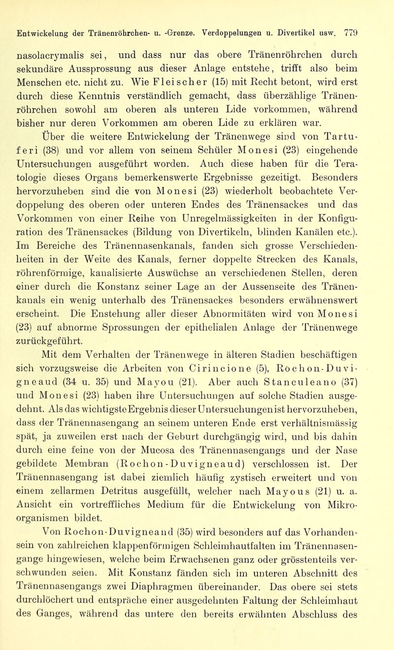nasolacrymalis sei, und dass nur das obere Tränenröhrchen durch sekundäre Aussprossung aus dieser Anlage entstehe, trifft also beim Menschen etc. nicht zu. Wie Fleischer (15) mit Recht betont, wird erst durch diese Kenntnis verständlich gemacht, dass überzählige Tränen- röhrchen sowohl am oberen als unteren Lide vorkommen, während bisher nur deren Vorkommen am oberen Lide zu erklären war. Über die weitere Entwickelung der Tränenwege sind von Tartu- feri (38) und vor allem von seinem Schüler Monesi (23) eingehende Untersuchungen ausgeführt worden. Auch diese haben für die Tera- tologie dieses Organs bemerkenswerte Ergebnisse gezeitigt. Besonders hervorzuheben sind die von Monesi (23) wiederholt beobachtete Ver- doppelung des oberen oder unteren Endes des Tränensackes und das Vorkommen von einer Reihe von Unregelmässigkeiten in der Konfigu- ration des Tränensackes (Bildung von Divertikeln, blinden Kanälen etc.). Im Bereiche des Tränennasenkanals, fanden sich grosse Verschieden- heiten in der Weite des Kanals, ferner doppelte Strecken des Kanals, röhrenförmige, kanalisierte Auswüchse an verschiedenen Stellen, deren einer durch die Konstanz seiner Lage an der Aussenseite des Tränen- kanals ein wenig unterhalb des Tränensackes besonders erwähnenswert erscheint. Die Enstehung aller dieser Abnormitäten wird von Monesi (23) auf abnorme Sprossungen der epithelialen Anlage der Träuenwege zurückgeführt. Mit dem Verhalten der Tränenwege in älteren Stadien beschäftigen sich vorzugsweise die Arbeiten von Cirincione (5), Rochon-Duvi- gneaud (34 u. 35) und Mayou (21). Aber auch Stanculeano (37) und Monesi (23) haben ihre Untersuchungen auf solche Stadien ausge- dehnt. Als das wichtigsteErgebnis dieser Untersuchungenist hervorzuheben, dass der Tränennasengang an seinem unteren Ende erst verhältnismässig spät, ja zuweilen erst nach der Geburt durchgängig wird, und bis dahin durch eine feine von der Mucosa des Tränennasengangs und der Nase gebildete Membran (Rochon-Duvigneaud) verschlossen ist. Der Tränennasengang ist dabei ziemlich häufig zystisch erweitert und von einem zellarmen Detritus ausgefüllt, welcher nach Mayous (21) u. a. Ansicht ein vortreffliches Medium für die Entwickelung von Mikro- organismen bildet. Von Rochon-Duvigneaud (35) wird besonders auf das Vorhanden- sein von zahlreichen klappenförmigen Schleimhautfalten im Tränennasen- gange hingewiesen, welche beim Erwachsenen ganz oder grösstenteils ver- schwunden seien. Mit Konstanz fänden sich im unteren Abschnitt des Tränennasengangs zwei Diaphragmen übereinander. Das obere sei stets durchlöchert und entspräche einer ausgedehnten Faltung der Schleimhaut des Ganges, während das untere den bereits erwähnten Abschluss des