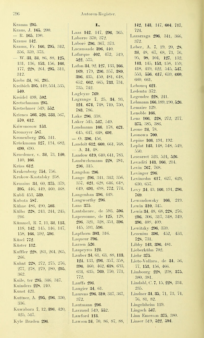 Kramm 21)5. Kraus, J. 1(J5, 200. — R. 105, 190. Krause 142. Krauss, Fr. 166, 295, 342, 356, 359, 373. - W. 33, 34, 86, 88, 125, 131, 136, 153, 156, 166, 177, 228, 264, 295, 311, 312. Krebs 34, 86, 295. Kreibich 395,449, 534, 535, 540. Kreidel 498, 502. Kretschmann 295. Kretschmer 549, 552. Krienes 503, 526, 533, 567, 570, 012. Kriwonosow 153. Kromayer 587. Kronenberg 295, 341. Krückmann 127, 134, 682, 690, 690. Kruedener, v. 34, 73, 140, 140, 166. Krüss 612. Krukenberg 754, 756. Krukow-Kastalsky 258. Krussius 34, 60, 375, 379, 395, 446, 449, 460, 468. Kubli 453, 539. Kubota 587. Kühne 486, 490, 503. Külbs 228, 243, 244, 245, 246. Kümmel, R. 7, 11, 34, 113, 118, 142, 145, 146, 147, 158, 166, 592, 596. Küsel 772. Küster 112. Kuffler 228, 261, 264, 265, 266. Kuhnt 228, 272, 275, 276, 277, 278, 279, 280, 295, 362. Kuile, ter 295, 346, 347. Kuinders 228, 240. Kunst 421. Kuttner, A. 295, 296, 330, 336. Kuwabara 7, 12, 396, 420, 425, 547. Kyle Braden 296. Laas 142, 147, 296, 365. Labarre 370, 372. Labore 296, 367, 373. Lacaussade 396, 440. Lafarque 402, 472, 519, 522, 575. Lafon 34, 92,127. 133,166, 169, 179, 296, 357, 389, 396, 435, 450, 481, 648, 652, 662, 665, 733, 734, 735, 742. Lagleyze 769. Lagrange 7, 25, 34, 93, 124, 674, 748, 749, 750, 783, 786. Lake 296, 338. Laker 545, 547, 549. Landmann 166, 178, 621. 645, 647, 648, 691. — O. 396, 456. Landolt 612, 660, 661, 768. - A. 34, 48. Landow 619, 640, 641, 783. Landwehrmann 228, 281, 296, 315. Langdon 296. Lange 296, 341, 342, 356, 357, 621, 628, 646, 64^, 649, 691, 698, 772, 774. Langenhan 396, 449. Langworthy 296. Lans 375. Lantsheare, de 593, 596. Lapersonne, de 125, 128, 296, 321, 328, 351, 396, 445, 593, 596. Lapthorn 303, 316. Laqueur 396. Larsen 526. Laspeyres 124. Lauber 34, 61, 63, 88,113, 124, 133, 296, 357, 358, 396, 460, 462, 618, 633, 634, 635, 769, 770, 771, 772. Lauffs 296. Laugier 34, 61. Laurens 296, 310, 347, 367, 372. Lautmann 296. Lavraucl 549, 552. Lawford 113. Lawson34, 70, 86, 87, 88, 142, 143, 147, 604, 717, 724. Lazarraga 296, 341, 366, 372. Leber, A. 7, 19, 20, 28, 34, 48, 67, 68, 73, 76, 95, 98, 104, 127, 132, 143, 145, 153, 158, 159, 418, 419, 422, 545, 547, 553, 556, 617, 659, 660, 660, 661. Leboucq 621. Ledentu 372. Legendre 228, 241. Lehmann 166,189,190, 526. Lemaire 129. Lenoble 166. Lenz 166, 228, 272, 277, 375, 385, 386. Leone 34, 78. Leonowa 700. Lepine 166, 191, 192. Leplat 143, 148, 548, 549, 550. Lescarret. 523, 524, 526. Levaditi 143, 166, 214. Levin 767, 768. Levinger 296. Levinsohn 617, 627, 629, 630, 657. Levy .34, 43, 166, 191, 296, 769. Lewandowsky 166, 219. Lewin 310, 345. Lewis 34, 48, 68, 228, 276, 296, 306, 317, 348, 349, 396, 408, 409. Lewitzky 296, 359. Lezenius 396, 452, 453, 728, 731. Libby 143, 396, 481. Lieberkühn 702. Liehr 375. Lieto-~V ollaro, de 34, 56, 77, 153, 156, 466. Limbourg 228, 238, 375, 380, 381. Lindahl, C. 7, 15, 228, 234, 235. Lindner 34, 35, 71, 73, 74, 76, 81, 82. Lingelsheim 119. Lingsch 547. Linn Emerson 375, 380. Linser 519, 522, 594.