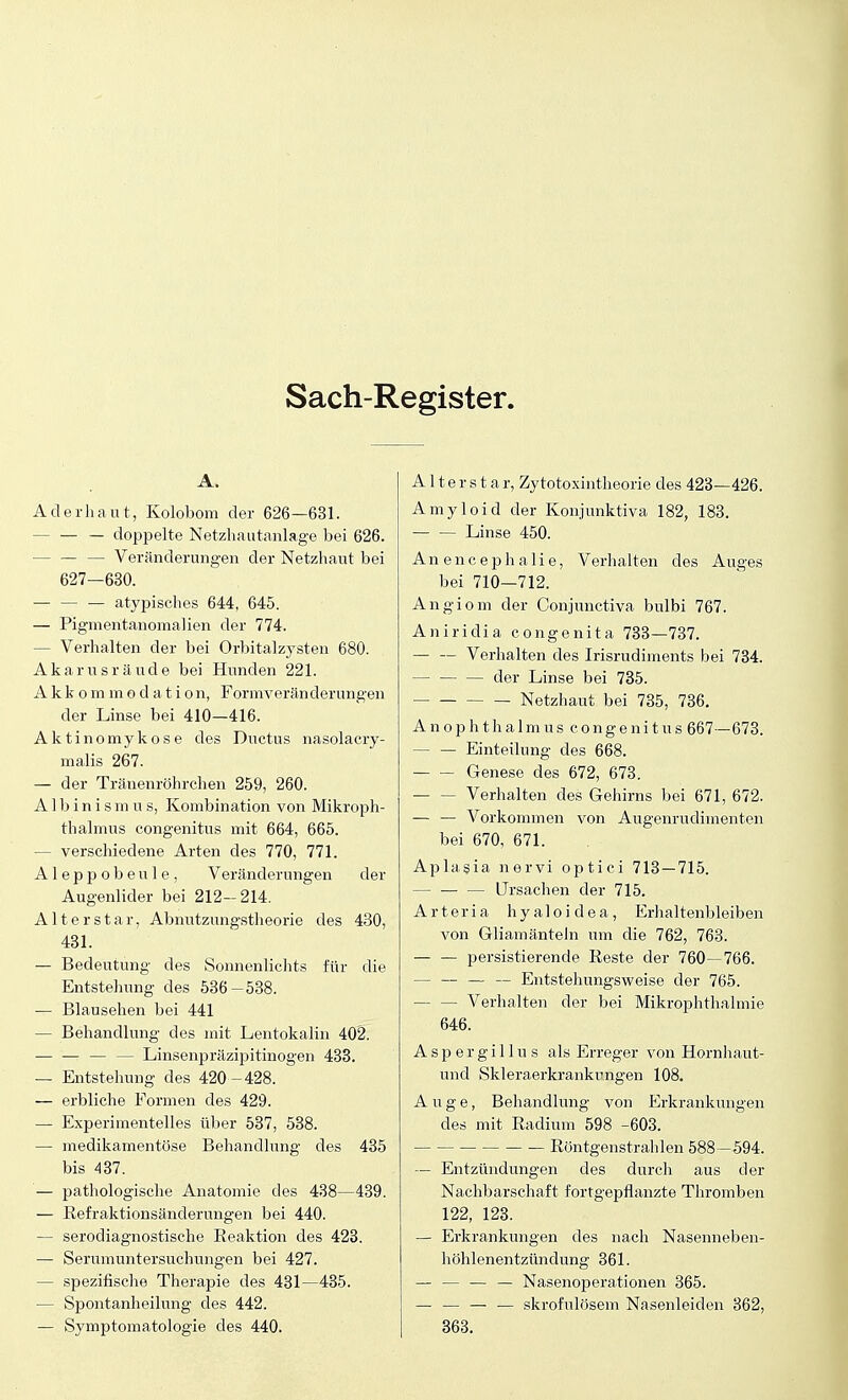 Sach-Register. A. Aderhaut, Kolobom der 626—631. - — — doppelte Netzhautanlage bei 626. Veränderungen der Netzhaut bei 627—630. atypisches 644, 645. — Pigmentanomalien der 774. — Verhalten der bei Orbitalzysten 680. Akarnsräude bei Hunden 221. Akkommodation, Formverän derungen der Linse bei 410—416. Aktinomykose des Ductus nasolacry- malis 267. — der Tränenröhrchen 259, 260. A1 b i n i s m u s, Kombination von Mikroph- thalmus congenitus mit 664, 665. — verschiedene Arten des 770, 771. Aleppobeule, Veränderungen der Augenlider bei 212—214. Alterstar, Abnutzungstheorie des 430, 431. — Bedeutung des Sonnenlichts für die Entstehung des 536-538. — Blausehen bei 441 — Behandlung des mit Lentokalin 402. — — — — Linsenpräzipitinogen 433. — Entstehung des 420 - 428. — erbliche Formen des 429. — Experimentelles über 537, 538. — medikamentöse Behandlung des 435 bis 437. — pathologische Anatomie des 438—439. — Refraktionsänderungen bei 440. — serodiagnostische Reaktion des 423. — Serumuntersuchungen bei 427. - spezifische Therapie des 431—435. — Spontanheilung des 442. — Symptomatologie des 440. A11 e r s t a r, Zytotoxintheorie des 423—426. Amyloid der Konjunktiva 182, 183. Linse 450. Anencephalie, Verhalten des Auges bei 710—712. Angiom der Conjunctiva bulbi 767. Aniridia congenita 733—737. Verhalten des Irisrudiments bei 734. der Linse bei 735. Netzhaut bei 735, 736. Anophthalmus congenitus 667—673. Einteilung des 668. Genese des 672, 673. Verhalten des Gehirns bei 671, 672. — — Vorkommen von Augenrudimenten bei 670, 671. Aplasia nervi optici 713 — 715. Ursachen der 715. Arteria hyaloidea, Erhaltenbleiben von Gliamänteln um die 762, 763. — — persistierende Reste der 760—766. — — — — Entstellungsweise der 765. Verhalten der bei Mikrophthalmie 646. Aspergillus als Erreger von Hornhaut- imd Skleraerkrankungen 108. Auge, Behandlung von Erkrankungen des mit Radium 598 -603. Röntgenstrahlen 588—594. — Entzündungen des durch aus der Nachbarschaft fortgepflanzte Thromben 122, 123. — Erkrankungen des nach Nasenneben- höhlenentzündung 361. — — — — Nasenoperationen 365. — — — — skrofulösem Nasenleiden 362, 363.