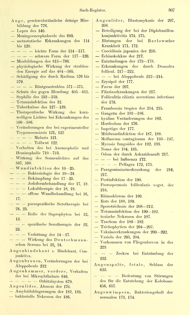 Auge, geschwulstähnliche drüsige Miss- bildung des 776. — Lepra des 140. — Meningoencephalocele des 690. — metastatische Erkrankungen des 114 bis 120. leichte Form der 114-117. — — schwere Form der 117—120. — Missbildungen des 615—786. — physiologische Wirkung der strahlen- den Energie auf das 484—505. — Schädigung des durch Radium 576 bis 579. — — — — Röntgenstrahlen 571—575. — Schutz des gegen Blendung 605—611. — Syphilis des 152—159. — Tetanusinfektion des 12. — Tuberkulose des 127—139. — Therapeutische Wirkung des kurz- welligen Lichtes bei Erkrankungen des 580-586. — Veränderungen des bei experimenteller Trypanosomiasis 121, 122 Malaria 121. Tollwut 122. - Verhalten des bei Anenzephalie und Hemizephalie 710—713. — Wirkung des Sonnenlichtes auf das 507, 508. — Wundinfektion des 10—25. — — — Bakteriologie der 10—24. — — — Bekämpfung der 17—25. — — — Jodoformbehandlung der 17, 18. - — — Lokaltherapie der 18, 19. — — — offene Wundbehandlung bei 16, 17. - — — paraspezitische Serotherapie bei 24, 25. — — — Rolle der Saprophyten bei 12, 13. - — spezifische Serotherapie der 22, 23. — — — Verhütung der 14—17. — — — Wirkung des Deutschmami- schen Serums bei 23, 24. Augenbindehant s. Bindehaut, (Jon- junktiva. Augenbrauen, Veränderungen der bei Aleppobeule 212. Augenkammer, vordere, Verhalten der bei Mikrophthalmie 646. Orbitalzysten 679. Augenlider, Abszess der 176. — Ainyloidablagerungen der 182, 183. — bakterielle Nekrosen der 186. A u g e n 1 i d e r, B lastomykosis der 207, 208. — Beteiligung der bei der Diplobazillen- konjunktivitis 174, 175. — Blutungen der bei Barlow scher Krankheit 171, 172. — Coccidiosis japonica der 216. — Echinokokkus der 217. — Entzündungen der 173—178. — Erkrankungen der durch Demodex follicul. 217—222. bei Aleppobeule 212—214. — Erysipel der 177. — Favus der 207. — Filariaerkrankungen der 217. — Folliculitis ciliaris necrotians infectiosa der 176. — Framboesia tropica der 214, 215. — Gangrän der 183—186. — hyaline Veränderungen der 182. — Hordeolum der 176. — Impetigo der 177. — Milzbrandinfektion der 187, 188. — Molluscum contagiosum der 193—197. - Mycosis fungoides der 192, 193. - Noma der 184, 185. - Ödem der durch Askaridensaft 217. — — — bei Influenza 172. Pellagra 172, 173. — Paragonimiasiserkrankung der 216, 217. — Pestinfektion der 190. - Psorospernosis follicularis veget. der 216. — Rhinosklerom der 190. — Rotz der 188, 189. — Sporotrichosis der 208—212. — Tetanusinfektion der 190—192. — toxische Nekrosen der 187. — Trachom der 180-182. — Trichophytien der 204-207. — Vakzineerkrankungen der 200—202. — Variola der 203, 204. — Vorkommen von Fliegenlarven in der 223 — — — Zecken bei Entzündung der 222. Augenspalte, fetale, Schluss der 623. Bedeutung von Störungen des für die Entstehung der Kolobome 656, 657. Augenwimpern, Bakteriengehalt der normalen 173, 174.