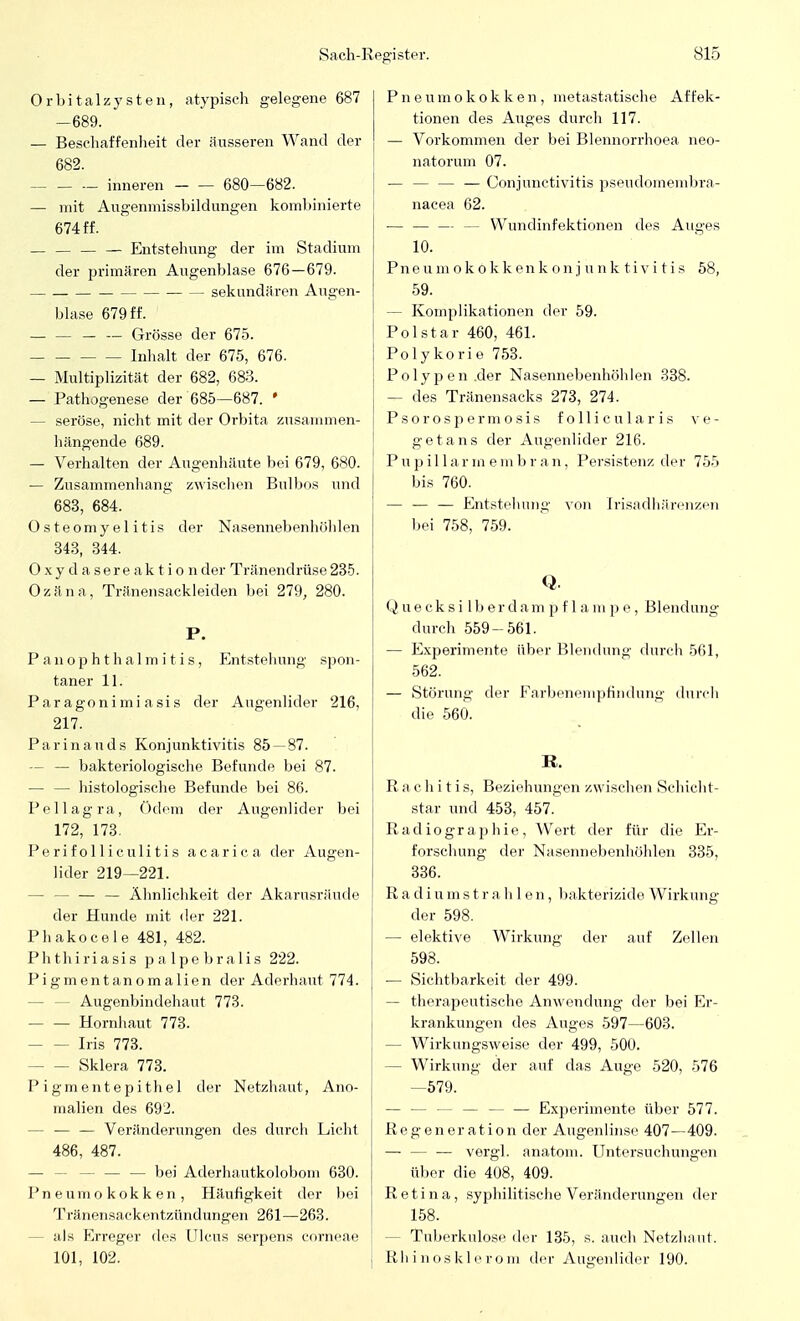 Orbitalzysteii, atypisch gelegene 687 -689. — Beschaffenheit der äusseren Wand der 682. inneren 680—682. — mit Augenniissbildungen kombinierte 674 ff. — — — — Entstehung der im Stadium der primären Augenblase 676—679. sekundären Augen- blase 679 ff. Grösse der 675. Inhalt der 675, 676. — Multiplizität der 682, 683. — Pathogenese der 685—687. • - seröse, nicht mit der Orbita zusammen- hängende 689. — Verhalten der Augenhäute bei 679, 680. — Zusammenhang zwischen Bulbos und 683, 684. Osteomyelitis der Nasennebenhöhlen 343, 344. Oxydasere ak tio nder Tränendrüse 235. Ozäna, Tränensackleiden bei 279, 280. P. PanOphthalmitis., Entstehung spon- taner 11. Paragonimiasis der Augenlider 216, 217. Parinauds Konjunktivitis 85 — 87. — — bakteriologische Befunde bei 87. — — histologische Befunde bei 86. Pellagra, Ödem der Augenlider bei 172, 173. Perifolliculitis acarica der Augen- lider 219—221. - — — Ähnlichkeit der Akarusräude der Hunde mit der 221. Phakocele 481, 482. Phthiriasis palpebralis 222. Pigmentanomalien der Aderhaut 774. - Augenbindehaut 773. Hornhaut 773. Iris 773. Sklera 773. Pigmentepithel der Netzhaut, Ano- malien des 692. - — — Veränderungen des durch Licht 486, 487. - — — bei Aderhautkolobom 630. Pneumokokken, Häufigkeit der bei Tränensackentzündungen 261—263. - als Erreger des Ulcus serpens corneae 101, 102. Pneumokokken, metastatische Affek- tionen des Auges durch 117. — Vorkommen der bei Blennorrhoea neo- natorum 07. — — — — Conjunctivitis pseudoinembra- nacea 62. — — — — Wundinfektionen des Auges 10. Pneumokokkenkonjnnktivitis 58, 59. — Komplikationen der 59. Polstar 460, 461. Polykorie 753. Polypen .der Nasennebenhöhlen 338. — des Tränensacks 273, 274. Psorospermosis follicularis ve- getans der Augenlider 216. P u p i 11 a r m e m b r a n, Persistenz der 755 bis 760. — — — Entstehung von [risadhärenzen bei 758, 759. Q. Quecksilberdampflampe, Blendung durch 559-561. — Experimente über Blendung durch 561, 562. — Störung der Farbenempfindung durch die 560. R. Rachitis, Beziehungen zwischen Schicht- star und 453, 457. Radiographie, Wert der für die Er- forschung der Nasennebenhöhlen 335, 336. Radiumstrahlen, bakterizide Wirkung der 598. — elektive Wirkung der auf Zellen 598. — Sichtbarkeit der 499. — therapeutische Anwendung der bei Er- krankungen des Auges 597—603. - Wirkungsweise der 499, 500. - Wirkung der auf das Auge 520, 576 —579. — — — — — — Experimente über 577. Regeneration der Augenlinse 407—409. — — ■— vergl. anatom. Untersuchungen über die 408, 409. Retina, syphilitische Veränderungen der 158. - Tuberkulose der 135, s. auch Netzhaut. Bhinosklerom der Augenlider 190.
