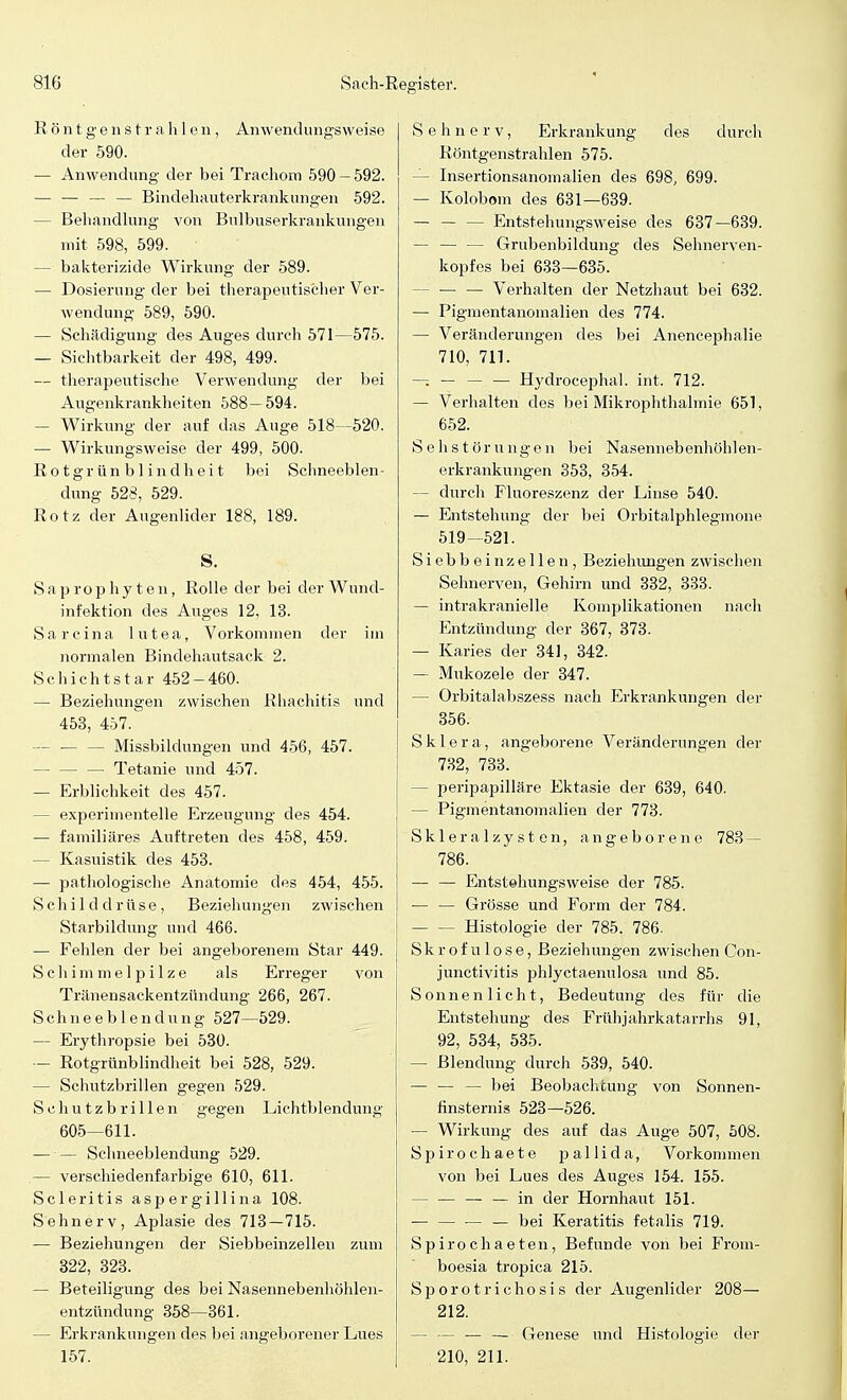 Röntgenstrahlen, Anwendungsweise der 590. — Anwendung der bei Trachom 590 — 592. — — — — Bindehauterkrankungen 592. — Behandlung von Bulbuserkrankungen mit 598, 599. — bakterizide Wirkung der 589. — Dosierung der bei therapeutischer Ver- wendung 589, 590. — Schädigung des Auges durch 571—575. — Sichtbarkeit der 498, 499. — therapeutische Verwendung der bei Augenkrankheiten 588—594. — Wirkung der auf das Auge 518—520. — Wirkungsweise der 499, 500. Ro tgrün b 1 indh ei t bei Schneeblen- dung 528, 529. Rotz der Augenlider 188, 189. S. S a p r o p h y t e n, Rolle der bei der Wund- infektion des Auges 12, 13. Sarcina lutea, Vorkommen der im normalen Bindehautsack 2. Schichtstar 452-460. — Beziehungen zwischen Rhachitis und 453, 457. — — — Missbildungen und 456, 457. Tetanie und 457. — Erblichkeit des 457. - experimentelle Erzeugung des 454. — familiäres Auftreten des 458, 459. — Kasuistik des 453. — pathologische Anatomie des 454, 455. Schilddrüse, Beziehungen zwischen Starbildung und 466. — Fehlen der bei angeborenem Star 449. Schimmelpilze als Erreger von Tränensackentzündung 266, 267. Schneeblendung 527—529. — Erythropsie bei 530. — Rotgrünblindheit bei 528, 529. — Schutzbrillen gegen 529. Schutzbrillen gegen Lichtblendung 605—611. — — Schneeblendung 529. — verschiedenfarbige 610, 611. Scleritis aspergillina 108. Sehnerv, Aplasie des 713—715. — Beziehungen der Siebbeinzellen zum 322, 323. — Beteiligung des bei Nasennebenhöhlen- entzündung 358—361. — Erkrankungen des bei angeborener Lues 157. Sehnerv, Erkrankung des durch Röntgenstrahlen 575. - Insertionsanoinalien des 698, 699. — Kolobom des 631—639. - Entstehungsweise des 637—639. — — — Grubenbildung des Sehnerven- kopfes bei 633—635. — Verhalten der Netzhaut bei 632. — Pigmentanomalien des 774. — Veränderungen des bei Anencephalie 710, 711. — Hydrocephal. int. 712. — Verhalten des bei Mikrophthalmie 651, 652. Sehstörungen bei Nasennebenhöhlen- erkrankungen 353, 354. - durch Fluoreszenz der Linse 540. — Entstehung der bei Orbitalphlegmone 519—521. Siebbeinzellen, Beziehungen zwischen Sehnerven, Gehirn und 332, 333. — intrakranielle Komplikationen nach Entzündung der 367, 373. — Karies der 341, 342. — Mukozele der 347. - Orbitalabszess nach Erkrankungen der 356. Sklera, angeborene Veränderungen der 732, 733. - peripapilläre Ektasie der 639, 640. - Pigmentanomalien der 773. Skleralzysten, angeborene 783 — 786. — — Entstehungsweise der 785. — — Grösse und Form der 784. - Histologie der 785. 786. Skrofulöse, Beziehungen zwischen Con- junctivitis phlyctaenulosa und 85. Sonnenlicht, Bedeutung des für die Entstehung des Frühjahrkatarrhs 91, 92, 534, 535. — Blendung durch 539, 540. — — — bei Beobachtung von Sonnen- finsternis 523—526. — Wirkung des auf das Auge 507, 508. Spirochaete pal Ii da, Vorkommen von bei Lues des Auges 154. 155. - — — — in der Hornhaut 151. — — bei Keratitis fetalis 719. Spirochaeten, Befunde von bei From- boesia tropica 215. Sporotrichosis der Augenlider 208— 212. — — — Genese und Histologie der 210, 211.