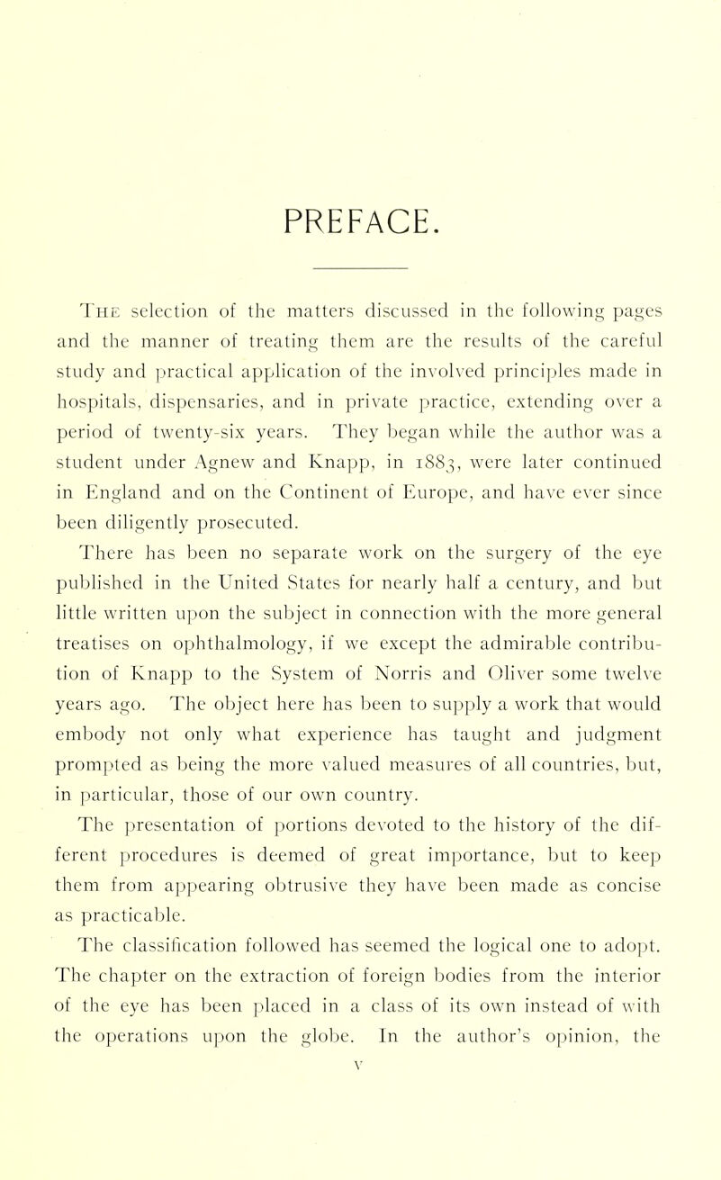 PREFACE. The selection of the matters discussed in the following pages and the manner of treating them are the results of the careful study and practical application of the involved principles made in hospitals, dispensaries, and in private practice, extending over a period of twenty-six years. They began while the author was a student under Agnew and Knapp, in 1883, were later continued in England and on the Continent of Europe, and have ever since been diligently prosecuted. There has been no separate work on the surgery of the eye published in the United States for nearly half a century, and but little written upon the subject in connection with the more general treatises on ophthalmology, if we except the admirable contribu- tion of Knapp to the System of Norris and Oliver some twelve years ago. The object here has been to supply a work that would embody not only what experience has taught and judgment prompted as being the more valued measures of all countries, but, in particular, those of our own country. The presentation of portions devoted to the history of the dif- ferent procedures is deemed of great importance, but to keep them from appearing obtrusive they have been made as concise as practicable. The classification followed has seemed the logical one to adopt. The chapter on the extraction of foreign bodies from the interior of the eye has been placed in a class of its own instead of with the operations upon the globe. In the author's opinion, the
