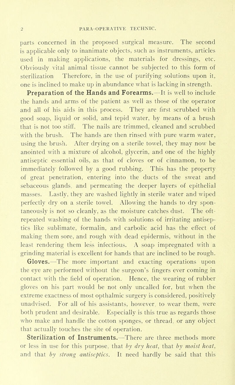 parts concerned in the proposed surgical measure. The second is applicable only to inanimate objects, such as instruments, articles used in making applications, the materials for dressings, etc. Obviously vital animal tissue cannot be subjected to this form of sterilization Therefore, in the use of purifying solutions upon it, one is inclined to make up in abundance what is lacking in strength. Preparation of the Hands and Forearms.—It is well to include the hands and arms of the patient as well as those of the operator and all of his aids in this process. They are first scrubbed with good soap, liquid or solid, and tepid water, by means of a brush that is not too stiff. The nails are trimmed, cleaned and scrubbed with the brush. The hands are then rinsed with pure warm water, using the brush. After drying on a sterile towel, they may now be anointed with a mixture of alcohol, glycerin, and one of the highly antiseptic essential oils, as that of cloves or of cinnamon, to be immediately followed by a good rubbing. This has the property of great penetration, entering into the ducts of the sweat and sebaceous glands, and permeating the deeper layers of epithelial masses. Lastly, they are washed lightly in sterile water and wiped perfectly dry on a sterile towel. Allowing the hands to dry spon- taneously is not so cleanly, as the moisture catches dust. The oft- repeated washing of the hands with solutions of irritating antisep- tics like sublimate, formalin, and carbolic acid has the effect of making them sore, and rough with dead epidermis, without in the least rendering them less infectious. A soap impregnated with a grinding material is excellent for hands that are inclined to be rough. Gloves.—The more important and exacting operations upon the eye are performed without the surgeon's fingers ever coming in contact with the field of operation. Hence, the wearing of rubber gloves on his part would be not only uncalled for, but when the extreme exactness of most opthalmic surgery is considered, positively unadvised. For all of his assistants, however, to wear them, were both prudent and desirable. Especially is this true as regards those who make and handle the cotton sponges, or thread, or any object that actually touches the site of operation. Sterilization of Instruments.—There are three methods more or less in use for this purpose, that by dry heat, that by moist heat, and that by strong antiseptics. It need hardly be said that this
