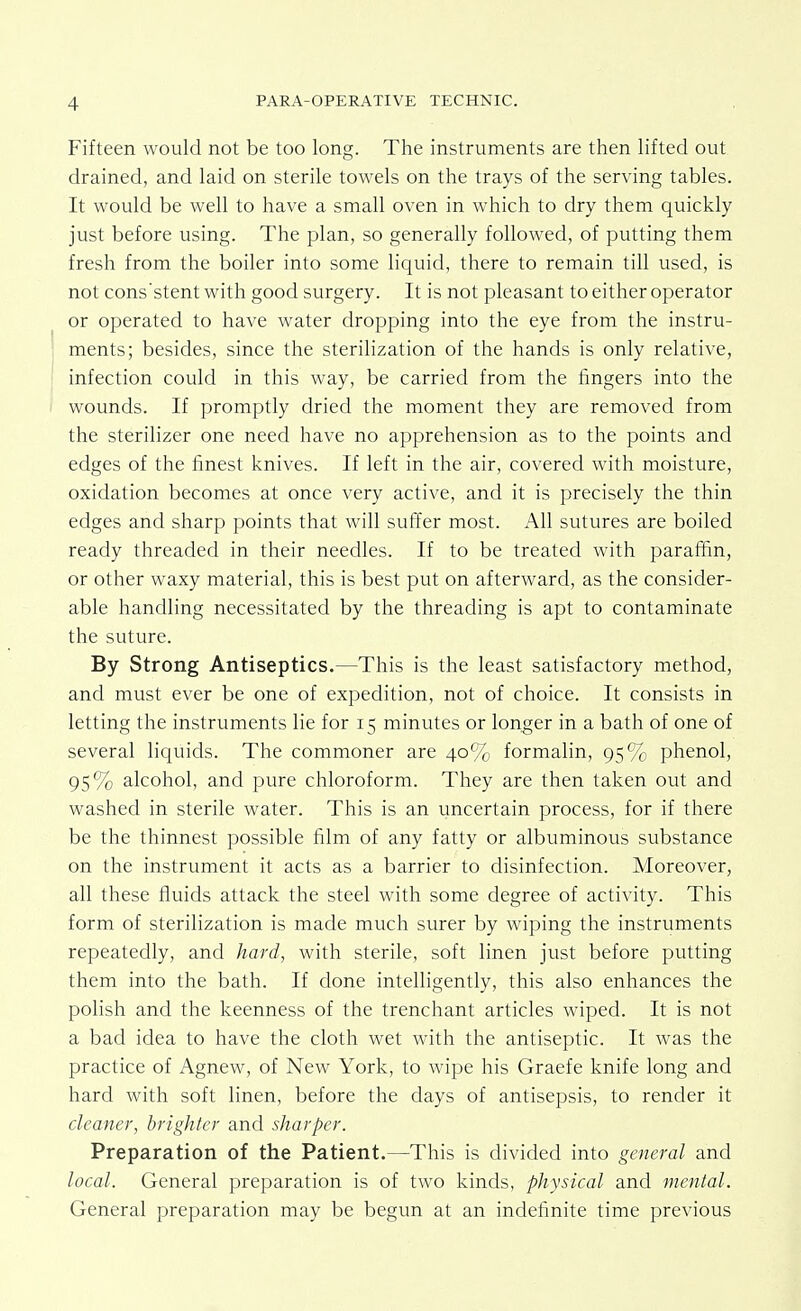 Fifteen would not be too long. The instruments are then lifted out drained, and laid on sterile towels on the trays of the serving tables. It would be well to have a small oven in which to dry them quickly just before using. The plan, so generally followed, of putting them fresh from the boiler into some liquid, there to remain till used, is not cons'stent with good surgery. It is not pleasant to either operator or operated to have water dropping into the eye from the instru- ments; besides, since the sterilization of the hands is only relative, infection could in this way, be carried from the fingers into the wounds. If promptly dried the moment they are removed from the sterilizer one need have no apprehension as to the points and edges of the finest knives. If left in the air, covered with moisture, oxidation becomes at once very active, and it is precisely the thin edges and sharp points that will suffer most. All sutures are boiled ready threaded in their needles. If to be treated with paraffin, or other waxy material, this is best put on afterward, as the consider- able handling necessitated by the threading is apt to contaminate the suture. By Strong Antiseptics.—This is the least satisfactory method, and must ever be one of expedition, not of choice. It consists in letting the instruments lie for 15 minutes or longer in a bath of one of several liquids. The commoner are 40% formalin, 95% phenol, 95% alcohol, and pure chloroform. They are then taken out and washed in sterile water. This is an uncertain process, for if there be the thinnest possible film of any fatty or albuminous substance on the instrument it acts as a barrier to disinfection. Moreover, all these fluids attack the steel with some degree of activity. This form of sterilization is made much surer by wiping the instruments repeatedly, and hard, with sterile, soft linen just before putting them into the bath. If done intelligently, this also enhances the polish and the keenness of the trenchant articles wiped. It is not a bad idea to have the cloth wet with the antiseptic. It was the practice of Agnew, of New York, to wipe his Graefe knife long and hard with soft linen, before the days of antisepsis, to render it cleaner, brighter and sharper. Preparation of the Patient.—This is divided into general and local. General preparation is of two kinds, physical and mental. General preparation may be begun at an indefinite time previous