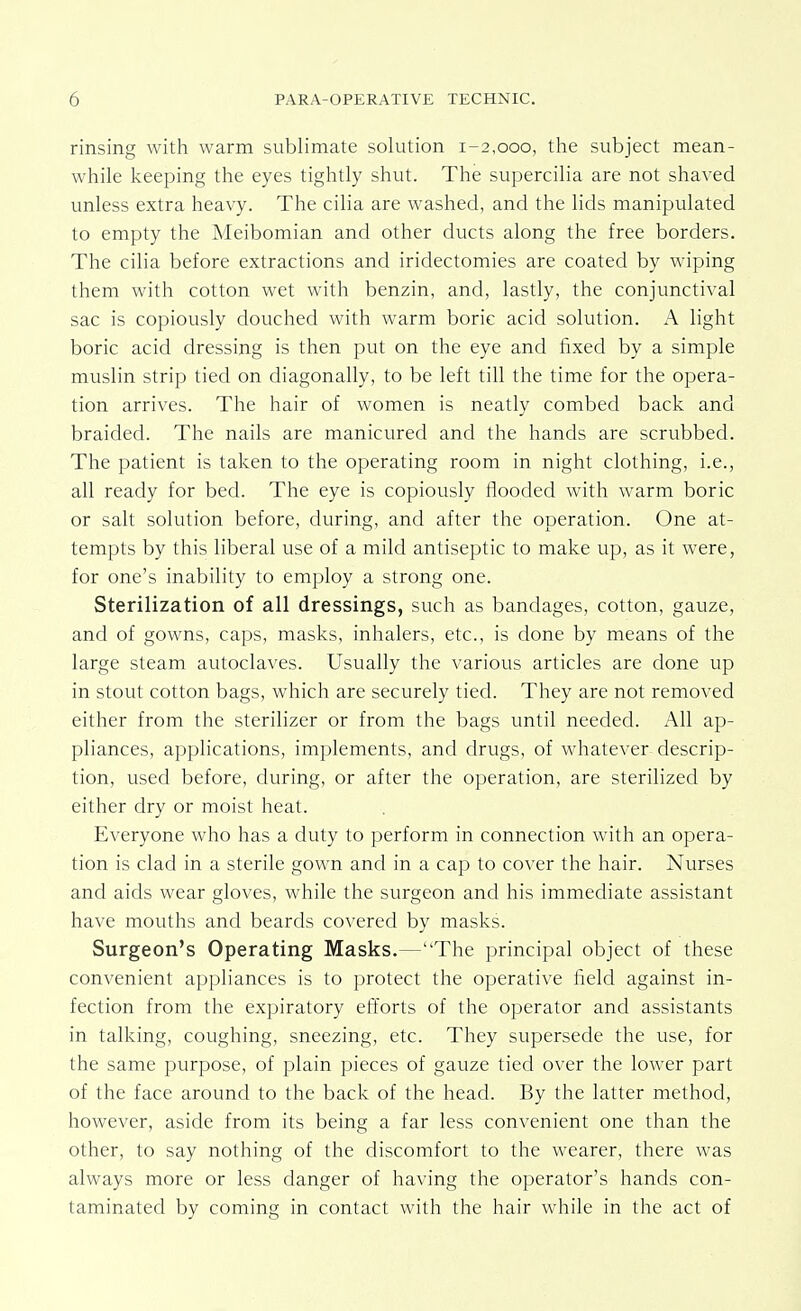rinsing with warm sublimate solution 1-2,000, the subject mean- while keeping the eyes tightly shut. The supercilia are not shaved unless extra heavy. The cilia are washed, and the lids manipulated to empty the Meibomian and other ducts along the free borders. The cilia before extractions and iridectomies are coated by wiping them with cotton wet with benzin, and, lastly, the conjunctival sac is copiously douched with warm boric acid solution. A light boric acid dressing is then put on the eye and fixed by a simple muslin strip tied on diagonally, to be left till the time for the opera- tion arrives. The hair of women is neatly combed back and braided. The nails are manicured and the hands are scrubbed. The patient is taken to the operating room in night clothing, i.e., all ready for bed. The eye is copiously flooded with warm boric or salt solution before, during, and after the operation. One at- tempts by this liberal use of a mild antiseptic to make up, as it were, for one's inability to employ a strong one. Sterilization of all dressings, such as bandages, cotton, gauze, and of gowns, caps, masks, inhalers, etc., is done by means of the large steam autoclaves. Usually the various articles are done up in stout cotton bags, which are securely tied. They are not removed either from the sterilizer or from the bags until needed. All ap- pliances, applications, implements, and drugs, of whatever descrip- tion, used before, during, or after the operation, are sterilized by either dry or moist heat. Everyone who has a duty to perform in connection with an opera- tion is clad in a sterile gown and in a cap to cover the hair. Nurses and aids wear gloves, while the surgeon and his immediate assistant have mouths and beards covered by masks. Surgeon's Operating Masks.—The principal object of these convenient appliances is to protect the operative field against in- fection from the expiratory efforts of the operator and assistants in talking, coughing, sneezing, etc. They supersede the use, for the same purpose, of plain pieces of gauze tied over the lower part of the face around to the back of the head. By the latter method, however, aside from its being a far less convenient one than the other, to say nothing of the discomfort to the wearer, there was always more or less danger of having the operator's hands con- taminated by coming in contact with the hair while in the act of