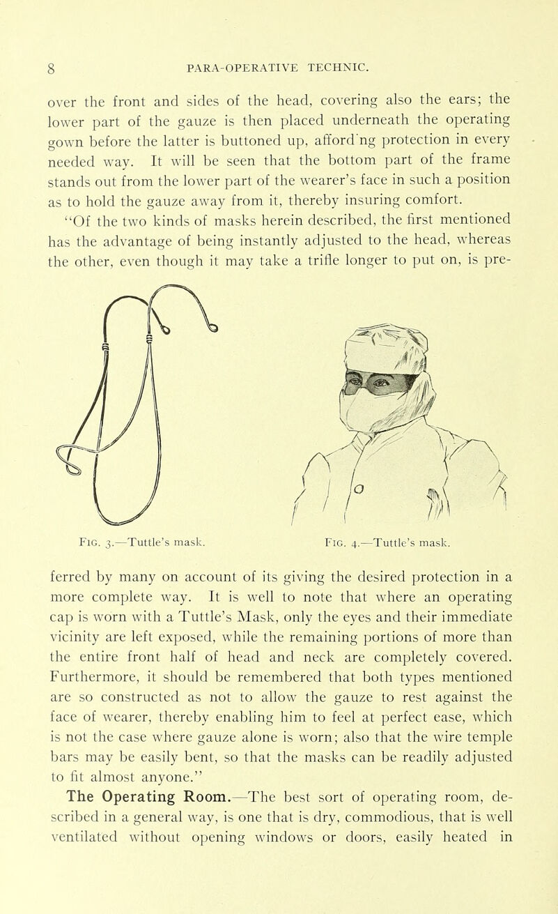 over the front and sides of the head, covering also the ears; the lower part of the gauze is then placed underneath the operating gown before the latter is buttoned up, afford'ng protection in every needed way. It will be seen that the bottom part of the frame stands out from the lower part of the wearer's face in such a position as to hold the gauze away from it, thereby insuring comfort. Of the two kinds of masks herein described, the first mentioned has the advantage of being instantly adjusted to the head, whereas the other, even though it may take a trifle longer to put on, is pre- ferred by many on account of its giving the desired protection in a more complete way. It is well to note that where an operating cap is worn with a Tuttle's Mask, only the eyes and their immediate vicinity are left exposed, while the remaining portions of more than the entire front half of head and neck are completely covered. Furthermore, it should be remembered that both types mentioned are so constructed as not to allow the gauze to rest against the face of wearer, thereby enabling him to feel at perfect ease, which is not the case where gauze alone is worn; also that the wire temple bars may be easily bent, so that the masks can be readily adjusted to fit almost anyone. The Operating Room.—The best sort of operating room, de- scribed in a general way, is one that is dry, commodious, that is well ventilated without opening windows or doors, easily heated in Fig. 3.—Tuttle's mask. Fig. 4.—Tuttle's mask.