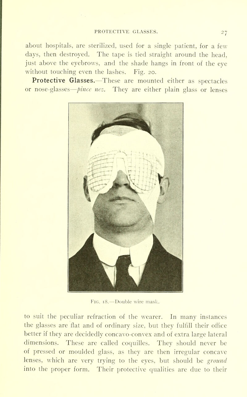 about hospitals, arc sterilized, used for a single patient, for a few- days, then destroyed. The tape is tied straight around the head, just above the eyebrows, and the shade hangs in front of the eye without touching even the lashes. Fig. 20. Protective Glasses.—These are mounted either as spectacles or nose-glasses—pince nez. They are either plain glass or lenses Fig. 18.—Double wire mask. to suit the peculiar refraction of the wearer. In many instances the glasses are flat and of ordinary size, but they fulfill their office better if they are decidedly concavo-convex and of extra large lateral dimensions. These are called coquilles. They should never be of pressed or moulded glass, as they are then irregular concave lenses, which are very trying to the eyes, but should be ground into the proper form. Their protective qualities are due to their