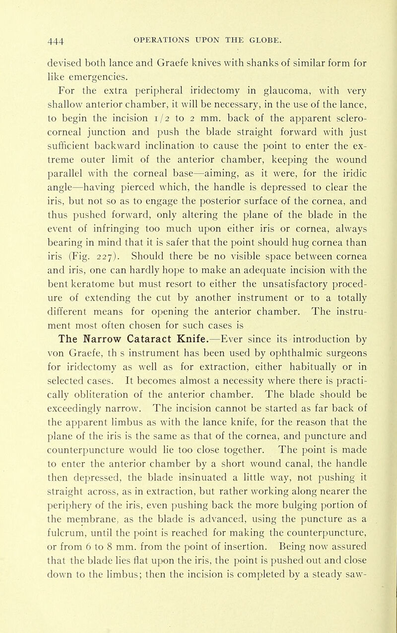 devised both lance and Graefe knives with shanks of similar form for like emergencies. For the extra peripheral iridectomy in glaucoma, with very shallow anterior chamber, it will be necessary, in the use of the lance, to begin the incision 1/2 to 2 mm. back of the apparent sclero- corneal junction and push the blade straight forward with just sufficient backward inclination to cause the point to enter the ex- treme outer limit of the anterior chamber, keeping the wound parallel with the corneal base—aiming, as it were, for the iridic angle—having pierced which, the handle is depressed to clear the iris, but not so as to engage the posterior surface of the cornea, and thus pushed forward, only altering the plane of the blade in the event of infringing too much upon either iris or cornea, always bearing in mind that it is safer that the point should hug cornea than iris (Fig. 227). Should there be no visible space between cornea and iris, one can hardly hope to make an adequate incision with the bent keratome but must resort to either the unsatisfactory proced- ure of extending the cut by another instrument or to a totally different means for opening the anterior chamber. The instru- ment most often chosen for such cases is The Narrow Cataract Knife.—Ever since its introduction by von Graefe, th s instrument has been used by ophthalmic surgeons for iridectomy as well as for extraction, either habitually or in selected cases. It becomes almost a necessity where there is practi- cally obliteration of the anterior chamber. The blade should be exceedingly narrow. The incision cannot be started as far back of the apparent limbus as with the lance knife, for the reason that the plane of the iris is the same as that of the cornea, and puncture and counterpuncture would lie too close together. The point is made to enter the anterior chamber by a short wound canal, the handle then depressed, the blade insinuated a little way, not pushing it straight across, as in extraction, but rather working along nearer the periphery of the iris, even pushing back the more bulging portion of the membrane, as the blade is advanced, using the puncture as a fulcrum, until the point is reached for making the counterpuncture, or from 6 to 8 mm. from the point of insertion. Being now assured that the blade lies flat upon the iris, the point is pushed out and close down to the limbus; then the incision is completed by a steady saw-