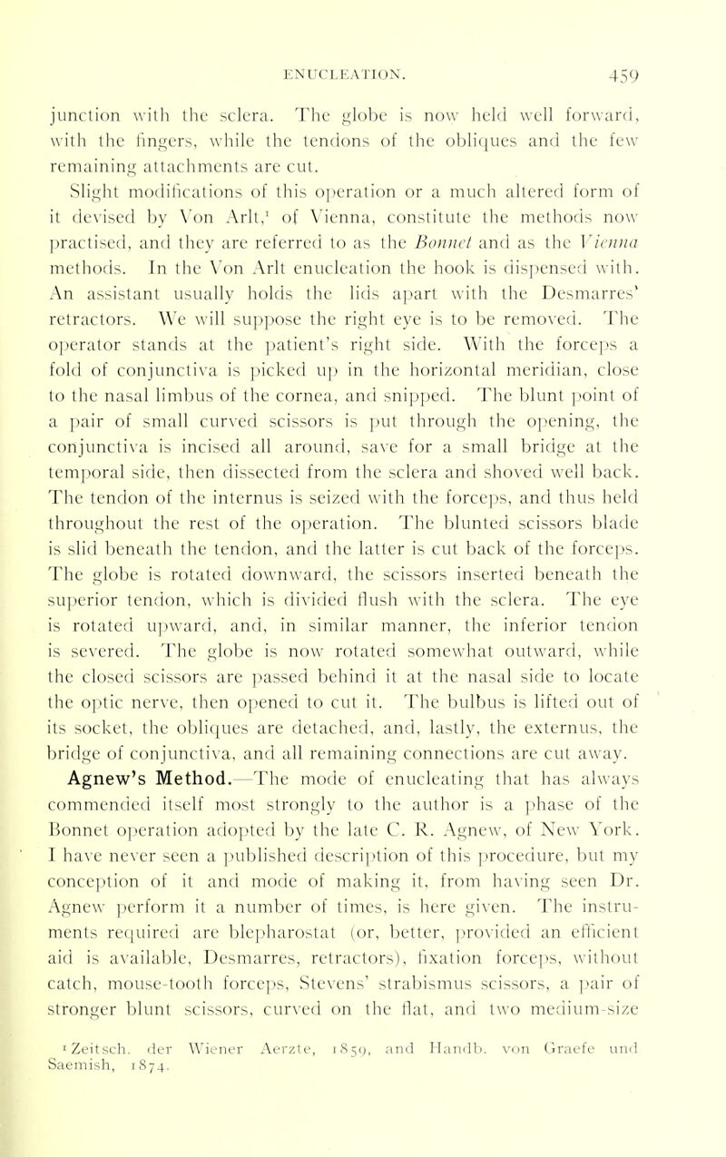 junction with the sclera. The globe is now held well forward, with the fingers, while the tendons of the obliques and the few remaining attachments are cut. Slight modifications of this operation or a much altered form of it devised by Von Aril,1 of Vienna, constitute the methods now- practised, and they are referred to as the Bound and as the Vienna methods. In the Von Arlt enucleation the hook is dispensed with. An assistant usually holds the lids apart with the Desmarres' retractors. We will suppose the right eye is to be removed. The operator stands at the patient's right side. With the forceps a fold of conjunctiva is picked up in the horizontal meridian, close to the nasal limbus of die cornea, and snipped. The blunt point of a pair of small curved scissors is put through the opening, the conjunctiva is incised all around, save for a small bridge at the temporal side, then dissected from the sclera and shoved well back. The tendon of the internus is seized with the forceps, and thus held throughout the rest of the operation. The blunted scissors blade is slid beneath the tendon, and the latter is cut back of the forceps. The globe is rotated downward, the scissors inserted beneath the superior tendon, which is divided Hush with the sclera. The eye is rotated upward, and, in similar manner, the inferior tendon is severed. The globe is now rotated somewhat outward, while the closed scissors are passed behind it at the nasal side to locate the optic nerve, then opened to cut it. The bulbus is lifted out of its socket, the obliques are detached, and, lastly, the externus, the bridge of conjunctiva, and all remaining connections are cut away. Agnew's Method.—The mode of enucleating that has always commended itself most strongly to the author is a phase of the Bonnet operation adopted by the late C. R. Agnew, of New York. I have never seen a published description of this procedure, but my conception of it and mode of making it, from having seen Dr. Agnew perform it a number of times, is here given. The instru- ments required are blepharostat (or, better, provided an efficient aid is available, Desmarres, retractors), fixation forceps, without catch, mouse-tooth forceps, Stevens' strabismus scissors, a pair of stronger blunt scissors, curved on the flat, and two medium-size 'Zeitsch. der Wiener Aerzte, 1851), and Handb. von Graefe und Saemish, 1874.