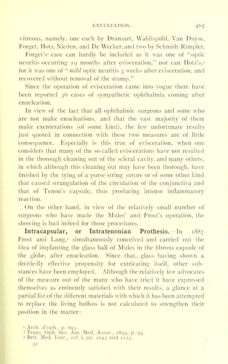 45 vitreous, namely, one each by Dransart, Waldispuhl, Van Duyse, Forget, Hotz, Nieden, and De Wecker, and two by Schmidt-Rimpler. ForgetV case can hardly be included as it was one of optic neuritis occurring ig months after evisceration, nor can Hotz's,2 for it was one of  mild optic neuritis 3 weeks after evisceration, and recovered without removal of the stump. Since the operation of evisceration came into vogue there have been reported 36 cases of sympathetic ophthalmia coming after enucleation. In view of the fact that all ophthalmic surgeons and some who are not make enucleations, and that the vast majority of them make exenterations (of some kind), the few unfortunate results just quoted in connection with these two measures are of little consequence. Especially is this true of evisceration, when one considers that many of the so-called eviscerations have not resulted in the thorough cleaning out of the scleral cavity, and many others, in which although this cleaning out may have been thorough, have finished by the tying of a purse-string suture or of some other kind that caused strangulation of the circulation of the conjunctiva and that of Tenon's capsule, thus producing intense inflammatory reaction. On the other hand, in view of the relatively small number of surgeons who have made the Mules' and Frost's operation, the showing is bad indeed for those procedures. Intracapsular, or Intratenonian Prothesis.—In 1887 Frost and Lang,3 simultaneously conceived and carried out the idea of implanting the glass ball of Mules in the fibrous capsule of the globe, after enucleation. Since that, glass having shown a decidedly effective propensity for extricating itself, other sub- stances have been employed. Although the relatively few advocates of the measure out of the many who have tried it have expressed themselves as eminently satisfied with their results, a glance at a partial list of the different materials with which it has been attempted to replace the living bulbus is not calculated to strengthen their position in the matter: 1 Arch, d'oph., p. 693. 2 Trans. Oph. Sec. Am. Med. Assoc., 1893, p. 93. 3 Brit. Med. Jour., \'ol. i, pp. 1043 and 1153. 3°